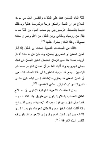 ‫ﺍﻟﻠﺜﺔ ﺃﺜﻨﺎﺀ ﺍﻟﺘﺴﻨﻴﻥ ﻫﻴﻨﺎ ﻋﻠﻰ ﺍﻟﻁﻔل، ﻭﺍﻟﺘﻔﺴﻴﺭ ﺍﻟﻌﻠﻤـﻲ ﻟﻬـﺫﺍ‬
‫ﺍﻟﻌﻼﺝ ﻫﻭ ﺃﻥ ﺍﻟﻌﺴل ﻭﺍﻟﺴﻜﺭ ﺩﺭﺠﺔ ﺘﺭﻜﻴﺯﻫﻤﺎ ﻋﺎﻟﻴﺔ ﻭﺒـﺫﻟﻙ‬
‫ﻓﺈﻨﻬﻤﺎ ﺒﺎﻟﻀﻐﻁ ﺍﻷﻭﺴﻤﻭﺯﻴﻨﻲ ﻴﺘﻡ ﺴﺤﺏ ﺍﻟﻤﻴﺎﻩ ﻤﻥ ﺍﻟﻠﺜﺔ ﻤﻤـﺎ‬
‫ﻴﻘﻠل ﻤﻥ ﻭﺭﻤﻬﺎ، ﻭﺒﺎﻟﺘﺎﻟﻲ ﻴﺭﻴﺢ ﺍﻟﻁﻔل ﻤﻥ ﺍﻷﻟﻡ ﻭﺘﺨﺭﺝ ﺃﺴﻨﺎﻨﻪ‬
                    ‫ﺒﺴﻬﻭﻟﺔ، ﻭﻫﺫﺍ ﺍﻟﻌﻼﺝ ﻤﻘﺒﻭل ﻋﻠﻤﻴﺎ )٨٤(.‬
                           ‫‪‬‬
‫ﻜﺫﻟﻙ ﻤﻥ ﺍﻟﻤﻌﺘﻘﺩﺍﺕ ﺍﻟﺸﻌﺒﻴﺔ ﺍﻟﺴﺎﺌﺩﺓ ﺃﻥ ﺍﻟﻁﻔل ﺇﺫﺍ ﺃﻜل‬
‫ﺍﻟﺨﺒﺯ ﺍﻟﻤﻌﻔﻥ ﺃﻭ ﺍﻟﻤﺤﺭﻭﻕ ﻴﺴﻤﻥ، ﻭﻗﺩ ﻜﺎﻥ ﻤﻥ ﻋـﺎﺩﺓ ﺃﻫـل‬
‫ﺍﻟﺭﻴﻑ ﻋﻨﺩﻨﺎ ﻤﻨﺫ ﻗﺩﻴﻡ ﺍﻟﺯﻤﺎﻥ ﺍﺴﺘﻌﻤﺎل ﺍﻟﺨﺒﺯ ﺍﻟﻤﻌﻔﻥ ﻓﻲ ﺸﻔﺎﺀ‬
‫ﺒﻌﺽ ﺍﻟﺠﺭﻭﺡ، ﻭﻗﺩ ﺃﺜﺒﺕ ﺍﻟﻌﻠـﻡ ﺃﻥ ﻋﻔـﻥ ﺍﻟﺨﺒـﺯ ﻤﺼـﺩﺭ‬
‫ﻟﻠﺒﻨﺴﻠﻴﻥ.. ﻭﻤﻊ ﻫﺫﺍ ﻓﻭﺠﻪ ﺍﻟﺨﻁﻭﺭﺓ ﻓﻲ ﻫﺫﺍ ﺍﻟﻤﻌﺘﻘﺩ ﺍﻟﺸـﻌﺒﻲ‬
‫ﺃﻥ ﺍﻟﺨﺒﺯ ﺍﻟﻤﻌﻔﻥ ﻗﺩ ﻴﺤﺘﻭﻱ ﺒﺎﻹﻀﺎﻓﺔ ﺇﻟـﻰ ﺍﻟﺒﻨﺴـﻠﻴﻥ ﻋﻠـﻰ‬
              ‫ﻗﺎﺫﻭﺭﺍﺕ ﺃﻭ ﺘﻠﻭﺙ ﻓﻴﺄﺘﻲ ﻋﻜﺱ ﺍﻟﻤﻘﺼﻭﺩ )٩٤(.‬
‫ﻭﻤﻥ ﺍﻟﻤﻌﺘﻘﺩﺍﺕ ﺍﻟﺸﻌﺒﻴﺔ ﺍﻟﺨﺭﺍﻓﻴﺔ ﺍﻷﺨﺭﻯ ﺃﻥ ﻋـﻼﺝ‬
‫ﺍﻟﻁﻔل ﺍﻟﻤﺼﺎﺏ ﺒﺎﻟﻤﻼﺭﻴﺎ ﻴﻜﻭﻥ ﻋﻥ ﻁﺭﻴﻕ ﺠﻠﺩ ﺍﻟﻘﻨﻔـﺩ، ﻭﺇﺫﺍ‬
‫ﺨﻁﺎ ﻁﻔل ﻓﻭﻕ ﺭﺃﺱ ﻗﺭﺩ ﺴﺒﺏ ﻟﻪ ﺍﻹﺼﺎﺒﺔ ﺒﻤﺭﺽ ﺍﻟﻘـﺭﺍﻉ،‬
‫ﻭﺇﺫﺍ ﺃﻜﻠﺕ ﺍﻟﺒﻨﺕ ﺍﻟﺨﺒﺯ ﻤﺤﺭﻭﻗﺎ ﻁﺎل ﺸﻌﺭﻫﺎ، ﻭﻟﺭﺒﻤـﺎ ﻜـﺎﻥ‬
                         ‫ﹰ‬
‫ﺍﻟﺘﺸﺎﺒﻪ ﺒﻴﻥ ﻟﻭﻥ ﺍﻟﺨﺒﺯ ﺍﻟﻤﺤﺭﻭﻕ ﻭﻟﻭﻥ ﺍﻟﺸﻌﺭ ﻤﺎ ﻗﺩ ﻴﻜﻭﻥ ﻓﻴﻪ‬
                                 ‫ﺍﻟﺘﻔﺴﻴﺭ ﻟﻬﺫﻩ ﺍﻟﺨﺭﺍﻓﺔ )٠٥(.‬
 