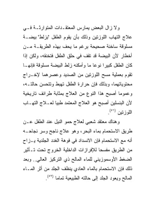 ‫ﻭﻻ ﺯﺍل ﺍﻟﺒﻌﺽ ﻴﻤﺎﺭﺱ ﺍﻟﻤﻌﺘﻘـﺩﺍﺕ ﺍﻟﻤﺘﻭﺍﺭﺜـﺔ ﻓـﻲ‬
‫ﻋﻼﺝ ﺍﻟﺘﻬﺎﺏ ﺍﻟﻠﻭﺯﺘﻴﻥ ﻭﺫﻟﻙ ﺒﺄﻥ ﻴﻘﻭﻡ ﺍﻟﻁﻔل "ﺒﺯﻟﻁ" ﺒﻴﻀـﺔ‬
‫ﻤﺴﻠﻭﻗﺔ ﺴﺎﺨﻨﺔ ﺼﺤﻴﺤﺔ ﺒﺭﻏﻡ ﻤﺎ ﻴﺤﻑ ﺒﻬﺫﻩ ﺍﻟﻁﺭﻴﻘـﺔ ﻤـﻥ‬
‫ﺃﺨﻁﺎﺭ ﻷﻥ ﺍﻟﺒﻴﻀﺔ ﻗﺩ ﺘﻘﻑ ﻓﻲ ﺤﻠﻕ ﺍﻟﻁﻔل ﻓﺘﺨﻨﻘﻪ، ﻭﻟﻜﻥ ﺇﺫﺍ‬
‫ﻜﺎﻥ ﺍﻟﻁﻔل ﻜﺒﻴﺭﺍ ﻨﻭﻋﺎ ﻤﺎ ﻭﺃﻤﻜﻨﻪ ﺯﻟﻁ ﺍﻟﺒﻴﻀﺔ ﻤﺴﻠﻭﻗﺔ ﻓﺈﻨﻬـﺎ‬
                                    ‫‪‬‬    ‫‪‬‬
‫ﺘﻘﻭﻡ ﺒﻌﻤﻠﻴﺔ ﻤﺴﺢ ﺍﻟﻠﻭﺯﺘﻴﻥ ﻤﻥ ﺍﻟﺼﺩﻴﺩ ﻭﻋﺼﺭﻫﻤﺎ ﻹﺨـﺭﺍﺝ‬
‫ﻤﺤﺘﻭﻴﺎﺘﻬﻤﺎ، ﻭﺒﺫﻟﻙ ﻓﺈﻥ ﺤﺭﺍﺭﺓ ﺍﻟﻁﻔل ﺘﻬﺒﻁ ﻭﺘﺘﺤﺴﻥ ﺤﺎﻟﺘـﻪ،‬
‫ﻭﻋﻤﻭﻤﺎ ﺃﺼﺒﺢ ﻫﺫﺍ ﺍﻟﻨﻭﻉ ﻤﻥ ﺍﻟﻌﻼﺝ ﺒﻤﺜﺎﺒﺔ ﻁﺭﺍﺌﻑ ﺘﺎﺭﻴﺨﻴﺔ‬
                                              ‫‪‬‬
‫ﻷﻥ ﺍﻟﺒﻨﺴﻠﻴﻥ ﺃﺼﺒﺢ ﻫﻭ ﺍﻟﻌﻼﺝ ﺍﻟﻤﻌﺘﻤﺩ ﻁﺒﻴﺎ ﻟﻌـﻼﺝ ﺍﻟﺘﻬـﺎﺏ‬
               ‫‪‬‬
                                              ‫ﺍﻟﻠﻭﺯﺘﻴﻥ )١٥(.‬
‫ﻭﻫﻨﺎﻙ ﻤﻌﺘﻘﺩ ﺸﻌﺒﻲ ﻟﻌﻼﺝ ﺤﻤﻭ ﺍﻟﻨﻴل ﻋﻨﺩ ﺍﻟﻁﻔل ﻋـﻥ‬
‫ﻁﺭﻴﻕ ﺍﻻﺴﺘﺤﻤﺎﻡ ﺒﻤﺎﺀ ﺍﻟﺒﺤﺭ، ﻭﻫﻭ ﻋﻼﺝ ﻨﺎﺠﺢ ﻭﺴﺭ ﻨﺠﺎﺤـﻪ‬
‫ﺃﻨﻪ ﻤﻊ ﺍﻻﺴﺘﺤﻤﺎﻡ ﻓﺈﻥ ﺍﻻﻨﺴﺩﺍﺩ ﻓﻲ ﻓﻭﻫﺔ ﺍﻟﻐﺩﺩ ﺍﻟﺠﻠﺩﻴﺔ ﻴـﺯﺍﺡ‬
‫ﻤﻥ ﺍﻟﻁﺭﻴﻕ ﻤﻔﺴﺤﺎ ﻟﻺﻓﺭﺍﺯﺍﺕ ﺍﻟﺩﺍﺨﻠﻴﺔ ﺍﻟﺨﺭﻭﺝ ﺘﺤﺕ ﺘـﺄﺜﻴﺭ‬
                                     ‫‪‬‬
‫ﺍﻟﻀﻐﻁ ﺍﻷﻭﺴﻤﻭﺯﻴﻨﻲ ﻟﻠﻤﺎﺀ ﺍﻟﻤﺎﻟﺢ ﺫﻱ ﺍﻟﺘﺭﻜﻴﺯ ﺍﻟﻌﺎﻟﻲ.. ﻭﺒﻌﺩ‬
‫ﺫﻟﻙ ﻓﺈﻥ ﺍﻻﺴﺘﺤﻤﺎﻡ ﺒﺎﻟﻤﺎﺀ ﺍﻟﻌﺎﺩﻱ ﻴﻨﻅﻑ ﺍﻟﺠﻠﺩ ﻤﻥ ﺃﺜﺭ ﺍﻟﻤـﺎﺀ‬
           ‫ﺍﻟﻤﺎﻟﺢ ﻭﻴﻌﻭﺩ ﺍﻟﺠﻠﺩ ﺇﻟﻰ ﺤﺎﻟﺘﻪ ﺍﻟﻁﺒﻴﻌﻴﺔ ﺘﻤﺎﻤﺎ )٢٥(.‬
                  ‫‪‬‬
 