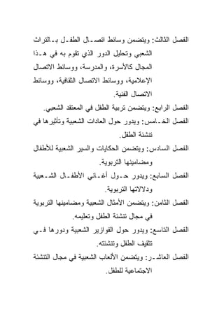 ‫ﺍﻟﻔﺼل ﺍﻟﺜﺎﻟﺙ: ﻭﻴﺘﻀﻤﻥ ﻭﺴﺎﺌﻁ ﺍﺘﺼـﺎل ﺍﻟﻁﻔـل ﺒـﺎﻟﺘﺭﺍﺙ‬
‫ﺍﻟﺸﻌﺒﻲ ﻭﺘﺤﻠﻴل ﺍﻟﺩﻭﺭ ﺍﻟﺫﻱ ﺘﻘﻭﻡ ﺒﻪ ﻓﻲ ﻫـﺫﺍ‬
‫ﺍﻟﻤﺠﺎل ﻜﺎﻷﺴﺭﺓ، ﻭﺍﻟﻤﺩﺭﺴﺔ، ﻭﻭﺴﺎﺌﻁ ﺍﻻﺘﺼﺎل‬
‫ﺍﻹﻋﻼﻤﻴﺔ، ﻭﻭﺴﺎﺌﻁ ﺍﻻﺘﺼﺎل ﺍﻟﺜﻘﺎﻓﻴﺔ، ﻭﻭﺴﺎﺌﻁ‬
                           ‫ﺍﻻﺘﺼﺎل ﺍﻟﻔﻨﻴﺔ.‬
   ‫ﺍﻟﻔﺼل ﺍﻟﺭﺍﺒﻊ: ﻭﻴﺘﻀﻤﻥ ﺘﺭﺒﻴﺔ ﺍﻟﻁﻔل ﻓﻲ ﺍﻟﻤﻌﺘﻘﺩ ﺍﻟﺸﻌﺒﻲ.‬
‫ﺍﻟﻔﺼل ﺍﻟﺨـﺎﻤﺱ: ﻭﻴﺩﻭﺭ ﺤﻭل ﺍﻟﻌﺎﺩﺍﺕ ﺍﻟﺸﻌﺒﻴﺔ ﻭﺘﺄﺜﻴﺭﻫﺎ ﻓﻲ‬
                             ‫ﺘﻨﺸﺌﺔ ﺍﻟﻁﻔل.‬
‫ﺍﻟﻔﺼل ﺍﻟﺴﺎﺩﺱ: ﻭﻴﺘﻀﻤﻥ ﺍﻟﺤﻜﺎﻴﺎﺕ ﻭﺍﻟﺴﻴﺭ ﺍﻟﺸﻌﺒﻴﺔ ﻟﻸﻁﻔﺎل‬
                      ‫ﻭﻤﻀﺎﻤﻴﻨﻬﺎ ﺍﻟﺘﺭﺒﻭﻴﺔ.‬
‫ﺍﻟﻔﺼل ﺍﻟﺴﺎﺒﻊ: ﻭﻴﺩﻭﺭ ﺤـﻭل ﺃﻏـﺎﻨﻲ ﺍﻷﻁﻔـﺎل ﺍﻟﺸـﻌﺒﻴﺔ‬
                        ‫ﻭﺩﻻﻻﺘﻬﺎ ﺍﻟﺘﺭﺒﻭﻴﺔ.‬
‫ﺍﻟﻔﺼل ﺍﻟﺜﺎﻤﻥ: ﻭﻴﺘﻀﻤﻥ ﺍﻷﻤﺜﺎل ﺍﻟﺸﻌﺒﻴﺔ ﻭﻤﻀﺎﻤﻴﻨﻬﺎ ﺍﻟﺘﺭﺒﻭﻴﺔ‬
             ‫ﻓﻲ ﻤﺠﺎل ﺘﻨﺸﺌﺔ ﺍﻟﻁﻔل ﻭﺘﻌﻠﻴﻤﻪ.‬
‫ﺍﻟﻔﺼل ﺍﻟﺘﺎﺴﻊ: ﻭﻴﺩﻭﺭ ﺤﻭل ﺍﻟﻔﻭﺍﺯﻴﺭ ﺍﻟﺸﻌﺒﻴﺔ ﻭﺩﻭﺭﻫﺎ ﻓـﻲ‬
                     ‫ﺘﺜﻘﻴﻑ ﺍﻟﻁﻔل ﻭﺘﻨﺸﺌﺘﻪ.‬
‫ﺍﻟﻔﺼل ﺍﻟﻌﺎﺸـﺭ: ﻭﻴﺘﻀﻤﻥ ﺍﻷﻟﻌﺎﺏ ﺍﻟﺸﻌﺒﻴﺔ ﻓﻲ ﻤﺠﺎل ﺍﻟﺘﻨﺸﺌﺔ‬
                         ‫ﺍﻻﺠﺘﻤﺎﻋﻴﺔ ﻟﻠﻁﻔل.‬
 