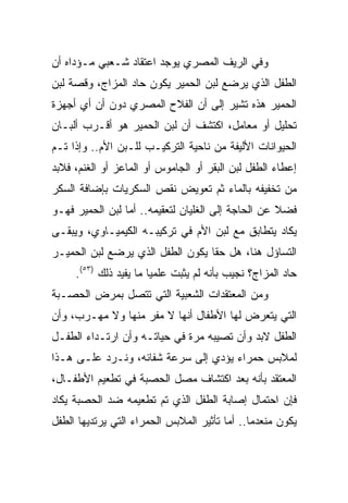 ‫ﻭﻓﻲ ﺍﻟﺭﻴﻑ ﺍﻟﻤﺼﺭﻱ ﻴﻭﺠﺩ ﺍﻋﺘﻘﺎﺩ ﺸـﻌﺒﻲ ﻤـﺅﺩﺍﻩ ﺃﻥ‬
‫ﺍﻟﻁﻔل ﺍﻟﺫﻱ ﻴﺭﻀﻊ ﻟﺒﻥ ﺍﻟﺤﻤﻴﺭ ﻴﻜﻭﻥ ﺤﺎﺩ ﺍﻟﻤﺯﺍﺝ، ﻭﻗﺼﺔ ﻟﺒﻥ‬
‫ﺍﻟﺤﻤﻴﺭ ﻫﺫﻩ ﺘﺸﻴﺭ ﺇﻟﻰ ﺃﻥ ﺍﻟﻔﻼﺡ ﺍﻟﻤﺼﺭﻱ ﺩﻭﻥ ﺃﻥ ﺃﻱ ﺃﺠﻬﺯﺓ‬
‫ﺘﺤﻠﻴل ﺃﻭ ﻤﻌﺎﻤل، ﺍﻜﺘﺸﻑ ﺃﻥ ﻟﺒﻥ ﺍﻟﺤﻤﻴﺭ ﻫﻭ ﺃﻗـﺭﺏ ﺃﻟﺒـﺎﻥ‬
‫ﺍﻟﺤﻴﻭﺍﻨﺎﺕ ﺍﻷﻟﻴﻔﺔ ﻤﻥ ﻨﺎﺤﻴﺔ ﺍﻟﺘﺭﻜﻴـﺏ ﻟﻠـﺒﻥ ﺍﻷﻡ.. ﻭﺇﺫﺍ ﺘـﻡ‬
‫ﺇﻋﻁﺎﺀ ﺍﻟﻁﻔل ﻟﺒﻥ ﺍﻟﺒﻘﺭ ﺃﻭ ﺍﻟﺠﺎﻤﻭﺱ ﺃﻭ ﺍﻟﻤﺎﻋﺯ ﺃﻭ ﺍﻟﻐﻨﻡ، ﻓﻼﺒﺩ‬
‫ﻤﻥ ﺘﺨﻔﻴﻔﻪ ﺒﺎﻟﻤﺎﺀ ﺜﻡ ﺘﻌﻭﻴﺽ ﻨﻘﺹ ﺍﻟﺴﻜﺭﻴﺎﺕ ﺒﺈﻀﺎﻓﺔ ﺍﻟﺴﻜﺭ‬
‫ﻓﻀﻼ ﻋﻥ ﺍﻟﺤﺎﺠﺔ ﺇﻟﻰ ﺍﻟﻐﻠﻴﺎﻥ ﻟﺘﻌﻘﻴﻤﻪ.. ﺃﻤﺎ ﻟﺒﻥ ﺍﻟﺤﻤﻴﺭ ﻓﻬـﻭ‬
‫ﻴﻜﺎﺩ ﻴﺘﻁﺎﺒﻕ ﻤﻊ ﻟﺒﻥ ﺍﻷﻡ ﻓﻲ ﺘﺭﻜﻴﺒـﻪ ﺍﻟﻜﻴﻤﻴـﺎﻭﻱ، ﻭﻴﺒﻘـﻰ‬
‫ﺍﻟﺘﺴﺎﺅل ﻫﻨﺎ، ﻫل ﺤﻘﺎ ﻴﻜﻭﻥ ﺍﻟﻁﻔل ﺍﻟﺫﻱ ﻴﺭﻀﻊ ﻟﺒﻥ ﺍﻟﺤﻤﻴـﺭ‬
                                  ‫ﹰ‬
     ‫ﺤﺎﺩ ﺍﻟﻤﺯﺍﺝ؟ ﻨﺠﻴﺏ ﺒﺄﻨﻪ ﻟﻡ ﻴﺜﺒﺕ ﻋﻠﻤﻴﺎ ﻤﺎ ﻴﻔﻴﺩ ﺫﻟﻙ )٣٥(.‬
                        ‫‪‬‬
‫ﻭﻤﻥ ﺍﻟﻤﻌﺘﻘﺩﺍﺕ ﺍﻟﺸﻌﺒﻴﺔ ﺍﻟﺘﻲ ﺘﺘﺼل ﺒﻤﺭﺽ ﺍﻟﺤﺼـﺒﺔ‬
‫ﺍﻟﺘﻲ ﻴﺘﻌﺭﺽ ﻟﻬﺎ ﺍﻷﻁﻔﺎل ﺃﻨﻬﺎ ﻻ ﻤﻔﺭ ﻤﻨﻬﺎ ﻭﻻ ﻤﻬـﺭﺏ، ﻭﺃﻥ‬
‫ﺍﻟﻁﻔل ﻻﺒﺩ ﻭﺃﻥ ﺘﺼﻴﺒﻪ ﻤﺭﺓ ﻓﻲ ﺤﻴﺎﺘـﻪ ﻭﺃﻥ ﺍﺭﺘـﺩﺍﺀ ﺍﻟﻁﻔـل‬
‫ﻟﻤﻼﺒﺱ ﺤﻤﺭﺍﺀ ﻴﺅﺩﻱ ﺇﻟﻰ ﺴﺭﻋﺔ ﺸﻔﺎﺌﻪ، ﻭﻨـﺭﺩ ﻋﻠـﻰ ﻫـﺫﺍ‬
‫ﺍﻟﻤﻌﺘﻘﺩ ﺒﺄﻨﻪ ﺒﻌﺩ ﺍﻜﺘﺸﺎﻑ ﻤﺼل ﺍﻟﺤﺼﺒﺔ ﻓﻲ ﺘﻁﻌﻴﻡ ﺍﻷﻁﻔـﺎل،‬
‫ﻓﺈﻥ ﺍﺤﺘﻤﺎل ﺇﺼﺎﺒﺔ ﺍﻟﻁﻔل ﺍﻟﺫﻱ ﺘﻡ ﺘﻁﻌﻴﻤﻪ ﻀﺩ ﺍﻟﺤﺼﺒﺔ ﻴﻜﺎﺩ‬
‫ﻴﻜﻭﻥ ﻤﻨﻌﺩﻤﺎ.. ﺃﻤﺎ ﺘﺄﺜﻴﺭ ﺍﻟﻤﻼﺒﺱ ﺍﻟﺤﻤﺭﺍﺀ ﺍﻟﺘﻲ ﻴﺭﺘﺩﻴﻬﺎ ﺍﻟﻁﻔل‬
                                               ‫‪‬‬
 