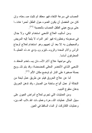 ‫ﺍﻟﻤﺼﺎﺏ ﻓﻲ ﺴﺭﻋﺔ ﺍﻟﺸﻔﺎﺀ ﻓﻬﻭ ﻤﻌﺘﻘﺩ ﻟﻡ ﺘﺜﺒﺕ ﺼـﺤﺘﻪ، ﻭﺇﻥ‬
‫ﻜﺎﻥ ﻤﻥ ﺍﻟﻤﻔﻀل ﺃﻥ ﻴﻜﻭﻥ ﺍﻟﻀﻭﺀ ﺤﻭل ﺍﻟﻁﻔل ﺃﺤﻤﺭﺍ ﻫﺎﺩﺌـﺎ‬
        ‫‪‬‬
            ‫ﺤﺘﻰ ﻴﺭﻴﺢ ﻋﻴﻨﻲ ﺍﻟﻁﻔل ﺍﻟﻤﺼﺎﺏ ﺒﺎﻟﺤﺼﺒﺔ )٤٥(.‬
‫ﻭﻤﻥ ﺃﺴﺎﻟﻴﺏ ﺍﻟﻌﻼﺝ ﺍﻟﺸﻌﺒﻲ ﺍﺴﺘﺨﺩﺍﻡ ﺍﻟﻜﻲ، ﻭﻻ ﺠﺩﺍل‬
‫ﻓﻲ ﺼﻌﻭﺒﺘﻪ ﻭﺨﻁﻭﺭﺘﻪ ﻓﻬﻭ ﺁﺨﺭ ﺍﻟﺩﻭﺍﺀ ﻻ ﻴﻠﺠﺄ ﺇﻟﻴﻪ ﺍﻟﻤﺭﻴﺽ‬
‫ﻭﺍﻟﻤﺤﻴﻁﻭﻥ ﺒﻪ ﺇﻻ ﺒﻌﺩ ﺃﻥ ﺘﻌﻴﻴﻬﻡ ﻭﻫﻭ ﺍﺴﺘﺨﺩﺍﻡ ﻟﻌﻼﺝ ﺃﻭﺠﺎﻉ‬
‫ﺍﻟﺭﺃﺱ ﻭﺁﻻﻡ ﺍﻟﻤﻌﺩﺓ ﻭﺍﻟﺭﻭﻤـﺎﺘﻴﺯﻡ ﻭﻴـﺅﺩﻱ ﻫـﺫﻩ ﺍﻟﻌﻤﻠﻴـﺔ‬
                                      ‫ﺍﻟﻤﺤﺘﺭﻓﻭﻥ ﺃﺴﺎﺴﺎ.‬
                                        ‫‪‬‬
‫ﻭﻓﻲ ﻤﻭﺍﺠﻬﺔ ﻋﻼﺝ ﺁﻻﻡ ﺍﻷﺴـﻨﺎﻥ ﻴﺴـﺘﺨﺩﻡ ﺍﻟﻤﻌﺘﻘـﺩ‬
‫ﺍﻟﺸﻌﺒﻲ ﺍﻟﺸﺎﻱ ﺍﻷﺨﻀﺭ ﺍﻟﻤﻐﻠﻲ ﻜﻤﻀﻤﻀﺔ، ﻭﻗﺩ ﻴﺘﻡ ﺘﺸـﻭﻴﺢ‬
         ‫ﺒﺼﻠﺔ ﺼﻐﻴﺭﺓ ﻋﻠﻰ ﺍﻟﻨﺎﺭ ﺜﻡ ﺘﻭﻀﻊ ﻤﻜﺎﻥ ﺍﻷﻟﻡ )٥٥(.‬
‫ﺃﻤﺎ ﻋﻥ ﻋﻼﺝ ﺍﻟﺤﺭﻭﻕ ﻓﻴﺘﻡ ﻋﻥ ﻁﺭﻴﻕ ﻋﻤل ﻟﺒﺨﺔ ﻤﻥ‬
‫ﺍﻟﻨﺨﺎﻟﺔ ﺃﻭ ﻋﻤل ﺃﻟﻭﺍﺡ ﺴﺎﺨﻨﺔ ﻤﻥ ﺍﻟﺼﺒﺎﺭ، ﻭﻗﺩ ﺘﺩﻫﻥ ﺍﻟﺤﺭﻭﻕ‬
                                    ‫ﺒﺩﻫﺎﻥ ﻤﻨﻘﻭﻉ ﺍﻟﺩﻴﺏ.‬
‫ﻭﻤﻥ ﺍﻟﻌﻤﻠﻴﺎﺕ ﺍﻟﺘﻲ ﺘﺠﺭﻯ ﻟﻌﻼﺝ ﺃﻤﺭﺍﺽ ﺍﻟﻌﻴﻭﻥ ﻋﻠﻰ‬
‫ﺴﺒﻴل ﺍﻟﻤﺜﺎل ﻋﻤﻠﻴﺎﺕ ﺍﻟﺸـﻌﺭﺓ ﻭﻋﻤﻠﻴـﺎﺕ ﺍﻨﻘـﻼﺏ ﺍﻟﻌـﻴﻥ،‬
             ‫ﻭﻋﻤﻠﻴﺎﺕ ﺍﻟﻜﺘﺎﺭﻜﺕ ﺃﻭ ﺍﻟﻤﺎﺀ ﺍﻟﺴﺎﻗﻁ ﻓﻲ ﺍﻟﻌﻴﻥ.‬
 