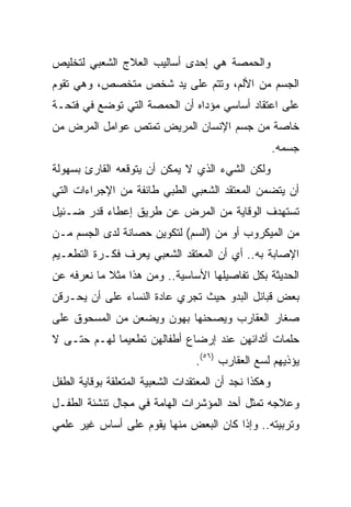 ‫ﻭﺍﻟﺤﻤﺼﺔ ﻫﻲ ﺇﺤﺩﻯ ﺃﺴﺎﻟﻴﺏ ﺍﻟﻌﻼﺝ ﺍﻟﺸﻌﺒﻲ ﻟﺘﺨﻠﻴﺹ‬
‫ﺍﻟﺠﺴﻡ ﻤﻥ ﺍﻷﻟﻡ، ﻭﺘﺘﻡ ﻋﻠﻰ ﻴﺩ ﺸﺨﺹ ﻤﺘﺨﺼﺹ، ﻭﻫﻲ ﺘﻘﻭﻡ‬
‫ﻋﻠﻰ ﺍﻋﺘﻘﺎﺩ ﺃﺴﺎﺴﻲ ﻤﺅﺩﺍﻩ ﺃﻥ ﺍﻟﺤﻤﺼﺔ ﺍﻟﺘﻲ ﺘﻭﻀﻊ ﻓﻲ ﻓﺘﺤـﺔ‬
‫ﺨﺎﺼﺔ ﻤﻥ ﺠﺴﻡ ﺍﻹﻨﺴﺎﻥ ﺍﻟﻤﺭﻴﺽ ﺘﻤﺘﺹ ﻋﻭﺍﻤل ﺍﻟﻤﺭﺽ ﻤﻥ‬
                                                       ‫ﺠﺴﻤﻪ.‬
‫ﻭﻟﻜﻥ ﺍﻟﺸﻲﺀ ﺍﻟﺫﻱ ﻻ ﻴﻤﻜﻥ ﺃﻥ ﻴﺘﻭﻗﻌﻪ ﺍﻟﻘﺎﺭﺉ ﺒﺴﻬﻭﻟﺔ‬
‫ﺃﻥ ﻴﺘﻀﻤﻥ ﺍﻟﻤﻌﺘﻘﺩ ﺍﻟﺸﻌﺒﻲ ﺍﻟﻁﺒﻲ ﻁﺎﺌﻔﺔ ﻤﻥ ﺍﻹﺠﺭﺍﺀﺍﺕ ﺍﻟﺘﻲ‬
‫ﺘﺴﺘﻬﺩﻑ ﺍﻟﻭﻗﺎﻴﺔ ﻤﻥ ﺍﻟﻤﺭﺽ ﻋﻥ ﻁﺭﻴﻕ ﺇﻋﻁﺎﺀ ﻗﺩﺭ ﻀـﺌﻴل‬
‫ﻤﻥ ﺍﻟﻤﻴﻜﺭﻭﺏ ﺃﻭ ﻤﻥ )ﺍﻟﺴﻡ( ﻟﺘﻜﻭﻴﻥ ﺤﺼﺎﻨﺔ ﻟﺩﻯ ﺍﻟﺠﺴﻡ ﻤـﻥ‬
‫ﺍﻹﺼﺎﺒﺔ ﺒﻪ.. ﺃﻱ ﺃﻥ ﺍﻟﻤﻌﺘﻘﺩ ﺍﻟﺸﻌﺒﻲ ﻴﻌﺭﻑ ﻓﻜـﺭﺓ ﺍﻟﺘﻁﻌـﻴﻡ‬
‫ﺍﻟﺤﺩﻴﺜﺔ ﺒﻜل ﺘﻔﺎﺼﻴﻠﻬﺎ ﺍﻷﺴﺎﺴﻴﺔ.. ﻭﻤﻥ ﻫﺫﺍ ﻤﺜﻼ ﻤﺎ ﻨﻌﺭﻓﻪ ﻋﻥ‬
            ‫ﹰ‬
‫ﺒﻌﺽ ﻗﺒﺎﺌل ﺍﻟﺒﺩﻭ ﺤﻴﺙ ﺘﺠﺭﻱ ﻋﺎﺩﺓ ﺍﻟﻨﺴﺎﺀ ﻋﻠﻰ ﺃﻥ ﻴﺤـﺭﻗﻥ‬
‫ﺼﻐﺎﺭ ﺍﻟﻌﻘﺎﺭﺏ ﻭﻴﺼﺤﻨﻬﺎ ﺒﻬﻭﻥ ﻭﻴﻀﻌﻥ ﻤﻥ ﺍﻟﻤﺴﺤﻭﻕ ﻋﻠﻰ‬
‫ﺤﻠﻤﺎﺕ ﺃﺜﺩﺍﺌﻬﻥ ﻋﻨﺩ ﺇﺭﻀﺎﻉ ﺃﻁﻔﺎﻟﻬﻥ ﺘﻁﻌﻴﻤﺎ ﻟﻬـﻡ ﺤﺘـﻰ ﻻ‬
             ‫‪‬‬
                                  ‫ﻴﺅﺫﻴﻬﻡ ﻟﺴﻊ ﺍﻟﻌﻘﺎﺭﺏ )٦٥(.‬
‫ﻭﻫﻜﺫﺍ ﻨﺠﺩ ﺃﻥ ﺍﻟﻤﻌﺘﻘﺩﺍﺕ ﺍﻟﺸﻌﺒﻴﺔ ﺍﻟﻤﺘﻌﻠﻘﺔ ﺒﻭﻗﺎﻴﺔ ﺍﻟﻁﻔل‬
‫ﻭﻋﻼﺠﻪ ﺘﻤﺜل ﺃﺤﺩ ﺍﻟﻤﺅﺸﺭﺍﺕ ﺍﻟﻬﺎﻤﺔ ﻓﻲ ﻤﺠﺎل ﺘﻨﺸﺌﺔ ﺍﻟﻁﻔـل‬
‫ﻭﺘﺭﺒﻴﺘﻪ.. ﻭﺇﺫﺍ ﻜﺎﻥ ﺍﻟﺒﻌﺽ ﻤﻨﻬﺎ ﻴﻘﻭﻡ ﻋﻠﻰ ﺃﺴﺎﺱ ﻏﻴﺭ ﻋﻠﻤﻲ‬
 