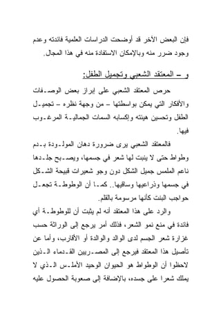 ‫ﻓﺈﻥ ﺍﻟﺒﻌﺽ ﺍﻵﺨﺭ ﻗﺩ ﺃﻭﻀﺤﺕ ﺍﻟﺩﺭﺍﺴﺎﺕ ﺍﻟﻌﻠﻤﻴﺔ ﻓﺎﺌﺩﺘﻪ ﻭﻋﺩﻡ‬
   ‫ﻭﺠﻭﺩ ﻀﺭﺭ ﻤﻨﻪ ﻭﺒﺎﻹﻤﻜﺎﻥ ﺍﻻﺴﺘﻔﺎﺩﺓ ﻤﻨﻪ ﻓﻲ ﻫﺫﺍ ﺍﻟﻤﺠﺎل.‬

                 ‫ﻭ – ﺍﻟﻤﻌﺘﻘﺩ ﺍﻟﺸﻌﺒﻲ ﻭﺘﺠﻤﻴل ﺍﻟﻁﻔل:‬
‫ﺤﺭﺹ ﺍﻟﻤﻌﺘﻘﺩ ﺍﻟﺸﻌﺒﻲ ﻋﻠﻰ ﺇﺒﺭﺍﺯ ﺒﻌﺽ ﺍﻟﻭﺼـﻔﺎﺕ‬
‫ﻭﺍﻷﻓﻜﺎﺭ ﺍﻟﺘﻲ ﻴﻤﻜﻥ ﺒﻭﺍﺴﻁﺘﻬﺎ – ﻤﻥ ﻭﺠﻬﺔ ﻨﻅﺭﻩ – ﺘﺠﻤﻴـل‬
‫ﺍﻟﻁﻔل ﻭﺘﺤﺴﻴﻥ ﻫﻴﺌﺘﻪ ﻭﺇﻜﺴﺎﺒﻪ ﺍﻟﺴﻤﺎﺕ ﺍﻟﺠﻤﺎﻟﻴـﺔ ﺍﻟﻤﺭﻏـﻭﺏ‬
                                                   ‫ﻓﻴﻬﺎ.‬
‫ﻓﺎﻟﻤﻌﺘﻘﺩ ﺍﻟﺸﻌﺒﻲ ﻴﺭﻯ ﻀﺭﻭﺭﺓ ﺩﻫﺎﻥ ﺍﻟﻤﻭﻟـﻭﺩﺓ ﺒـﺩﻡ‬
‫ﻭﻁﻭﺍﻁ ﺤﺘﻰ ﻻ ﻴﻨﺒﺕ ﻟﻬﺎ ﺸﻌﺭ ﻓﻲ ﺠﺴﻤﻬﺎ، ﻭﻴﺼـﺒﺢ ﺠﻠـﺩﻫﺎ‬
‫ﻨﺎﻋﻡ ﺍﻟﻤﻠﻤﺱ ﺠﻤﻴل ﺍﻟﺸﻜل ﺩﻭﻥ ﻭﺠﻭ ﺸﻌﻴﺭﺍﺕ ﻗﺒﻴﺤﺔ ﺍﻟﺸـﻜل‬
‫ﻓﻲ ﺠﺴﻤﻬﺎ ﻭﺫﺭﺍﻋﻴﻬﺎ ﻭﺴﺎﻗﻴﻬﺎ.. ﻜﻤـﺎ ﺃﻥ ﺍﻟﻭﻁﻭﻁـﺔ ﺘﺠﻌـل‬
                      ‫ﺤﻭﺍﺠﺏ ﺍﻟﺒﻨﺕ ﻜﺄﻨﻬﺎ ﻤﺭﺴﻭﻤﺔ ﺒﺎﻟﻘﻠﻡ.‬
‫ﻭﺍﻟﺭﺩ ﻋﻠﻰ ﻫﺫﺍ ﺍﻟﻤﻌﺘﻘﺩ ﺃﻨﻪ ﻟﻡ ﻴﺜﺒﺕ ﺃﻥ ﻟﻠﻭﻁﻭﻁـﺔ ﺃﻱ‬
‫ﻓﺎﺌﺩﺓ ﻓﻲ ﻤﻨﻊ ﻨﻤﻭ ﺍﻟﺸﻌﺭ، ﻓﺫﻟﻙ ﺃﻤﺭ ﻴﺭﺠﻊ ﺇﻟﻰ ﺍﻟﻭﺭﺍﺜﺔ ﺤﺴﺏ‬
‫ﻏﺯﺍﺭﺓ ﺸﻌﺭ ﺍﻟﺠﺴﻡ ﻟﺩﻯ ﺍﻟﻭﺍﻟﺩ ﻭﺍﻟﻭﺍﻟﺩﺓ ﺃﻭ ﺍﻷﻗﺎﺭﺏ، ﻭﺃﻤﺎ ﻋﻥ‬
‫ﺘﺄﺼﻴل ﻫﺫﺍ ﺍﻟﻤﻌﺘﻘﺩ ﻓﻴﺭﺠﻊ ﺇﻟﻰ ﺍﻟﻤﺼـﺭﻴﻴﻥ ﺍﻟﻘـﺩﻤﺎﺀ ﺍﻟـﺫﻴﻥ‬
‫ﻻﺤﻅﻭﺍ ﺃﻥ ﺍﻟﻭﻁﻭﺍﻁ ﻫﻭ ﺍﻟﺤﻴﻭﺍﻥ ﺍﻟﻭﺤﻴﺩ ﺍﻷﻤﻠـﺱ ﺍﻟـﺫﻱ ﻻ‬
‫ﻴﻤﻠﻙ ﺸﻌﺭﺍ ﻋﻠﻰ ﺠﺴﺩﻩ، ﺒﺎﻹﻀﺎﻓﺔ ﺇﻟﻰ ﺼﻌﻭﺒﺔ ﺍﻟﺤﺼﻭل ﻋﻠﻴﻪ‬
                                         ‫‪‬‬
 