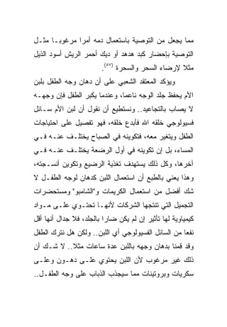 ‫ﻤﻤﺎ ﻴﺠﻌل ﻤﻥ ﺍﻟﺘﻭﺼﻴﺔ ﺒﺎﺴﺘﻌﻤﺎل ﺩﻤﻪ ﺃﻤﺭﺍ ﻤﺭﻏﻭ ‪‬ـﺎ ﻤﺜـل‬
       ‫ﺒ‬       ‫‪‬‬
‫ﺍﻟﺘﻭﺼﻴﺔ ﺒﺈﺤﻀﺎﺭ ﻜﺒﺩ ﻫﺩﻫﺩ ﺃﻭ ﺩﻴﻙ ﺃﺤﻤﺭ ﺍﻟﺭﻴﺵ ﺃﺴﻭﺩ ﺍﻟﺫﻴل‬
                        ‫ﻤﺜﻼ ﻹﺭﻀﺎﺀ ﺍﻟﺴﺤﺭ ﻭﺍﻟﺴﺤﺭﺓ )٧٥(.‬
                                                  ‫ﹰ‬
‫ﻭﻴﺅﻜﺩ ﺍﻟﻤﻌﺘﻘﺩ ﺍﻟﺸﻌﺒﻲ ﻋﻠﻰ ﺃﻥ ﺩﻫﺎﻥ ﻭﺠﻪ ﺍﻟﻁﻔل ﺒﻠﺒﻥ‬
‫ﺍﻷﻡ ﻴﺤﻔﻅ ﺠﻠﺩ ﺍﻟﻭﺠﻪ ﻨﺎﻋﻤﺎ، ﻭﻋﻨﺩﻤﺎ ﻴﻜﺒﺭ ﺍﻟﻁﻔل ﻓﺈﻥ ﻭﺠﻬـﻪ‬
                              ‫‪‬‬
‫ﻻ ﻴﺼﺎﺏ ﺒﺎﻟﺘﺠﺎﻋﻴﺩ.. ﻭﻨﺴﺘﻁﻴﻊ ﺃﻥ ﻨﻘﻭل ﺃﻥ ﻟﺒﻥ ﺍﻷﻡ ﺴـﺎﺌل‬
‫ﻓﺴﻴﻭﻟﻭﺠﻲ ﺨﻠﻘﻪ ﺍﷲ ﻓﺄﺒﺩﻉ ﺨﻠﻘﻪ، ﻓﻬﻭ ﺘﻔﺼﻴل ﻋﻠﻰ ﺍﺤﺘﻴﺎﺠﺎﺕ‬
‫ﺍﻟﻁﻔل ﻭﻴﺘﻐﻴﺭ ﻤﻌﻪ، ﻓﺘﻜﻭﻴﻨﻪ ﻓﻲ ﺍﻟﺼﺒﺎﺡ ﻴﺨﺘﻠـﻑ ﻋﻨـﻪ ﻓـﻲ‬
‫ﺍﻟﻤﺴﺎﺀ، ﺒل ﺇﻥ ﺘﻜﻭﻴﻨﻪ ﻓﻲ ﺃﻭل ﺍﻟﺭﻀﻌﺔ ﻴﺨﺘﻠـﻑ ﻋﻨـﻪ ﻓـﻲ‬
‫ﺁﺨﺭﻫﺎ، ﻭﻜل ﺫﻟﻙ ﻴﺴﺘﻬﺩﻑ ﺘﻐﺫﻴﺔ ﺍﻟﺭﻀﻴﻊ ﻭﺘﻜﻭﻴﻥ ﺃﻨﺴـﺠﺘﻪ،‬
‫ﻭﻫﺫﺍ ﻴﻌﻨﻲ ﺒﺎﻟﻁﺒﻊ ﺃﻥ ﺍﺴﺘﻌﻤﺎل ﺍﻟﻠﺒﻥ ﻜﺩﻫﺎﻥ ﻟﻭﺠﻪ ﺍﻟﻁﻔـل ﻻ‬
‫ﺸﻙ ﺃﻓﻀل ﻤﻥ ﺍﺴﺘﻌﻤﺎل ﺍﻟﻜﺭﻴﻤﺎﺕ ﻭ"ﺍﻟﺸﺎﻤﺒﻭ" ﻭﻤﺴﺘﺤﻀﺭﺍﺕ‬
‫ﺍﻟﺘﺠﻤﻴل ﺍﻟﺘﻲ ﺘﻨﺘﺠﻬﺎ ﺍﻟﺸﺭﻜﺎﺕ ﻷﻨﻬـﺎ ﺘﺤﺘـﻭﻱ ﻋﻠـﻰ ﻤـﻭﺍﺩ‬
‫ﻜﻴﻤﻴﺎﻭﻴﺔ ﻟﻬﺎ ﺘﺄﺜﻴﺭ ﺇﻥ ﻟﻡ ﻴﻜﻥ ﻀﺎﺭﺍ ﺒﺎﻟﺠﻠﺩ، ﻓﻼ ﺠﺩﺍل ﺃﻨﻬﺎ ﺃﻗل‬
                          ‫‪‬‬
‫ﻨﻔﻌﺎ ﻤﻥ ﺍﻟﺴﺎﺌل ﺍﻟﻔﺴﻴﻭﻟﻭﺠﻲ ﺃﻱ ﺍﻟﻠﺒﻥ.. ﻭﻟﻜﻥ ﻫل ﻨﺘﺭﻙ ﺍﻟﻁﻔل‬
                                                    ‫‪‬‬
‫ﻭﻗﺩ ﻗﻤﻨﺎ ﺒﺩﻫﺎﻥ ﻭﺠﻬﻪ ﺒﺎﻟﻠﺒﻥ ﻋﺩﺓ ﺴﺎﻋﺎﺕ ﻤﺜﻼ.. ﻻ ﺸـﻙ ﺃﻥ‬
           ‫ﹰ‬
‫ﺫﻟﻙ ﻏﻴﺭ ﻤﺭﻏﻭﺏ ﻷﻥ ﺍﻟﻠﺒﻥ ﻴﺤﺘﻭﻱ ﻋﻠـﻰ ﺩﻫـﻭﻥ ﻭﻋﻠـﻰ‬
‫ﺴﻜﺭﻴﺎﺕ ﻭﺒﺭﻭﺘﻴﻨﺎﺕ ﻤﻤﺎ ﺴﻴﺠﺫﺏ ﺍﻟﺫﺒﺎﺏ ﻋﻠﻰ ﻭﺠﻪ ﺍﻟﻁﻔـل..‬
 