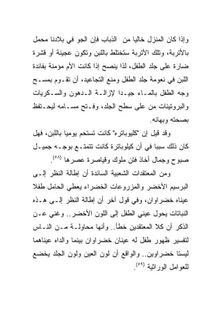 ‫ﻭﺇﺫﺍ ﻜﺎﻥ ﺍﻟﻤﻨﺯل ﺨﺎﻟﻴﺎ ﻤﻥ ﺍﻟﺫﺒﺎﺏ ﻓﺈﻥ ﺍﻟﺠﻭ ﻓﻲ ﺒﻼﺩﻨﺎ ﻤﺤﻤل‬
                                  ‫‪‬‬
‫ﺒﺎﻷﺘﺭﺒﺔ، ﻭﺘﻠﻙ ﺍﻷﺘﺭﺒﺔ ﺴﺘﺨﺘﻠﻁ ﺒﺎﻟﻠﺒﻥ ﻭﺘﻜﻭﻥ ﻋﺠﻴﻨﺔ ﺃﻭ ﻗﺸﺭﺓ‬
‫ﻀﺎﺭﺓ ﻋﻠﻰ ﺠﻠﺩ ﺍﻟﻁﻔل، ﻟﺫﺍ ﻴﻨﺼﺢ ﺇﺫﺍ ﻜﺎﻨﺕ ﺍﻷﻡ ﻤﺅﻤﻨﺔ ﺒﻔﺎﺌﺩﺓ‬
‫ﺍﻟﻠﺒﻥ ﻓﻲ ﻨﻌﻭﻤﺔ ﺠﻠﺩ ﺍﻟﻁﻔل ﻭﻤﻨﻊ ﺍﻟﺘﺠﺎﻋﻴﺩ، ﺃﻥ ﺘﻘـﻭﻡ ﺒﻤﺴـﺢ‬
‫ﻭﺠﻪ ﺍﻟﻁﻔل ﺒﺎﻟﻤـﺎﺀ ﺠﻴـﺩﺍ ﻹﺯﺍﻟـﺔ ﺍﻟـﺩﻫﻭﻥ ﻭﺍﻟﺴـﻜﺭﻴﺎﺕ‬
                           ‫‪‬‬
‫ﻭﺍﻟﺒﺭﻭﺘﻴﻨﺎﺕ ﻤﻥ ﻋﻠﻰ ﺴﻁﺢ ﺍﻟﺠﻠﺩ، ﻭﻓـﺘﺢ ﻤﺴـﺎﻤﻪ ﻟﻴﺤـﺘﻔﻅ‬
                                           ‫ﺒﺼﺤﺘﻪ ﻭﺒﻬﺎﺌﻪ.‬
‫ﻭﻗﺩ ﻗﻴل ﺇﻥ "ﻜﻠﻴﻭﺒﺎﺘﺭﻩ" ﻜﺎﻨﺕ ﺘﺴﺘﺤﻡ ﻴﻭﻤﻴﺎ ﺒﺎﻟﻠﺒﻥ، ﻓﻬل‬
             ‫‪‬‬
‫ﻜﺎﻥ ﺫﻟﻙ ﺴﺒﺒﺎ ﻓﻲ ﺃﻥ ﻜﻴﻠﻭﺒﺎﺘﺭﺓ ﻜﺎﻨﺕ ﺘﺘﻤﺘـﻊ ﺒﻭﺠـﻪ ﺠﻤﻴـل‬
                                         ‫‪‬‬
      ‫ﺼﺒﻭﺡ ﻭﺠﻤﺎل ﺃﺨﺎﺫ ﻓﺘﻥ ﻤﻠﻭﻙ ﻭﻗﻴﺎﺼﺭﺓ ﻋﺼﺭﻫﺎ )٨٥(.‬
‫ﻭﻤﻥ ﺍﻟﻤﻌﺘﻘﺩﺍﺕ ﺍﻟﺸﻌﺒﻴﺔ ﺍﻟﺴﺎﺌﺩﺓ ﺃﻥ ﺇﻁﺎﻟﺔ ﺍﻟﻨﻅﺭ ﺇﻟـﻰ‬
‫ﺍﻟﺒﺭﺴﻴﻡ ﺍﻷﺨﻀﺭ ﻭﺍﻟﻤﺯﺭﻭﻋﺎﺕ ﺍﻟﺨﻀﺭﺍﺀ ﻴﻌﻁﻲ ﺍﻟﺤﺎﻤل ﻁﻔﻼ‬
‫ﹰ‬
‫ﻋﻴﻨﺎﻩ ﺨﻀﺭﺍﻭﺍﻥ، ﻭﻓﻲ ﻗﻭل ﺁﺨﺭ ﺃﻥ ﺇﻁﺎﻟﺔ ﺍﻟﻨﻅﺭ ﺇﻟـﻰ ﻫـﺫﻩ‬
‫ﺍﻟﻨﺒﺎﺘﺎﺕ ﻴﺤﻭل ﻋﻴﻨﻲ ﺍﻟﻁﻔل ﺇﻟﻰ ﺍﻟﻠﻭﻥ ﺍﻷﺨﻀﺭ.. ﻭﻏﻨﻲ ﻋـﻥ‬
‫ﺍﻟﺫﻜﺭ ﺃﻥ ﻜﻼ ﺍﻟﻤﻌﺘﻘﺩﻴﻥ ﺨﻁﺄ.. ﻭﺃﻨﻬﺎ ﻤﺤﺎﻭﻟـﺔ ﻤـﻥ ﺍﻟﻨـﺎﺱ‬
‫ﻟﺘﻔﺴﻴﺭ ﻅﻬﻭﺭ ﻁﻔل ﻟﻪ ﻋﻴﻨﺎﻥ ﺨﻀﺭﺍﻭﺍﻥ ﺒﻴﻨﻤﺎ ﻭﺍﻟﺩﺍﻩ ﻋﻴﻨﺎﻫﻤﺎ‬
‫ﻟﻴﺴﺘﺎ ﺨﻀﺭﺍﻭﻴﻥ.. ﻭﺍﻟﻭﺍﻗﻊ ﺃﻥ ﻟﻭﻥ ﺍﻟﻌﻴﻥ ﻭﻟﻭﻥ ﺍﻟﺠﻠﺩ ﻴﺨﻀﻊ‬
                                     ‫ﻟﻠﻌﻭﺍﻤل ﺍﻟﻭﺭﺍﺜﻴﺔ )٩٥(.‬
 