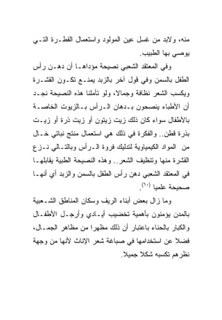 ‫ﻤﻨﻪ، ﻭﻻﺒﺩ ﻤﻥ ﻏﺴل ﻋﻴﻥ ﺍﻟﻤﻭﻟﻭﺩ ﻭﺍﺴﺘﻌﻤﺎل ﺍﻟﻘﻁـﺭﺓ ﺍﻟﺘـﻲ‬
                                     ‫ﻴﻭﺼﻲ ﺒﻬﺎ ﺍﻟﻁﺒﻴﺏ.‬
‫ﻭﻓﻲ ﺍﻟﻤﻌﺘﻘﺩ ﺍﻟﺸﻌﺒﻲ ﻨﺼﻴﺤﺔ ﻤﺅﺩﺍﻫـﺎ ﺃﻥ ﺩﻫـﻥ ﺭﺃﺱ‬
‫ﺍﻟﻁﻔل ﺒﺎﻟﺴﻤﻥ ﻭﻓﻲ ﻗﻭل ﺁﺨﺭ ﺒﺎﻟﺯﺒﺩ ﻴﻤﻨـﻊ ﺘﻜـﻭﻥ ﺍﻟﻘﺸـﺭﺓ‬
‫ﻭﻴﻜﺴﺏ ﺍﻟﺸﻌﺭ ﻨﻅﺎﻓﺔ ﻭﺠﻤﺎﻻ، ﻭﻟﻭ ﺘﺄﻤﻠﻨﺎ ﻫﺫﻩ ﺍﻟﻨﺼﻴﺤﺔ ﻨﺠـﺩ‬
                             ‫ﹰ‬
‫ﺃﻥ ﺍﻷﻁﺒﺎﺀ ﻴﻨﺼﺤﻭﻥ ﺒـﺩﻫﺎﻥ ﺍﻟـﺭﺃﺱ ﺒـﺎﻟﺯﻴﻭﺕ ﺍﻟﺨﺎﺼـﺔ‬
‫ﺒﺎﻷﻁﻔﺎل ﺴﻭﺍﺀ ﻜﺎﻥ ﺫﻟﻙ ﺯﻴﺕ ﺯﻴﺘﻭﻥ ﺃﻭ ﺯﻴﺕ ﺫﺭﺓ ﺃﻭ ﺯﻴـﺕ‬
‫ﺒﺫﺭﺓ ﻗﻁﻥ.. ﻭﺍﻟﻔﻜﺭﺓ ﻓﻲ ﺫﻟﻙ ﻫﻲ ﺍﺴﺘﻌﻤﺎل ﻤﻨﺘﺞ ﻨﺒﺎﺘﻲ ﺨـﺎل‬
‫ﻤﻥ ﺍﻟﻤﻭﺍﺩ ﺍﻟﻜﻴﻤﻴﺎﻭﻴﺔ ﻟﺘﺩﻟﻴﻙ ﻓﺭﻭﺓ ﺍﻟـﺭﺃﺱ ﻭﺒﺎﻟﺘـﺎﻟﻲ ﻨـﺯﻉ‬
‫ﺍﻟﻘﺸﺭﺓ ﻤﻨﻬﺎ ﻭﺘﻨﻅﻴﻑ ﺍﻟﺸﻌﺭ.. ﻭﻫﺫﻩ ﺍﻟﻨﺼﻴﺤﺔ ﺍﻟﻁﺒﻴﺔ ﻴﻘﺎﺒﻠﻬـﺎ‬
‫ﻓﻲ ﺍﻟﻤﻌﺘﻘﺩ ﺍﻟﺸﻌﺒﻲ ﺩﻫﻥ ﺭﺃﺱ ﺍﻟﻁﻔل ﺒﺎﻟﺴﻤﻥ ﻭﺍﻟﺯﺒﺩ ﺃﻱ ﺃﻨﻬـﺎ‬
                                     ‫ﺼﺤﻴﺤﺔ ﻋﻠﻤﻴﺎ )٠٦(.‬
                                            ‫‪‬‬
‫ﻭﻤﺎ ﺯﺍل ﺒﻌﺽ ﺃﺒﻨﺎﺀ ﺍﻟﺭﻴﻑ ﻭﺴﻜﺎﻥ ﺍﻟﻤﻨﺎﻁﻕ ﺍﻟﺸـﻌﺒﻴﺔ‬
‫ﺒﺎﻟﻤﺩﻥ ﻴﺅﻤﻨﻭﻥ ﺒﺄﻫﻤﻴﺔ ﺘﺨﻀﻴﺏ ﺃﻴـﺎﺩﻱ ﻭﺃﺭﺠـل ﺍﻷﻁﻔـﺎل‬
‫ﻭﺍﻟﻜﺒﺎﺭ ﺒﺎﻟﺤﻨﺎﺀ ﺒﺎﻋﺘﺒﺎﺭ ﺃﻥ ﺫﻟﻙ ﻤﻅﻬﺭﺍ ﻤﻥ ﻤﻅﺎﻫﺭ ﺍﻟﺠﻤـﺎل،‬
                   ‫‪‬‬
‫ﻓﻀﻼ ﻋﻥ ﺍﺴﺘﺨﺩﺍﻤﻬﺎ ﻓﻲ ﺼﺒﺎﻏﺔ ﺸﻌﺭ ﺍﻹﻨﺎﺙ ﻷﻨﻬﺎ ﻤﻥ ﻭﺠﻬﺔ‬
                                             ‫ﹰ‬
                              ‫ﻨﻅﺭﻫﻡ ﺘﻜﺴﺒﻪ ﺸﻜﻼ ﺠﻤﻴﻼ.‬
                               ‫ﹰ‬    ‫ﹰ‬
 