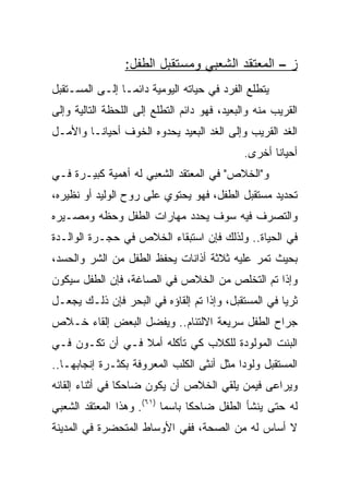 ‫ﺯ – ﺍﻟﻤﻌﺘﻘﺩ ﺍﻟﺸﻌﺒﻲ ﻭﻤﺴﺘﻘﺒل ﺍﻟﻁﻔل:‬
‫ﻴﺘﻁﻠﻊ ﺍﻟﻔﺭﺩ ﻓﻲ ﺤﻴﺎﺘﻪ ﺍﻟﻴﻭﻤﻴﺔ ﺩﺍﺌ ‪‬ـﺎ ﺇﻟـﻰ ﺍﻟﻤﺴـﺘﻘﺒل‬
                 ‫ﻤ‬
‫ﺍﻟﻘﺭﻴﺏ ﻤﻨﻪ ﻭﺍﻟﺒﻌﻴﺩ، ﻓﻬﻭ ﺩﺍﺌﻡ ﺍﻟﺘﻁﻠﻊ ﺇﻟﻰ ﺍﻟﻠﺤﻅﺔ ﺍﻟﺘﺎﻟﻴﺔ ﻭﺇﻟﻰ‬
‫ﺍﻟﻐﺩ ﺍﻟﻘﺭﻴﺏ ﻭﺇﻟﻰ ﺍﻟﻐﺩ ﺍﻟﺒﻌﻴﺩ ﻴﺤﺩﻭﻩ ﺍﻟﺨﻭﻑ ﺃﺤﻴﺎ ﹰـﺎ ﻭﺍﻷﻤـل‬
         ‫ﻨ‬
                                              ‫ﺃﺤﻴﺎﻨﺎ ﺃﺨﺭﻯ.‬
                                                     ‫ﹰ‬
‫ﻭ"ﺍﻟﺨﻼﺹ" ﻓﻲ ﺍﻟﻤﻌﺘﻘﺩ ﺍﻟﺸﻌﺒﻲ ﻟﻪ ﺃﻫﻤﻴﺔ ﻜﺒﻴـﺭﺓ ﻓـﻲ‬
‫ﺘﺤﺩﻴﺩ ﻤﺴﺘﻘﺒل ﺍﻟﻁﻔل، ﻓﻬﻭ ﻴﺤﺘﻭﻱ ﻋﻠﻰ ﺭﻭﺡ ﺍﻟﻭﻟﻴﺩ ﺃﻭ ﻨﻅﻴﺭﻩ،‬
‫ﻭﺍﻟﺘﺼﺭﻑ ﻓﻴﻪ ﺴﻭﻑ ﻴﺤﺩﺩ ﻤﻬﺎﺭﺍﺕ ﺍﻟﻁﻔل ﻭﺤﻅﻪ ﻭﻤﺼـﻴﺭﻩ‬
‫ﻓﻲ ﺍﻟﺤﻴﺎﺓ.. ﻭﻟﺫﻟﻙ ﻓﺈﻥ ﺍﺴﺘﺒﻘﺎﺀ ﺍﻟﺨﻼﺹ ﻓﻲ ﺤﺠـﺭﺓ ﺍﻟﻭﺍﻟـﺩﺓ‬
‫ﺒﺤﻴﺙ ﺘﻤﺭ ﻋﻠﻴﻪ ﺜﻼﺜﺔ ﺃﺫﺍﻨﺎﺕ ﻴﺤﻔﻅ ﺍﻟﻁﻔل ﻤﻥ ﺍﻟﺸﺭ ﻭﺍﻟﺤﺴﺩ،‬
‫ﻭﺇﺫﺍ ﺘﻡ ﺍﻟﺘﺨﻠﺹ ﻤﻥ ﺍﻟﺨﻼﺹ ﻓﻲ ﺍﻟﺼﺎﻏﺔ، ﻓﺈﻥ ﺍﻟﻁﻔل ﺴﻴﻜﻭﻥ‬
‫ﺜﺭﻴﺎ ﻓﻲ ﺍﻟﻤﺴﺘﻘﺒل، ﻭﺇﺫﺍ ﺘﻡ ﺇﻟﻘﺎﺅﻩ ﻓﻲ ﺍﻟﺒﺤﺭ ﻓﺈﻥ ﺫﻟـﻙ ﻴﺠﻌـل‬
                                                     ‫‪‬‬
‫ﺠﺭﺍﺡ ﺍﻟﻁﻔل ﺴﺭﻴﻌﺔ ﺍﻻﻟﺘﺌﺎﻡ.. ﻭﻴﻔﻀل ﺍﻟﺒﻌﺽ ﺇﻟﻘﺎﺀ ﺨـﻼﺹ‬
‫ﺍﻟﺒﻨﺕ ﺍﻟﻤﻭﻟﻭﺩﺓ ﻟﻠﻜﻼﺏ ﻜﻲ ﺘﺄﻜﻠﻪ ﺃﻤﻼ ﻓـﻲ ﺃﻥ ﺘﻜـﻭﻥ ﻓـﻲ‬
                 ‫ﹰ‬
‫ﺍﻟﻤﺴﺘﻘﺒل ﻭﻟﻭﺩﺍ ﻤﺜل ﺃﻨﺜﻰ ﺍﻟﻜﻠﺏ ﺍﻟﻤﻌﺭﻭﻓﺔ ﺒﻜﺜـﺭﺓ ﺇﻨﺠﺎﺒﻬـﺎ..‬
                                           ‫‪‬‬
‫ﻭﻴﺭﺍﻋﻰ ﻓﻴﻤﻥ ﻴﻠﻘﻲ ﺍﻟﺨﻼﺹ ﺃﻥ ﻴﻜﻭﻥ ﻀﺎﺤﻜﺎ ﻓﻲ ﺃﺜﻨﺎﺀ ﺇﻟﻘﺎﺌﻪ‬
                 ‫ﹰ‬
‫ﻟﻪ ﺤﺘﻰ ﻴﻨﺸﺄ ﺍﻟﻁﻔل ﻀﺎﺤﻜﺎ ﺒﺎﺴﻤﺎ )١٦(. ﻭﻫﺫﺍ ﺍﻟﻤﻌﺘﻘﺩ ﺍﻟﺸﻌﺒﻲ‬
                           ‫‪‬‬     ‫ﹰ‬
‫ﻻ ﺃﺴﺎﺱ ﻟﻪ ﻤﻥ ﺍﻟﺼﺤﺔ، ﻓﻔﻲ ﺍﻷﻭﺴﺎﻁ ﺍﻟﻤﺘﺤﻀﺭﺓ ﻓﻲ ﺍﻟﻤﺩﻴﻨﺔ‬
 