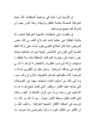 ‫ﺇﻥ ﻟﻠﺘﺭﺒﻴﺔ ﺩﻭﺭﺍ ﻫﺎﻤﺎ ﻓﻲ ﻤﻭﺍﺠﻬﺔ ﺍﻟﻤﻌﺘﻘﺩﺍﺕ ﺍﻟﺸـﻌﺒﻴﺔ‬
‫ﺍﻟﺨﺭﺍﻓﻴﺔ ﺍﻟﻤﺘﺼﻠﺔ ﺒﺘﻨﺸﺌﺔ ﺍﻟﻁﻔل ﻭﺘﺭﺒﻴﺘﻪ، ﻭﻫﺫﺍ ﺍﻟﺩﻭﺭ ﻴﺠﺏ ﺃﻥ‬
                               ‫ﺘﺸﺎﺭﻙ ﻓﻴﻪ ﺠﻤﻴﻊ ﻤﺅﺴﺴﺎﺘﻬﺎ.‬
‫ﺇﻥ ﺍﻟﻘﻀﺎﺀ ﻋﻠﻰ ﺍﻟﻤﻌﺘﻘﺩﺍﺕ ﺍﻟﺸﻌﺒﻴﺔ ﺍﻟﺨﺭﺍﻓﻴﺔ ﺍﻟﻤﺘﺼـﻠﺔ‬
‫ﺒﺘﻨﺸﺌﺔ ﺃﻁﻔﺎﻟﻨﺎ ﻫﻲ ﻋﻤﻠﻴﺔ ﺘﺸﺒﻪ ﺍﻟﻌـﻼﺝ ﺍﻟﻨﻔﺴـﻲ ﻟﻠﺸـﺨﺹ‬
‫ﺍﻟﻤﺭﻴﺽ، ﻓﺈﺫﺍ ﻜﺎﻥ ﺍﻟﻌﻼﺝ ﺍﻟﻨﻔﺴﻲ ﻴﻘﻭﻡ ﺃﺴﺎﺴﺎ ﻋﻠﻰ ﺇﺯﺍﻟﺔ ﺍﻟﻌﻘﺩ‬
                 ‫‪‬‬
‫ﺍﻟﻨﻔﺴﻴﺔ ﺍﻟﺘﻲ ﺘﻜﻭﻥ ﻓﻲ ﺍﻟﻼﺸﻌﻭﺭ ﻨﺘﻴﺠﺔ ﺨﺒﺭﺍﺕ ﺍﻨﻔﻌﺎﻟﻴﺔ ﻤﺅﻟﻤﺔ‬
‫ﻏﻴﺭ ﻭﺍﻋﻴﺔ، ﻓﺈﻥ ﻤﺤﺎﺭﺒﺔ ﺍﻟﺨﺭﺍﻓﺎﺕ ﺍﻟﻤﺘﻌﻠﻘﺔ ﺒﺘﻨﺸـﺌﺔ ﺃﻁﻔﺎﻟﻨـﺎ‬
‫ﺘﺴﺘﻬﺩﻑ ﺇﺯﺍﻟﺔ ﺍﻟﺭﻭﺍﺴﺏ ﺍﻟﻔﻜﺭﻴﺔ ﻭﺍﻻﻨﻔﻌﺎﻟﻴـﺔ ﺍﻟﺯﺍﺌﻔـﺔ ﺍﻟﺘـﻲ‬
‫ﺘﻜﻭﻨﺕ ﻓﻲ ﻤﻭﺍﻗﻑ ﺘﺎﺭﻴﺨﻴﺔ.. ﻭﻨﺤﻥ ﻨﻌﻠﻡ ﺃﻥ ﺍﻟﻜﺜﻴﺭﻴﻥ ﻤﻨﺎ ﻗـﺩ‬
‫ﺘﻌﺭﻀﻭﺍ ﺃﺜﻨﺎﺀ ﻁﻔﻭﻟﺘﻬﻡ ﻟﻌﻭﺍﻤل ﺍﻟﺘﺨﻭﻴﻑ ﺒﺎﻷﺭﻭﺍﺡ ﻭﺍﻟﺴـﺤﺭ،‬
‫ﻭﻤﺎ ﺇﻟﻰ ﺫﻟﻙ ﻤﻥ ﺃﺴﺎﻟﻴﺏ ﻜﺎﻨﺕ ﺘﺴﺘﻬﺩﻑ ﻨﻬﻴﻨﺎ ﻋﻥ ﺍﻟﺘﺼﺭﻓﺎﺕ‬
‫ﺍﻟﺘﻲ ﻴﺄﺒﺎﻫﺎ ﻋﻠﻴﻨﺎ ﺍﻟﻜﺒﺎﺭ، ﻭﺒﺎﻟﻘﺩﺭ ﺍﻟﺫﻱ ﻜﺎﻨﺕ ﺘﻨﺠﺢ ﻓﻴـﻪ ﻫـﺫﻩ‬
‫ﺍﻷﺴﺎﻟﻴﺏ ﻓﻲ ﺭﺩﻋﻨﺎ ﻭﺭﺩﻨﺎ ﻋﻥ ﺃﻟﻭﺍﻥ ﺍﻟﻨﺸﺎﻁ ﺃﻭ ﺍﻟﺘﺼـﺭﻓﺎﺕ‬
‫ﺍﻟﺘﻲ ﻜﺎﻨﺕ ﺘﻘﺎﺒل ﺒﺴﺨﻁ ﺍﻟﻜﺒﺎﺭ ﻨﺤﻭﻨﺎ.. ﺒﻬـﺫﺍ ﺍﻟﻘـﺩﺭ ﻜﺎﻨـﺕ‬
‫ﺘﺘﺭﺴﺏ ﻓﻲ ﺃﻋﻤﺎﻗﻨﺎ ﺍﻷﻓﻜﺎﺭ ﺍﻟﺸﻌﺒﻴﺔ ﺍﻟﺨﺭﺍﻓﻴﺔ.. ﻭﺃﻏﻠﺏ ﺍﻟﻅـﻥ‬
‫ﺃﻥ ﺍﻟﻜﺜﻴﺭ ﻤﻥ ﺃﻁﻔﺎل ﺍﻟﻴﻭﻡ ﻤﺎ ﺯﺍﻟﻭﺍ ﻴﺘﻌﺭﻀﻭﻥ ﻟﻤﺎ ﺘﻌﺭﻀـﺕ‬
 