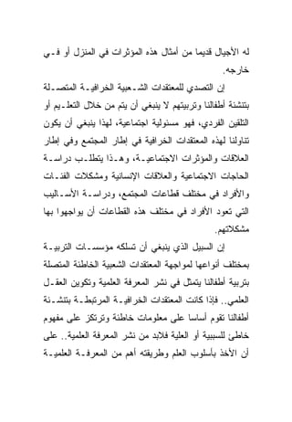 ‫ﻟﻪ ﺍﻷﺠﻴﺎل ﻗﺩﻴﻤﺎ ﻤﻥ ﺃﻤﺜﺎل ﻫﺫﻩ ﺍﻟﻤﺅﺜﺭﺍﺕ ﻓﻲ ﺍﻟﻤﻨﺯل ﺃﻭ ﻓـﻲ‬
                                        ‫‪‬‬
                                                 ‫ﺨﺎﺭﺠﻪ.‬
‫ﺇﻥ ﺍﻟﺘﺼﺩﻱ ﻟﻠﻤﻌﺘﻘﺩﺍﺕ ﺍﻟﺸـﻌﺒﻴﺔ ﺍﻟﺨﺭﺍﻓﻴـﺔ ﺍﻟﻤﺘﺼـﻠﺔ‬
‫ﺒﺘﻨﺸﺌﺔ ﺃﻁﻔﺎﻟﻨﺎ ﻭﺘﺭﺒﻴﺘﻬﻡ ﻻ ﻴﻨﺒﻐﻲ ﺃﻥ ﻴﺘﻡ ﻤﻥ ﺨﻼل ﺍﻟﺘﻌﻠـﻴﻡ ﺃﻭ‬
‫ﺍﻟﺘﻠﻘﻴﻥ ﺍﻟﻔﺭﺩﻱ، ﻓﻬﻭ ﻤﺴﺌﻭﻟﻴﺔ ﺍﺠﺘﻤﺎﻋﻴﺔ، ﻟﻬﺫﺍ ﻴﻨﺒﻐﻲ ﺃﻥ ﻴﻜﻭﻥ‬
‫ﺘﻨﺎﻭﻟﻨﺎ ﻟﻬﺫﻩ ﺍﻟﻤﻌﺘﻘﺩﺍﺕ ﺍﻟﺨﺭﺍﻓﻴﺔ ﻓﻲ ﺇﻁﺎﺭ ﺍﻟﻤﺠﺘﻤﻊ ﻭﻓﻲ ﺇﻁﺎﺭ‬
‫ﺍﻟﻌﻼﻗﺎﺕ ﻭﺍﻟﻤﺅﺜﺭﺍﺕ ﺍﻻﺠﺘﻤﺎﻋﻴـﺔ، ﻭﻫـﺫﺍ ﻴﺘﻁﻠـﺏ ﺩﺭﺍﺴـﺔ‬
‫ﺍﻟﺤﺎﺠﺎﺕ ﺍﻻﺠﺘﻤﺎﻋﻴﺔ ﻭﺍﻟﻌﻼﻗﺎﺕ ﺍﻹﻨﺴﺎﻨﻴﺔ ﻭﻤﺸﻜﻼﺕ ﺍﻟﻔﺌـﺎﺕ‬
‫ﻭﺍﻷﻓﺭﺍﺩ ﻓﻲ ﻤﺨﺘﻠﻑ ﻗﻁﺎﻋﺎﺕ ﺍﻟﻤﺠﺘﻤﻊ، ﻭﺩﺭﺍﺴـﺔ ﺍﻷﺴـﺎﻟﻴﺏ‬
‫ﺍﻟﺘﻲ ﺘﻌﻭﺩ ﺍﻷﻓﺭﺍﺩ ﻓﻲ ﻤﺨﺘﻠﻑ ﻫﺫﻩ ﺍﻟﻘﻁﺎﻋﺎﺕ ﺃﻥ ﻴﻭﺍﺠﻬﻭﺍ ﺒﻬﺎ‬
                                               ‫ﻤﺸﻜﻼﺘﻬﻡ.‬
‫ﺇﻥ ﺍﻟﺴﺒﻴل ﺍﻟﺫﻱ ﻴﻨﺒﻐﻲ ﺃﻥ ﺘﺴﻠﻜﻪ ﻤﺅﺴﺴـﺎﺕ ﺍﻟﺘﺭﺒﻴـﺔ‬
‫ﺒﻤﺨﺘﻠﻑ ﺃﻨﻭﺍﻋﻬﺎ ﻟﻤﻭﺍﺠﻬﺔ ﺍﻟﻤﻌﺘﻘﺩﺍﺕ ﺍﻟﺸﻌﺒﻴﺔ ﺍﻟﺨﺎﻁﺌﺔ ﺍﻟﻤﺘﺼﻠﺔ‬
‫ﺒﺘﺭﺒﻴﺔ ﺃﻁﻔﺎﻟﻨﺎ ﻴﺘﻤﺜل ﻓﻲ ﻨﺸﺭ ﺍﻟﻤﻌﺭﻓﺔ ﺍﻟﻌﻠﻤﻴﺔ ﻭﺘﻜﻭﻴﻥ ﺍﻟﻌﻘـل‬
‫ﺍﻟﻌﻠﻤﻲ.. ﻓﺈﺫﺍ ﻜﺎﻨﺕ ﺍﻟﻤﻌﺘﻘﺩﺍﺕ ﺍﻟﺨﺭﺍﻓﻴـﺔ ﺍﻟﻤﺭﺘﺒﻁـﺔ ﺒﺘﻨﺸـﺌﺔ‬
‫ﺃﻁﻔﺎﻟﻨﺎ ﺘﻘﻭﻡ ﺃﺴﺎﺴﺎ ﻋﻠﻰ ﻤﻌﻠﻭﻤﺎﺕ ﺨﺎﻁﺌﺔ ﻭﺘﺭﺘﻜﺯ ﻋﻠﻰ ﻤﻔﻬﻭﻡ‬
                                    ‫‪‬‬
‫ﺨﺎﻁﺊ ﻟﻠﺴﺒﺒﻴﺔ ﺃﻭ ﺍﻟﻌﻠﻴﺔ ﻓﻼﺒﺩ ﻤﻥ ﻨﺸﺭ ﺍﻟﻤﻌﺭﻓﺔ ﺍﻟﻌﻠﻤﻴﺔ.. ﻋﻠﻰ‬
‫ﺃﻥ ﺍﻷﺨﺫ ﺒﺄﺴﻠﻭﺏ ﺍﻟﻌﻠﻡ ﻭﻁﺭﻴﻘﺘﻪ ﺃﻫﻡ ﻤﻥ ﺍﻟﻤﻌﺭﻓـﺔ ﺍﻟﻌﻠﻤﻴـﺔ‬
 