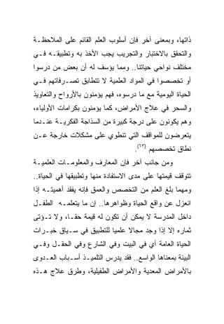 ‫ﺫﺍﺘﻬﺎ، ﻭﺒﻤﻌﻨﻰ ﺁﺨﺭ ﻓﺈﻥ ﺃﺴﻠﻭﺏ ﺍﻟﻌﻠﻡ ﺍﻟﻘﺎﺌﻡ ﻋﻠﻰ ﺍﻟﻤﻼﺤﻅـﺔ‬
‫ﻭﺍﻟﺘﺤﻘﻕ ﺒﺎﻻﺨﺘﺒﺎﺭ ﻭﺍﻟﺘﺠﺭﻴﺏ ﻴﺠﺏ ﺍﻷﺨﺫ ﺒﻪ ﻭﺘﻁﺒﻴﻘـﻪ ﻓـﻲ‬
‫ﻤﺨﺘﻠﻑ ﻨﻭﺍﺤﻲ ﺤﻴﺎﺘﻨﺎ.. ﻭﻤﻤﺎ ﻴﺅﺴﻑ ﻟﻪ ﺃﻥ ﺒﻌﺽ ﻤﻥ ﺩﺭﺴﻭﺍ‬
‫ﺃﻭ ﺘﺨﺼﺼﻭﺍ ﻓﻲ ﺍﻟﻤﻭﺍﺩ ﺍﻟﻌﻠﻤﻴﺔ ﻻ ﺘﺘﻁﺎﺒﻕ ﺘﺼـﺭﻓﺎﺘﻬﻡ ﻓـﻲ‬
‫ﺍﻟﺤﻴﺎﺓ ﺍﻟﻴﻭﻤﻴﺔ ﻤﻊ ﻤﺎ ﺩﺭﺴﻭﻩ، ﻓﻬﻡ ﻴﺅﻤﻨﻭﻥ ﺒﺎﻷﺭﻭﺍﺡ ﻭﺍﻟﺘﻌﺎﻭﻴﺫ‬
‫ﻭﺍﻟﺴﺤﺭ ﻓﻲ ﻋﻼﺝ ﺍﻷﻤﺭﺍﺽ، ﻜﻤﺎ ﻴﺅﻤﻨﻭﻥ ﺒﻜﺭﺍﻤﺎﺕ ﺍﻷﻭﻟﻴﺎﺀ،‬
‫ﻭﻫﻡ ﻴﻜﻭﻨﻭﻥ ﻋﻠﻰ ﺩﺭﺠﺔ ﻜﺒﻴﺭﺓ ﻤﻥ ﺍﻟﺴﺫﺍﺠﺔ ﺍﻟﻔﻜﺭﻴـﺔ ﻋﻨـﺩﻤﺎ‬
‫ﻴﺘﻌﺭﻀﻭﻥ ﻟﻠﻤﻭﺍﻗﻑ ﺍﻟﺘﻲ ﺘﻨﻁﻭﻱ ﻋﻠﻰ ﻤﺸﻜﻼﺕ ﺨﺎﺭﺠﺔ ﻋـﻥ‬
                                    ‫ﻨﻁﺎﻕ ﺘﺨﺼﺼﻬﻡ )٣٦(.‬
‫ﻭﻤﻥ ﺠﺎﻨﺏ ﺁﺨﺭ ﻓﺈﻥ ﺍﻟﻤﻌﺎﺭﻑ ﻭﺍﻟﻤﻌﻠﻭﻤـﺎﺕ ﺍﻟﻌﻠﻤﻴـﺔ‬
‫ﺘﺘﻭﻗﻑ ﻗﻴﻤﺘﻬﺎ ﻋﻠﻰ ﻤﺩﻯ ﺍﻻﺴﺘﻔﺎﺩﺓ ﻤﻨﻬﺎ ﻭﺘﻁﺒﻴﻘﻬﺎ ﻓﻲ ﺍﻟﺤﻴﺎﺓ..‬
‫ﻭﻤﻬﻤﺎ ﺒﻠﻎ ﺍﻟﻌﻠﻡ ﻤﻥ ﺍﻟﺘﺨﺼﺹ ﻭﺍﻟﻌﻤﻕ ﻓﺈﻨﻪ ﻴﻔﻘﺩ ﺃﻫﻤﻴﺘـﻪ ﺇﺫﺍ‬
‫ﺍﻨﻌﺯل ﻋﻥ ﻭﺍﻗﻊ ﺍﻟﺤﻴﺎﺓ ﻭﻅﻭﺍﻫﺭﻫﺎ.. ﺇﻥ ﻤﺎ ﻴﺘﻌﻠﻤـﻪ ﺍﻟﻁﻔـل‬
‫ﺩﺍﺨل ﺍﻟﻤﺩﺭﺴﺔ ﻻ ﻴﻤﻜﻥ ﺃﻥ ﺘﻜﻭﻥ ﻟﻪ ﻗﻴﻤﺔ ﺤ ﹰـﺎ، ﻭﻻ ﺘـﺅﺘﻰ‬
            ‫ﻘ‬
‫ﺜﻤﺎﺭﻩ ﺇﻻ ﺇﺫﺍ ﻭﺠﺩ ﻤﺠﺎﻻ ﻋﻠﻤﻴﺎ ﻟﻠﺘﻁﺒﻴﻕ ﻓﻲ ﺴـﻴﺎﻕ ﺨﺒـﺭﺍﺕ‬
                         ‫‪‬‬    ‫ﹰ‬
‫ﺍﻟﺤﻴﺎﺓ ﺍﻟﻌﺎﻤﺔ ﺃﻱ ﻓﻲ ﺍﻟﺒﻴﺕ ﻭﻓﻲ ﺍﻟﺸﺎﺭﻉ ﻭﻓﻲ ﺍﻟﺤﻘـل ﻭﻓـﻲ‬
‫ﺍﻟﺒﻴﺌﺔ ﺒﻤﻌﻨﺎﻫﺎ ﺍﻟﻭﺍﺴﻊ.. ﻓﻘﺩ ﻴﺩﺭﺱ ﺍﻟﺘﻠﻤﻴـﺫ ﺃﺴـﺒﺎﺏ ﺍﻟﻌـﺩﻭﻯ‬
‫ﺒﺎﻷﻤﺭﺍﺽ ﺍﻟﻤﻌﺩﻴﺔ ﻭﺍﻷﻤﺭﺍﺽ ﺍﻟﻁﻔﻴﻠﻴﺔ، ﻭﻁﺭﻕ ﻋﻼﺝ ﻫـﺫﻩ‬
 