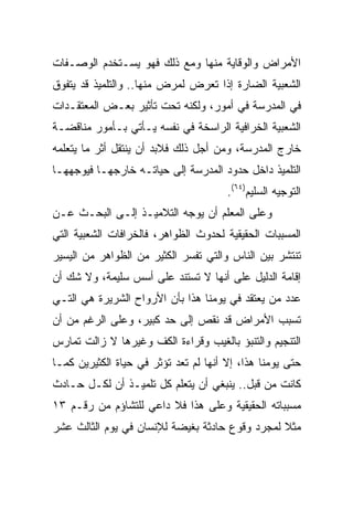 ‫ﺍﻷﻤﺭﺍﺽ ﻭﺍﻟﻭﻗﺎﻴﺔ ﻤﻨﻬﺎ ﻭﻤﻊ ﺫﻟﻙ ﻓﻬﻭ ﻴﺴـﺘﺨﺩﻡ ﺍﻟﻭﺼـﻔﺎﺕ‬
‫ﺍﻟﺸﻌﺒﻴﺔ ﺍﻟﻀﺎﺭﺓ ﺇﺫﺍ ﺘﻌﺭﺽ ﻟﻤﺭﺽ ﻤﻨﻬﺎ.. ﻭﺍﻟﺘﻠﻤﻴﺫ ﻗﺩ ﻴﺘﻔﻭﻕ‬
‫ﻓﻲ ﺍﻟﻤﺩﺭﺴﺔ ﻓﻲ ﺃﻤﻭﺭ، ﻭﻟﻜﻨﻪ ﺘﺤﺕ ﺘﺄﺜﻴﺭ ﺒﻌـﺽ ﺍﻟﻤﻌﺘﻘـﺩﺍﺕ‬
‫ﺍﻟﺸﻌﺒﻴﺔ ﺍﻟﺨﺭﺍﻓﻴﺔ ﺍﻟﺭﺍﺴﺨﺔ ﻓﻲ ﻨﻔﺴﻪ ﻴـﺄﺘﻲ ﺒـﺄﻤﻭﺭ ﻤﻨﺎﻗﻀـﺔ‬
‫ﺨﺎﺭﺝ ﺍﻟﻤﺩﺭﺴﺔ، ﻭﻤﻥ ﺃﺠل ﺫﻟﻙ ﻓﻼﺒﺩ ﺃﻥ ﻴﻨﺘﻘل ﺃﺜﺭ ﻤﺎ ﻴﺘﻌﻠﻤﻪ‬
‫ﺍﻟﺘﻠﻤﻴﺫ ﺩﺍﺨل ﺤﺩﻭﺩ ﺍﻟﻤﺩﺭﺴﺔ ﺇﻟﻰ ﺤﻴﺎﺘـﻪ ﺨﺎﺭﺠﻬـﺎ ﻓﻴﻭﺠﻬﻬـﺎ‬
                                       ‫ﺍﻟﺘﻭﺠﻴﻪ ﺍﻟﺴﻠﻴﻡ)٤٦(.‬
‫ﻭﻋﻠﻰ ﺍﻟﻤﻌﻠﻡ ﺃﻥ ﻴﻭﺠﻪ ﺍﻟﺘﻼﻤﻴـﺫ ﺇﻟـﻰ ﺍﻟﺒﺤـﺙ ﻋـﻥ‬
‫ﺍﻟﻤﺴﺒﺒﺎﺕ ﺍﻟﺤﻘﻴﻘﻴﺔ ﻟﺤﺩﻭﺙ ﺍﻟﻅﻭﺍﻫﺭ، ﻓﺎﻟﺨﺭﺍﻓﺎﺕ ﺍﻟﺸﻌﺒﻴﺔ ﺍﻟﺘﻲ‬
‫ﺘﻨﺘﺸﺭ ﺒﻴﻥ ﺍﻟﻨﺎﺱ ﻭﺍﻟﺘﻲ ﺘﻔﺴﺭ ﺍﻟﻜﺜﻴﺭ ﻤﻥ ﺍﻟﻅﻭﺍﻫﺭ ﻤﻥ ﺍﻟﻴﺴﻴﺭ‬
‫ﺇﻗﺎﻤﺔ ﺍﻟﺩﻟﻴل ﻋﻠﻰ ﺃﻨﻬﺎ ﻻ ﺘﺴﺘﻨﺩ ﻋﻠﻰ ﺃﺴﺱ ﺴﻠﻴﻤﺔ، ﻭﻻ ﺸﻙ ﺃﻥ‬
‫ﻋﺩﺩ ﻤﻥ ﻴﻌﺘﻘﺩ ﻓﻲ ﻴﻭﻤﻨﺎ ﻫﺫﺍ ﺒﺄﻥ ﺍﻷﺭﻭﺍﺡ ﺍﻟﺸﺭﻴﺭﺓ ﻫﻲ ﺍﻟﺘـﻲ‬
‫ﺘﺴﺒﺏ ﺍﻷﻤﺭﺍﺽ ﻗﺩ ﻨﻘﺹ ﺇﻟﻰ ﺤﺩ ﻜﺒﻴﺭ، ﻭﻋﻠﻰ ﺍﻟﺭﻏﻡ ﻤﻥ ﺃﻥ‬
‫ﺍﻟﺘﻨﺠﻴﻡ ﻭﺍﻟﺘﻨﺒﺅ ﺒﺎﻟﻐﻴﺏ ﻭﻗﺭﺍﺀﺓ ﺍﻟﻜﻑ ﻭﻏﻴﺭﻫﺎ ﻻ ﺯﺍﻟﺕ ﺘﻤﺎﺭﺱ‬
‫ﺤﺘﻰ ﻴﻭﻤﻨﺎ ﻫﺫﺍ، ﺇﻻ ﺃﻨﻬﺎ ﻟﻡ ﺘﻌﺩ ﺘﺅﺜﺭ ﻓﻲ ﺤﻴﺎﺓ ﺍﻟﻜﺜﻴﺭﻴﻥ ﻜﻤـﺎ‬
‫ﻜﺎﻨﺕ ﻤﻥ ﻗﺒل.. ﻴﻨﺒﻐﻲ ﺃﻥ ﻴﺘﻌﻠﻡ ﻜل ﺘﻠﻤﻴـﺫ ﺃﻥ ﻟﻜـل ﺤـﺎﺩﺙ‬
‫ﻤﺴﺒﺒﺎﺘﻪ ﺍﻟﺤﻘﻴﻘﻴﺔ ﻭﻋﻠﻰ ﻫﺫﺍ ﻓﻼ ﺩﺍﻋﻲ ﻟﻠﺘﺸﺎﺅﻡ ﻤﻥ ﺭﻗـﻡ ٣١‬
‫ﻤﺜﻼ ﻟﻤﺠﺭﺩ ﻭﻗﻭﻉ ﺤﺎﺩﺜﺔ ﺒﻐﻴﻀﺔ ﻟﻺﻨﺴﺎﻥ ﻓﻲ ﻴﻭﻡ ﺍﻟﺜﺎﻟﺙ ﻋﺸﺭ‬
                                                ‫ﹰ‬
 