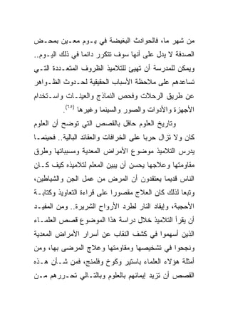 ‫ﻤﻥ ﺸﻬﺭ ﻤﺎ، ﻓﺎﻟﺤﻭﺍﺩﺙ ﺍﻟﺒﻐﻴﻀﺔ ﻓﻲ ﻴـﻭﻡ ﻤﻌـﻴﻥ ﺒﻤﺤـﺽ‬
‫ﺍﻟﺼﺩﻓﺔ ﻻ ﻴﺩل ﻋﻠﻰ ﺃﻨﻬﺎ ﺴﻭﻑ ﺘﺘﻜﺭﺭ ﺩﺍﺌﻤﺎ ﻓﻲ ﺫﻟﻙ ﺍﻟﻴـﻭﻡ..‬
                 ‫‪‬‬
‫ﻭﻴﻤﻜﻥ ﻟﻠﻤﺩﺭﺴﺔ ﺃﻥ ﺘﻬﻴﺊ ﻟﻠﺘﻼﻤﻴﺫ ﺍﻟﻅﺭﻭﻑ ﺍﻟﻤﺘﻌـﺩﺩﺓ ﺍﻟﺘـﻲ‬
‫ﺘﺴﺎﻋﺩﻫﻡ ﻋﻠﻰ ﻤﻼﺤﻅﺔ ﺍﻷﺴﺒﺎﺏ ﺍﻟﺤﻘﻴﻘﻴﺔ ﻟﺤـﺩﻭﺙ ﺍﻟﻅـﻭﺍﻫﺭ‬
‫ﻋﻥ ﻁﺭﻴﻕ ﺍﻟﺭﺤﻼﺕ ﻭﻓﺤﺹ ﺍﻟﻨﻤﺎﺫﺝ ﻭﺍﻟﻌﻴﻨـﺎﺕ ﻭﺍﺴـﺘﺨﺩﺍﻡ‬
          ‫ﺍﻷﺠﻬﺯﺓ ﻭﺍﻷﺩﻭﺍﺕ ﻭﺍﻟﺼﻭﺭ ﻭﺍﻟﺴﻴﻨﻤﺎ ﻭﻏﻴﺭﻫﺎ )٥٦(.‬
‫ﻭﺘﺎﺭﻴﺦ ﺍﻟﻌﻠﻭﻡ ﺤﺎﻓل ﺒﺎﻟﻘﺼﺹ ﺍﻟﺘﻲ ﺘﻭﻀﺢ ﺃﻥ ﺍﻟﻌﻠﻭﻡ‬
‫ﻜﺎﻥ ﻭﻻ ﺘﺯﺍل ﺤﺭﺒﺎ ﻋﻠﻰ ﺍﻟﺨﺭﺍﻓﺎﺕ ﻭﺍﻟﻌﻘﺎﺌﺩ ﺍﻟﺒﺎﻟﻴﺔ.. ﻓﺤﻴﻨﻤـﺎ‬
                                         ‫‪‬‬
‫ﻴﺩﺭﺱ ﺍﻟﺘﻼﻤﻴﺫ ﻤﻭﻀﻭﻉ ﺍﻷﻤﺭﺍﺽ ﺍﻟﻤﻌﺩﻴﺔ ﻭﻤﺴﺒﺒﺎﺘﻬﺎ ﻭﻁﺭﻕ‬
‫ﻤﻘﺎﻭﻤﺘﻬﺎ ﻭﻋﻼﺠﻬﺎ ﻴﺤﺴﻥ ﺃﻥ ﻴﺒﻴﻥ ﺍﻟﻤﻌﻠﻡ ﻟﺘﻼﻤﻴﺫﻩ ﻜﻴﻑ ﻜـﺎﻥ‬
‫ﺍﻟﻨﺎﺱ ﻗﺩﻴﻤﺎ ﻴﻌﺘﻘﺩﻭﻥ ﺃﻥ ﺍﻟﻤﺭﺽ ﻤﻥ ﻋﻤل ﺍﻟﺠﻥ ﻭﺍﻟﺸﻴﺎﻁﻴﻥ،‬
                                         ‫‪‬‬
‫ﻭﺘﺒﻌﺎ ﻟﺫﻟﻙ ﻜﺎﻥ ﺍﻟﻌﻼﺝ ﻤﻘﺼﻭﺭﺍ ﻋﻠﻰ ﻗﺭﺍﺀﺓ ﺍﻟﺘﻌﺎﻭﻴﺫ ﻭﻜﺘﺎﺒـﺔ‬
                            ‫‪‬‬                     ‫‪‬‬
‫ﺍﻷﺤﺠﺒﺔ، ﻭﺇﻴﻘﺎﺩ ﺍﻟﻨﺎﺭ ﻟﻁﺭﺩ ﺍﻷﺭﻭﺍﺡ ﺍﻟﺸﺭﻴﺭﺓ.. ﻭﻤﻥ ﺍﻟﻤﻔﻴـﺩ‬
‫ﺃﻥ ﻴﻘﺭﺃ ﺍﻟﺘﻼﻤﻴﺫ ﺨﻼل ﺩﺭﺍﺴﺔ ﻫﺫﺍ ﺍﻟﻤﻭﻀﻭﻉ ﻗﺼﺹ ﺍﻟﻌﻠﻤـﺎﺀ‬
‫ﺍﻟﺫﻴﻥ ﺃﺴﻬﻤﻭﺍ ﻓﻲ ﻜﺸﻑ ﺍﻟﻨﻘﺎﺏ ﻋﻥ ﺃﺴﺭﺍﺭ ﺍﻷﻤﺭﺍﺽ ﺍﻟﻤﻌﺩﻴﺔ‬
‫ﻭﻨﺠﺤﻭﺍ ﻓﻲ ﺘﺸﺨﻴﺼﻬﺎ ﻭﻤﻘﺎﻭﻤﺘﻬﺎ ﻭﻋﻼﺝ ﺍﻟﻤﺭﻀﻰ ﺒﻬﺎ، ﻭﻤﻥ‬
‫ﺃﻤﺜﻠﺔ ﻫﺅﻻﺀ ﺍﻟﻌﻠﻤﺎﺀ ﺒﺎﺴﺘﻴﺭ ﻭﻜﻭﺥ ﻭﻓﻠﻤﻨﺞ، ﻓﻤﻥ ﺸـﺄﻥ ﻫـﺫﻩ‬
‫ﺍﻟﻘﺼﺹ ﺃﻥ ﺘﺯﻴﺩ ﺇﻴﻤﺎﻨﻬﻡ ﺒﺎﻟﻌﻠﻭﻡ ﻭﺒﺎﻟﺘـﺎﻟﻲ ﺘﺤـﺭﺭﻫﻡ ﻤـﻥ‬
 