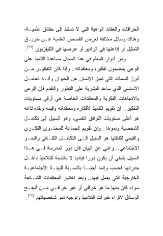 ‫ﺍﻟﺨﺭﺍﻓﺎﺕ ﻭﺍﻟﻌﻘﺎﺌﺩ ﺍﻟﻭﺍﻫﻴﺔ ﺍﻟﺘﻲ ﻻ ﺘﺴﺘﻨﺩ ﺇﻟﻰ ﺤﻘﺎﺌﻕ ﻋﻠﻤﻴـﺔ،‬
‫ﻭﻫﻨﺎﻙ ﻭﺴﺎﺌل ﻤﺨﺘﻠﻔﺔ ﻟﻌﺭﺽ ﺍﻟﻘﺼﺹ ﺍﻟﻌﻠﻤﻴﺔ ﻋـﻥ ﻁﺭﻴـﻕ‬
‫ﺍﻟﺘﻤﺜﻴل ﺃﻭ ﺇﺫﺍﻋﺘﻬﺎ ﻓﻲ ﺍﻟﺭﺍﺩﻴﻭ ﺃﻭ ﻋﺭﻀﻬﺎ ﻓﻲ ﺍﻟﺘﻠﻴﻔﺯﻴﻭﻥ )٦٦(.‬
‫ﻭﻤﻥ ﺃﺩﻭﺍﺭ ﺍﻟﻤﻌﻠﻡ ﻓﻲ ﻫﺫﺍ ﺍﻟﻤﺠﺎل ﻤﺴﺎﻋﺩﺓ ﺍﻟﺘﻠﻤﻴﺫ ﻋﻠﻰ‬
‫ﺍﻟﻭﻋﻲ ﺒﻤﻀﻤﻭﻥ ﺘﻔﻜﻴﺭﻩ ﻭﻤﻌﺘﻘﺩﺍﺘﻪ.. ﻭﺇﺫﺍ ﻜﺎﻥ ﺍﻟﺘﻔﻜﻴـﺭ ﻤـﻥ‬
‫ﺃﺒﺭﺯ ﺍﻟﺴﻤﺎﺕ ﺍﻟﺘﻲ ﺘﻤﻴﺯ ﺍﻹﻨﺴﺎﻥ ﻋﻥ ﺍﻟﺤﻴﻭﺍﻥ ﻭﺃﻨـﻪ ﺍﻟﻌﺎﻤـل‬
‫ﺍﻷﺴﺎﺴﻲ ﺍﻟﺫﻱ ﺴﺎﻋﺩ ﺍﻟﺒﺸﺭﻴﺔ ﻋﻠﻰ ﺍﻟﺘﻁﻭﺭ ﻭﺍﻟﺘﻘﺩﻡ ﻓﺈﻥ ﺍﻟﻭﻋﻲ‬
‫ﺒﺎﻻﺘﺠﺎﻫﺎﺕ ﺍﻟﻔﻜﺭﻴﺔ ﻭﺍﻟﻤﻌﺘﻘﺩﺍﺕ ﺍﻟﺨﺎﺼﺔ ﻫﻲ ﺃﺭﻗﻰ ﻤﺴﺘﻭﻴﺎﺕ‬
‫ﺍﻟﺘﻔﻜﻴﺭ.. ﺇﻥ ﺘﻘﻭﻴﻡ ﺍﻟﺘﻠﻤﻴﺫ ﻷﻓﻜﺎﺭﻩ ﻭﻤﻌﺘﻘﺩﺍﺘﻪ ﻭﻗﻴﻤﻪ ﻭﻨﻘﺩﻩ ﻟﺫﺍﺘﻪ‬
‫ﻫﻭ ﺃﻋﻠﻰ ﻤﺴﺘﻭﻴﺎﺕ ﺍﻟﺘﻭﺍﻓﻕ ﺍﻟﻨﻔﺴﻲ، ﻭﻫﻭ ﺍﻟﺴﺒﻴل ﺇﻟﻰ ﺘﻜﺎﻤـل‬
‫ﺍﻟﺸﺨﺼﻴﺔ ﻭﻨﻤﻭﻫﺎ.. ﻭﺇﻥ ﺘﻘﻭﻴﻡ ﺍﻟﺠﻤﺎﻋﺔ ﻟﻠﻤﺤﺘـﻭﻯ ﺍﻟﻔﻜـﺭﻱ‬
‫ﻭﺍﻟﻘﻴﻤﻲ ﻟﺜﻘﺎﻓﺘﻬﺎ ﻫﻭ ﺍﻟﺴﺒﻴل ﺇﻟـﻰ ﺍﻟﺘﻜﺎﻤـل ﺍﻟﺜﻘـﺎﻓﻲ ﻭﺍﻟﻨﻤـﻭ‬
‫ﺍﻻﺠﺘﻤﺎﻋﻲ.. ﻭﻏﻨﻲ ﻋﻥ ﺍﻟﺒﻴﺎﻥ ﻓﺈﻥ ﺩﻭﺭ ﺍﻟﻤﺩﺭﺴﺔ ﻓـﻲ ﻫـﺫﺍ‬
‫ﺍﻟﺴﺒﻴل ﻴﻨﺒﻐﻲ ﺃﻥ ﻴﻜﻭﻥ ﺩﻭﺭﺍ ﻗﻴﺎﺩﻴﺎ ﻻ ﺒﺎﻟﻨﺴﺒﺔ ﻟﻠﺘﻼﻤﻴﺫ ﺩﺍﺨـل‬
                         ‫‪‬‬      ‫‪‬‬
‫ﺠﺩﺭﺍﻨﻬﺎ ﻓﺤﺴﺏ ﻭﺇﻨﻤﺎ ﺃﻴ ‪‬ـﺎ ﺒﺎﻟﻨﺴـﺒﺔ ﻟﻠﺒﻴﺌـﺔ ﺍﻻﺠﺘﻤﺎﻋﻴـﺔ‬
                              ‫ﻀ‬
‫ﺍﻟﺨﺎﺭﺠﻴﺔ ﺍﻟﺘﻲ ﻴﻌﻤل ﻓﻴﻬﺎ.. ﻭﻴﻌﺩ ﺍﺨﺘﺒﺎﺭ ﺍﻟﻤﻌﺘﻘﺩﺍﺕ ﺍﻟﺸـﺎﺌﻌﺔ‬
‫ﺴﻭﺍﺀ ﻜﺎﻥ ﻤﻨﻬﺎ ﻤﺎ ﻫﻭ ﺨﺭﺍﻓﻲ ﺃﻭ ﻏﻴﺭ ﺨﺭﺍﻓـﻲ ﻤـﻥ ﺃﻨﺠـﺢ‬
‫ﺍﻟﻭﺴﺎﺌل ﻹﺜﺭﺍﺀ ﺨﺒﺭﺍﺕ ﺍﻟﺘﻼﻤﻴﺫ ﻭﺘﻭﺠﻴﻪ ﻨﻤﻭ ﺸﺨﺼﻴﺎﺘﻬﻡ )٧٦(.‬
 