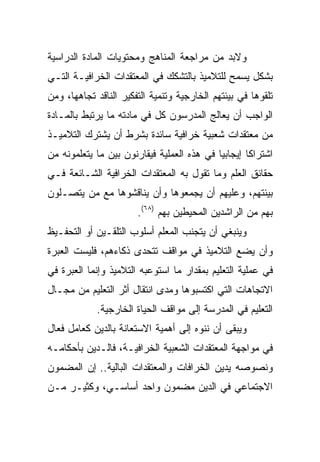 ‫ﻭﻻﺒﺩ ﻤﻥ ﻤﺭﺍﺠﻌﺔ ﺍﻟﻤﻨﺎﻫﺞ ﻭﻤﺤﺘﻭﻴﺎﺕ ﺍﻟﻤﺎﺩﺓ ﺍﻟﺩﺭﺍﺴﻴﺔ‬
‫ﺒﺸﻜل ﻴﺴﻤﺢ ﻟﻠﺘﻼﻤﻴﺫ ﺒﺎﻟﺘﺸﻜﻙ ﻓﻲ ﺍﻟﻤﻌﺘﻘﺩﺍﺕ ﺍﻟﺨﺭﺍﻓﻴـﺔ ﺍﻟﺘـﻲ‬
‫ﺘﻠﻘﻭﻫﺎ ﻓﻲ ﺒﻴﺌﺘﻬﻡ ﺍﻟﺨﺎﺭﺠﻴﺔ ﻭﺘﻨﻤﻴﺔ ﺍﻟﺘﻔﻜﻴﺭ ﺍﻟﻨﺎﻗﺩ ﺘﺠﺎﻫﻬﺎ، ﻭﻤﻥ‬
‫ﺍﻟﻭﺍﺠﺏ ﺃﻥ ﻴﻌﺎﻟﺞ ﺍﻟﻤﺩﺭﺴﻭﻥ ﻜل ﻓﻲ ﻤﺎﺩﺘﻪ ﻤﺎ ﻴﺭﺘﺒﻁ ﺒﺎﻟﻤـﺎﺩﺓ‬
‫ﻤﻥ ﻤﻌﺘﻘﺩﺍﺕ ﺸﻌﺒﻴﺔ ﺨﺭﺍﻓﻴﺔ ﺴﺎﺌﺩﺓ ﺒﺸﺭﻁ ﺃﻥ ﻴﺸﺘﺭﻙ ﺍﻟﺘﻼﻤﻴـﺫ‬
‫ﺍﺸﺘﺭﺍﻜﺎ ﺇﻴﺠﺎﺒﻴﺎ ﻓﻲ ﻫﺫﻩ ﺍﻟﻌﻤﻠﻴﺔ ﻓﻴﻘﺎﺭﻨﻭﻥ ﺒﻴﻥ ﻤﺎ ﻴﺘﻌﻠﻤﻭﻨﻪ ﻤﻥ‬
                                            ‫‪‬‬       ‫ﹰ‬
‫ﺤﻘﺎﺌﻕ ﺍﻟﻌﻠﻡ ﻭﻤﺎ ﺘﻘﻭل ﺒﻪ ﺍﻟﻤﻌﺘﻘﺩﺍﺕ ﺍﻟﺨﺭﺍﻓﻴﺔ ﺍﻟﺸـﺎﺌﻌﺔ ﻓـﻲ‬
‫ﺒﻴﺌﺘﻬﻡ، ﻭﻋﻠﻴﻬﻡ ﺃﻥ ﻴﺠﻤﻌﻭﻫﺎ ﻭﺃﻥ ﻴﻨﺎﻗﺸﻭﻫﺎ ﻤﻊ ﻤﻥ ﻴﺘﺼـﻠﻭﻥ‬
                       ‫ﺒﻬﻡ ﻤﻥ ﺍﻟﺭﺍﺸﺩﻴﻥ ﺍﻟﻤﺤﻴﻁﻴﻥ ﺒﻬﻡ )٨٦(.‬
‫ﻭﻴﻨﺒﻐﻲ ﺃﻥ ﻴﺘﺠﻨﺏ ﺍﻟﻤﻌﻠﻡ ﺃﺴﻠﻭﺏ ﺍﻟﺘﻠﻘـﻴﻥ ﺃﻭ ﺍﻟﺘﺤﻔـﻴﻅ‬
‫ﻭﺃﻥ ﻴﻀﻊ ﺍﻟﺘﻼﻤﻴﺫ ﻓﻲ ﻤﻭﺍﻗﻑ ﺘﺘﺤﺩﻯ ﺫﻜﺎﺀﻫﻡ، ﻓﻠﻴﺴﺕ ﺍﻟﻌﺒﺭﺓ‬
‫ﻓﻲ ﻋﻤﻠﻴﺔ ﺍﻟﺘﻌﻠﻴﻡ ﺒﻤﻘﺩﺍﺭ ﻤﺎ ﺍﺴﺘﻭﻋﺒﻪ ﺍﻟﺘﻼﻤﻴﺫ ﻭﺇﻨﻤﺎ ﺍﻟﻌﺒﺭﺓ ﻓﻲ‬
‫ﺍﻻﺘﺠﺎﻫﺎﺕ ﺍﻟﺘﻲ ﺍﻜﺘﺴﺒﻭﻫﺎ ﻭﻤﺩﻯ ﺍﻨﺘﻘﺎل ﺃﺜﺭ ﺍﻟﺘﻌﻠﻴﻡ ﻤﻥ ﻤﺠـﺎل‬
            ‫ﺍﻟﺘﻌﻠﻴﻡ ﻓﻲ ﺍﻟﻤﺩﺭﺴﺔ ﺇﻟﻰ ﻤﻭﺍﻗﻑ ﺍﻟﺤﻴﺎﺓ ﺍﻟﺨﺎﺭﺠﻴﺔ.‬
‫ﻭﻴﺒﻘﻰ ﺃﻥ ﻨﻨﻭﻩ ﺇﻟﻰ ﺃﻫﻤﻴﺔ ﺍﻻﺴﺘﻌﺎﻨﺔ ﺒﺎﻟﺩﻴﻥ ﻜﻌﺎﻤل ﻓﻌﺎل‬
‫ﻓﻲ ﻤﻭﺍﺠﻬﺔ ﺍﻟﻤﻌﺘﻘﺩﺍﺕ ﺍﻟﺸﻌﺒﻴﺔ ﺍﻟﺨﺭﺍﻓﻴـﺔ، ﻓﺎﻟـﺩﻴﻥ ﺒﺄﺤﻜﺎﻤـﻪ‬
‫ﻭﻨﺼﻭﺼﻪ ﻴﺩﻴﻥ ﺍﻟﺨﺭﺍﻓﺎﺕ ﻭﺍﻟﻤﻌﺘﻘﺩﺍﺕ ﺍﻟﺒﺎﻟﻴﺔ.. ﺇﻥ ﺍﻟﻤﻀﻤﻭﻥ‬
‫ﺍﻻﺠﺘﻤﺎﻋﻲ ﻓﻲ ﺍﻟﺩﻴﻥ ﻤﻀﻤﻭﻥ ﻭﺍﺤﺩ ﺃﺴﺎﺴـﻲ، ﻭﻜﺜﻴـﺭ ﻤـﻥ‬
 