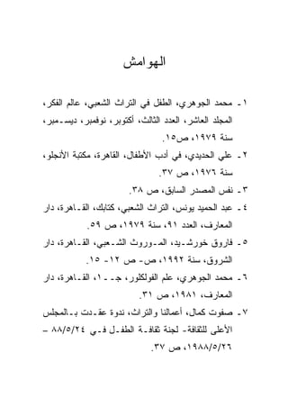 ‫ﺍﻟﻬﻭﺍﻤﺵ‬

‫١ـ ﻤﺤﻤﺩ ﺍﻟﺠﻭﻫﺭﻱ، ﺍﻟﻁﻔل ﻓﻲ ﺍﻟﺘﺭﺍﺙ ﺍﻟﺸﻌﺒﻲ، ﻋﺎﻟﻡ ﺍﻟﻔﻜﺭ،‬
‫ﺍﻟﻤﺠﻠﺩ ﺍﻟﻌﺎﺸﺭ، ﺍﻟﻌﺩﺩ ﺍﻟﺜﺎﻟﺙ، ﺃﻜﺘﻭﺒﺭ، ﻨﻭﻓﻤﺒﺭ، ﺩﻴﺴـﻤﺒﺭ،‬
                                 ‫ﺴﻨﺔ ٩٧٩١، ﺹ٥١.‬
‫٢ـ ﻋﻠﻲ ﺍﻟﺤﺩﻴﺩﻱ، ﻓﻲ ﺃﺩﺏ ﺍﻷﻁﻔﺎل، ﺍﻟﻘﺎﻫﺭﺓ، ﻤﻜﺘﺒﺔ ﺍﻷﻨﺠﻠﻭ،‬
                                ‫ﺴﻨﺔ ٦٧٩١، ﺹ ٧٣.‬
                        ‫٣ـ ﻨﻔﺱ ﺍﻟﻤﺼﺩﺭ ﺍﻟﺴﺎﺒﻕ، ﺹ ٨٣.‬
‫٤ـ ﻋﺒﺩ ﺍﻟﺤﻤﻴﺩ ﻴﻭﻨﺱ، ﺍﻟﺘﺭﺍﺙ ﺍﻟﺸﻌﺒﻲ، ﻜﺘﺎﺒﻙ، ﺍﻟﻘـﺎﻫﺭﺓ، ﺩﺍﺭ‬
            ‫ﺍﻟﻤﻌﺎﺭﻑ، ﺍﻟﻌﺩﺩ ١٩، ﺴﻨﺔ ٩٧٩١، ﺹ ٩٥.‬
‫٥ـ ﻓﺎﺭﻭﻕ ﺨﻭﺭﺸـﻴﺩ، ﺍﻟﻤـﻭﺭﻭﺙ ﺍﻟﺸـﻌﺒﻲ، ﺍﻟﻘـﺎﻫﺭﺓ، ﺩﺍﺭ‬
            ‫ﺍﻟﺸﺭﻭﻕ، ﺴﻨﺔ ٢٩٩١، ﺹ- ﺹ ٢١- ٥١.‬
‫٦ـ ﻤﺤﻤﺩ ﺍﻟﺠﻭﻫﺭﻱ، ﻋﻠﻡ ﺍﻟﻔﻭﻟﻜﻠﻭﺭ، ﺠــ١، ﺍﻟﻘـﺎﻫﺭﺓ، ﺩﺍﺭ‬
                          ‫ﺍﻟﻤﻌﺎﺭﻑ، ١٨٩١، ﺹ ١٣.‬
‫٧ـ ﺼﻔﻭﺕ ﻜﻤﺎل، ﺃﻋﻤﺎﻟﻨﺎ ﻭﺍﻟﺘﺭﺍﺙ، ﻨﺩﻭﺓ ﻋﻘـﺩﺕ ﺒـﺎﻟﻤﺠﻠﺱ‬
‫ﺍﻷﻋﻠﻰ ﻟﻠﺜﻘﺎﻓﺔ- ﻟﺠﻨﺔ ﺜﻘﺎﻓـﺔ ﺍﻟﻁﻔـل ﻓـﻲ ٤٢/٥/٨٨ –‬
                              ‫٦٢/٥/٨٨٩١، ﺹ ٧٣.‬
 