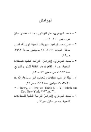 ‫ﺍﻟﻬﻭﺍﻤﺵ‬

‫١ – ﻤﺤﻤﺩ ﺍﻟﺠﻭﻫﺭﻱ، ﻋﻠﻡ ﺍﻟﻔﻭﻟﻜﻠﻭﺭ، ﺠـ١، ﻤﺼﺩﺭ ﺴﺎﺒﻕ‬
                           ‫ﺹ – ﺹ ٠٠١، ١٠١.‬
‫٢ – ﻋﺩﻟﻲ ﻤﺤﻤﺩ ﺇﺒﺭﺍﻫﻴﻡ، ﻤﻭﺭﻭﺜﺎﺕ ﺸﻌﺒﻴﺔ ﻏﺭﻴﺒـﺔ، ﺁﺨـﺭ‬
‫ﺴﺎﻋﺔ، ﺍﻟﻌـﺩﺩ ١٢٠٣، ٦١ ﺴـﺒﺘﻤﺒﺭ ﺴـﻨﺔ ٢٩٩١،‬
                                          ‫ﺹ٩٢.‬
‫٣ – ﻤﺤﻤﺩ ﺍﻟﺠﻭﻫﺭﻱ، )ﺇﺸﺭﺍﻑ(، ﺍﻟﺩﺭﺍﺴﺔ ﺍﻟﻌﻠﻤﻴﺔ ﻟﻠﻤﻌﺘﻘﺩﺍﺕ‬
‫ﺍﻟﺸﻌﺒﻴﺔ، ﺠـ١، ﺍﻟﻘﺎﻫﺭﺓ، ﺩﺍﺭ ﺍﻟﺜﻘﺎﻓﺔ ﻟﻠﻨﺸﺭ ﻭﺍﻟﺘﻭﺯﻴﻊ،‬
                ‫ﺴﻨﺔ ٣٨٩١، ﺹ – ﺹ ٢٤ – ٣٤.‬
‫٤ – ﻨﺒﻴﻠﺔ ﺇﺒﺭﺍﻫﻴﻡ، ﻤﻌﺘﻘﺩﺍﺕ ﻭﺸﻌﻭﺏ، ﺁﺨﺭ ﺴـﺎﻋﺔ، ﺍﻟﻌـﺩﺩ‬
           ‫١٢٠٣، ٦١ ﺴﺒﺘﻤﺒﺭ ﺴﻨﺔ ٢٩٩١، ﺹ٩٢.‬
‫‪٥ – Dewy, J. How we Think N – Y, Helath and‬‬
    ‫.١٣ .‪Co., New York ١٩٣٣, p‬‬
‫٦ – ﻤﺤﻤﺩ ﺍﻟﺠﻭﻫﺭﻱ )ﺇﺸﺭﺍﻑ( ﺍﻟﺩﺭﺍﺴﺔ ﺍﻟﻌﻠﻤﻴﺔ ﻟﻠﻤﻌﺘﻘـﺩﺍﺕ‬
                    ‫ﺍﻟﺸﻌﺒﻴﺔ، ﻤﺼﺩﺭ ﺴﺎﺒﻕ، ﺹ٧٤.‬
 