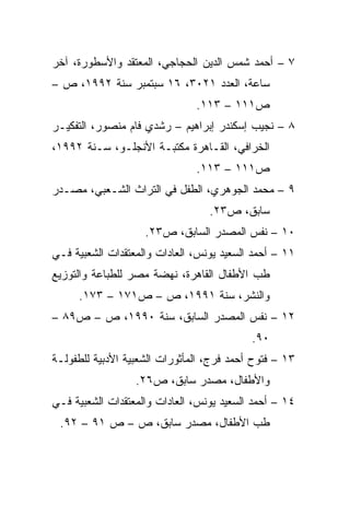 ‫٧ – ﺃﺤﻤﺩ ﺸﻤﺱ ﺍﻟﺩﻴﻥ ﺍﻟﺤﺠﺎﺠﻲ، ﺍﻟﻤﻌﺘﻘﺩ ﻭﺍﻷﺴﻁﻭﺭﺓ، ﺁﺨﺭ‬
‫ﺴﺎﻋﺔ، ﺍﻟﻌﺩﺩ ١٢٠٣، ٦١ ﺴﺒﺘﻤﺒﺭ ﺴﻨﺔ ٢٩٩١، ﺹ –‬
                               ‫ﺹ١١١ – ٣١١.‬
‫٨ – ﻨﺠﻴﺏ ﺇﺴﻜﻨﺩﺭ ﺇﺒﺭﺍﻫﻴﻡ – ﺭﺸﺩﻱ ﻓﺎﻡ ﻤﻨﺼﻭﺭ، ﺍﻟﺘﻔﻜﻴـﺭ‬
‫ﺍﻟﺨﺭﺍﻓﻲ، ﺍﻟﻘـﺎﻫﺭﺓ ﻤﻜﺘﺒـﺔ ﺍﻷﻨﺠﻠـﻭ، ﺴـﻨﺔ ٢٩٩١،‬
                               ‫ﺹ١١١ – ٣١١.‬
‫٩ – ﻤﺤﻤﺩ ﺍﻟﺠﻭﻫﺭﻱ، ﺍﻟﻁﻔل ﻓﻲ ﺍﻟﺘﺭﺍﺙ ﺍﻟﺸـﻌﺒﻲ، ﻤﺼـﺩﺭ‬
                                  ‫ﺴﺎﺒﻕ، ﺹ٣٢.‬
                    ‫٠١ – ﻨﻔﺱ ﺍﻟﻤﺼﺩﺭ ﺍﻟﺴﺎﺒﻕ، ﺹ٣٢.‬
‫١١ – ﺃﺤﻤﺩ ﺍﻟﺴﻌﻴﺩ ﻴﻭﻨﺱ، ﺍﻟﻌﺎﺩﺍﺕ ﻭﺍﻟﻤﻌﺘﻘﺩﺍﺕ ﺍﻟﺸﻌﺒﻴﺔ ﻓـﻲ‬
‫ﻁﺏ ﺍﻷﻁﻔﺎل ﺍﻟﻘﺎﻫﺭﺓ، ﻨﻬﻀﺔ ﻤﺼﺭ ﻟﻠﻁﺒﺎﻋﺔ ﻭﺍﻟﺘﻭﺯﻴﻊ‬
     ‫ﻭﺍﻟﻨﺸﺭ، ﺴﻨﺔ ١٩٩١، ﺹ – ﺹ١٧١ – ٣٧١.‬
‫٢١ – ﻨﻔﺱ ﺍﻟﻤﺼﺩﺭ ﺍﻟﺴﺎﺒﻕ، ﺴﻨﺔ ٠٩٩١، ﺹ – ﺹ٩٨ –‬
                                           ‫٠٩.‬
‫٣١ – ﻓﺘﻭﺡ ﺃﺤﻤﺩ ﻓﺭﺝ، ﺍﻟﻤﺄﺜﻭﺭﺍﺕ ﺍﻟﺸﻌﺒﻴﺔ ﺍﻷﺩﺒﻴﺔ ﻟﻠﻁﻔﻭﻟـﺔ‬
                  ‫ﻭﺍﻷﻁﻔﺎل، ﻤﺼﺩﺭ ﺴﺎﺒﻕ، ﺹ٦٢.‬
‫٤١ – ﺃﺤﻤﺩ ﺍﻟﺴﻌﻴﺩ ﻴﻭﻨﺱ، ﺍﻟﻌﺎﺩﺍﺕ ﻭﺍﻟﻤﻌﺘﻘﺩﺍﺕ ﺍﻟﺸﻌﺒﻴﺔ ﻓـﻲ‬
 ‫ﻁﺏ ﺍﻷﻁﻔﺎل، ﻤﺼﺩﺭ ﺴﺎﺒﻕ، ﺹ – ﺹ ١٩ – ٢٩.‬
 