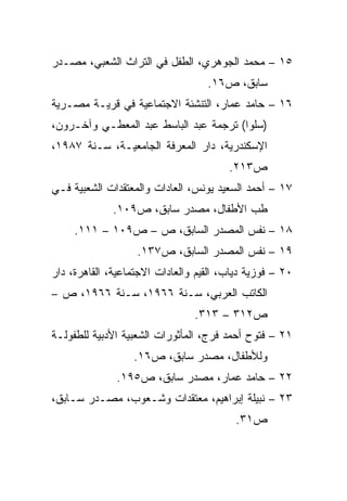 ‫٥١ – ﻤﺤﻤﺩ ﺍﻟﺠﻭﻫﺭﻱ، ﺍﻟﻁﻔل ﻓﻲ ﺍﻟﺘﺭﺍﺙ ﺍﻟﺸﻌﺒﻲ، ﻤﺼـﺩﺭ‬
                                   ‫ﺴﺎﺒﻕ، ﺹ٦١.‬
‫٦١ – ﺤﺎﻤﺩ ﻋﻤﺎﺭ، ﺍﻟﺘﻨﺸﺌﺔ ﺍﻻﺠﺘﻤﺎﻋﻴﺔ ﻓﻲ ﻗﺭﻴـﺔ ﻤﺼـﺭﻴﺔ‬
‫)ﺴﻠﻭﺍ( ﺘﺭﺠﻤﺔ ﻋﺒﺩ ﺍﻟﺒﺎﺴﻁ ﻋﺒﺩ ﺍﻟﻤﻌﻁـﻲ ﻭﺁﺨـﺭﻭﻥ،‬
‫ﺍﻹﺴﻜﻨﺩﺭﻴﺔ، ﺩﺍﺭ ﺍﻟﻤﻌﺭﻓﺔ ﺍﻟﺠﺎﻤﻌﻴـﺔ، ﺴـﻨﺔ ٧٨٩١،‬
                                        ‫ﺹ٣١٢.‬
‫٧١ – ﺃﺤﻤﺩ ﺍﻟﺴﻌﻴﺩ ﻴﻭﻨﺱ، ﺍﻟﻌﺎﺩﺍﺕ ﻭﺍﻟﻤﻌﺘﻘﺩﺍﺕ ﺍﻟﺸﻌﺒﻴﺔ ﻓـﻲ‬
              ‫ﻁﺏ ﺍﻷﻁﻔﺎل، ﻤﺼﺩﺭ ﺴﺎﺒﻕ، ﺹ٩٠١.‬
     ‫٨١ – ﻨﻔﺱ ﺍﻟﻤﺼﺩﺭ ﺍﻟﺴﺎﺒﻕ، ﺹ – ﺹ٩٠١ – ١١١.‬
                   ‫٩١ – ﻨﻔﺱ ﺍﻟﻤﺼﺩﺭ ﺍﻟﺴﺎﺒﻕ، ﺹ٧٣١.‬
‫٠٢ – ﻓﻭﺯﻴﺔ ﺩﻴﺎﺏ، ﺍﻟﻘﻴﻡ ﻭﺍﻟﻌﺎﺩﺍﺕ ﺍﻻﺠﺘﻤﺎﻋﻴﺔ، ﺍﻟﻘﺎﻫﺭﺓ، ﺩﺍﺭ‬
‫ﺍﻟﻜﺎﺘﺏ ﺍﻟﻌﺭﺒﻲ، ﺴـﻨﺔ ٦٦٩١، ﺴـﻨﺔ ٦٦٩١، ﺹ –‬
                                ‫ﺹ٢١٣ – ٣١٣.‬
‫١٢ – ﻓﺘﻭﺡ ﺃﺤﻤﺩ ﻓﺭﺝ، ﺍﻟﻤﺄﺜﻭﺭﺍﺕ ﺍﻟﺸﻌﺒﻴﺔ ﺍﻷﺩﺒﻴﺔ ﻟﻠﻁﻔﻭﻟـﺔ‬
                  ‫ﻭﻟﻸﻁﻔﺎل، ﻤﺼﺩﺭ ﺴﺎﺒﻕ، ﺹ٦١.‬
              ‫٢٢ – ﺤﺎﻤﺩ ﻋﻤﺎﺭ، ﻤﺼﺩﺭ ﺴﺎﺒﻕ، ﺹ٥٩١.‬
‫٣٢ – ﻨﺒﻴﻠﺔ ﺇﺒﺭﺍﻫﻴﻡ، ﻤﻌﺘﻘﺩﺍﺕ ﻭﺸـﻌﻭﺏ، ﻤﺼـﺩﺭ ﺴـﺎﺒﻕ،‬
                                          ‫ﺹ١٣.‬
 