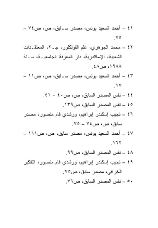 ‫١٤ – ﺃﺤﻤﺩ ﺍﻟﺴﻌﻴﺩ ﻴﻭﻨﺱ، ﻤﺼﺩﺭ ﺴـﺎﺒﻕ، ﺹ، ﺹ٤٧ –‬
                                           ‫٥٧.‬
‫٢٤ – ﻤﺤﻤﺩ ﺍﻟﺠﻭﻫﺭﻱ، ﻋﻠﻡ ﺍﻟﻔﻭﻟﻜﻠﻭﺭ، ﺠـ٢، ﺍﻟﻤﻌﺘﻘـﺩﺍﺕ‬
‫ﺍﻟﺸﻌﺒﻴﺔ، ﺍﻹﺴﻜﻨﺩﺭﻴﺔ، ﺩﺍﺭ ﺍﻟﻤﻌﺭﻓﺔ ﺍﻟﺠﺎﻤﻌﻴـﺔ، ﺴـﻨﺔ‬
                                ‫٨٨٩١، ﺹ٨٤.‬
‫٣٤ – ﺃﺤﻤﺩ ﺍﻟﺴﻌﻴﺩ ﻴﻭﻨﺱ، ﻤﺼﺩﺭ ﺴـﺎﺒﻕ، ﺹ، ﺹ١١ –‬
                                           ‫٧١.‬
         ‫٤٤ – ﻨﻔﺱ ﺍﻟﻤﺼﺩﺭ ﺍﻟﺴﺎﺒﻕ، ﺹ، ﺹ٠٤ – ١٤.‬
                  ‫٥٤ – ﻨﻔﺱ ﺍﻟﻤﺼﺩﺭ ﺍﻟﺴﺎﺒﻕ، ﺹ٩٣١.‬
‫٦٤ – ﻨﺠﻴﺏ ﺇﺴﻜﻨﺩﺭ ﺇﺒﺭﺍﻫﻴﻡ، ﻭﺭﺸﺩﻱ ﻓﺎﻡ ﻤﻨﺼﻭﺭ، ﻤﺼﺩﺭ‬
                       ‫ﺴﺎﺒﻕ، ﺹ، ﺹ٤٧ – ٥٧.‬
‫٧٤ – ﺃﺤﻤﺩ ﺍﻟﺴﻌﻴﺩ ﻴﻭﻨﺱ، ﻤﺼﺩﺭ ﺴﺎﺒﻕ، ﺹ، ﺹ١٦١ –‬
                                         ‫٢٦١.‬
                    ‫٨٤ – ﻨﻔﺱ ﺍﻟﻤﺼﺩﺭ ﺍﻟﺴﺎﺒﻕ، ﺹ٩٩.‬
‫٩٤ – ﻨﺠﻴﺏ ﺇﺴﻜﻨﺩﺭ ﺇﺒﺭﺍﻫﻴﻡ، ﻭﺭﺸﺩﻱ ﻓﺎﻡ ﻤﻨﺼﻭﺭ، ﺍﻟﺘﻔﻜﻴﺭ‬
                  ‫ﺍﻟﺨﺭﺍﻓﻲ، ﻤﺼﺩﺭ ﺴﺎﺒﻕ، ﺹ٥٧.‬
                    ‫٠٥ – ﻨﻔﺱ ﺍﻟﻤﺼﺩﺭ ﺍﻟﺴﺎﺒﻕ، ﺹ٦٧.‬
 