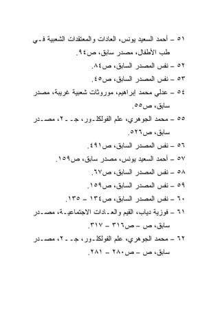 ‫١٥ – ﺃﺤﻤﺩ ﺍﻟﺴﻌﻴﺩ ﻴﻭﻨﺱ، ﺍﻟﻌﺎﺩﺍﺕ ﻭﺍﻟﻤﻌﺘﻘﺩﺍﺕ ﺍﻟﺸﻌﺒﻴﺔ ﻓـﻲ‬
              ‫ﻁﺏ ﺍﻷﻁﻔﺎل، ﻤﺼﺩﺭ ﺴﺎﺒﻕ، ﺹ٤٩.‬
                    ‫٢٥ – ﻨﻔﺱ ﺍﻟﻤﺼﺩﺭ ﺍﻟﺴﺎﺒﻕ، ﺹ٤٨.‬
                    ‫٣٥ – ﻨﻔﺱ ﺍﻟﻤﺼﺩﺭ ﺍﻟﺴﺎﺒﻕ، ﺹ٥٤.‬
‫٤٥ – ﻋﺩﻟﻲ ﻤﺤﻤﺩ ﺇﺒﺭﺍﻫﻴﻡ، ﻤﻭﺭﻭﺜﺎﺕ ﺸﻌﺒﻴﺔ ﻏﺭﻴﺒﺔ، ﻤﺼﺩﺭ‬
                                  ‫ﺴﺎﺒﻕ، ﺹ٥٥.‬
‫٥٥ – ﻤﺤﻤﺩ ﺍﻟﺠﻭﻫﺭﻱ، ﻋﻠﻡ ﺍﻟﻔﻭﻟﻜﻠـﻭﺭ، ﺠــ٢، ﻤﺼـﺩﺭ‬
                                ‫ﺴﺎﺒﻕ، ﺹ٦٢٥.‬
                  ‫٦٥ – ﻨﻔﺱ ﺍﻟﻤﺼﺩﺭ ﺍﻟﺴﺎﺒﻕ، ﺹ١٩٤.‬
       ‫٧٥ – ﺃﺤﻤﺩ ﺍﻟﺴﻌﻴﺩ ﻴﻭﻨﺱ، ﻤﺼﺩﺭ ﺴﺎﺒﻕ، ﺹ٩٥١.‬
                    ‫٨٥ – ﻨﻔﺱ ﺍﻟﻤﺼﺩﺭ ﺍﻟﺴﺎﺒﻕ، ﺹ٧٦.‬
                  ‫٩٥ – ﻨﻔﺱ ﺍﻟﻤﺼﺩﺭ ﺍﻟﺴﺎﺒﻕ، ﺹ٩٥١.‬
           ‫٠٦ – ﻨﻔﺱ ﺍﻟﻤﺼﺩﺭ ﺍﻟﺴﺎﺒﻕ، ﺹ٤٣١ – ٥٣١.‬
‫١٦ – ﻓﻭﺯﻴﺔ ﺩﻴﺎﺏ، ﺍﻟﻘﻴﻡ ﻭﺍﻟﻌـﺎﺩﺍﺕ ﺍﻻﺠﺘﻤﺎﻋﻴـﺔ، ﻤﺼـﺩﺭ‬
                   ‫ﺴﺎﺒﻕ، ﺹ – ﺹ٦١٣ – ٧١٣.‬
‫٢٦ – ﻤﺤﻤﺩ ﺍﻟﺠﻭﻫﺭﻱ، ﻋﻠﻡ ﺍﻟﻔﻭﻟﻜﻠـﻭﺭ، ﺠــ٢، ﻤﺼـﺩﺭ‬
                   ‫ﺴﺎﺒﻕ، ﺹ – ﺹ٠٨٢ – ١٨٢.‬
 