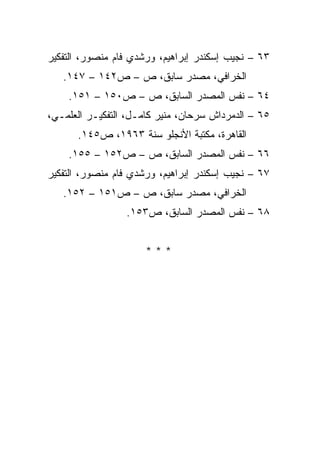 ‫٣٦ – ﻨﺠﻴﺏ ﺇﺴﻜﻨﺩﺭ ﺇﺒﺭﺍﻫﻴﻡ، ﻭﺭﺸﺩﻱ ﻓﺎﻡ ﻤﻨﺼﻭﺭ، ﺍﻟﺘﻔﻜﻴﺭ‬
   ‫ﺍﻟﺨﺭﺍﻓﻲ، ﻤﺼﺩﺭ ﺴﺎﺒﻕ، ﺹ – ﺹ٢٤١ – ٧٤١.‬
    ‫٤٦ – ﻨﻔﺱ ﺍﻟﻤﺼﺩﺭ ﺍﻟﺴﺎﺒﻕ، ﺹ – ﺹ٠٥١ – ١٥١.‬
‫٥٦ – ﺍﻟﺩﻤﺭﺩﺍﺵ ﺴﺭﺤﺎﻥ، ﻤﻨﻴﺭ ﻜﺎﻤـل، ﺍﻟﺘﻔﻜﻴـﺭ ﺍﻟﻌﻠﻤـﻲ،‬
      ‫ﺍﻟﻘﺎﻫﺭﺓ، ﻤﻜﺘﺒﺔ ﺍﻷﻨﺠﻠﻭ ﺴﻨﺔ ٣٦٩١، ﺹ٥٤١.‬
    ‫٦٦ – ﻨﻔﺱ ﺍﻟﻤﺼﺩﺭ ﺍﻟﺴﺎﺒﻕ، ﺹ – ﺹ٢٥١ – ٥٥١.‬
‫٧٦ – ﻨﺠﻴﺏ ﺇﺴﻜﻨﺩﺭ ﺇﺒﺭﺍﻫﻴﻡ، ﻭﺭﺸﺩﻱ ﻓﺎﻡ ﻤﻨﺼﻭﺭ، ﺍﻟﺘﻔﻜﻴﺭ‬
   ‫ﺍﻟﺨﺭﺍﻓﻲ، ﻤﺼﺩﺭ ﺴﺎﺒﻕ، ﺹ – ﺹ١٥١ – ٢٥١.‬
                 ‫٨٦ – ﻨﻔﺱ ﺍﻟﻤﺼﺩﺭ ﺍﻟﺴﺎﺒﻕ، ﺹ٣٥١.‬


                      ‫***‬
 