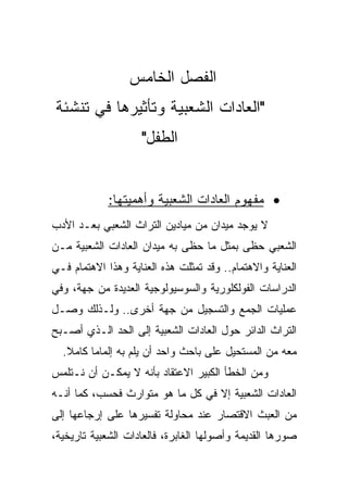 ‫ﺍﻟﻔﺼل ﺍﻟﺨﺎﻤﺱ‬
‫"ﺍﻟﻌﺎﺩﺍﺕ ﺍﻟﺸﻌﺒﻴﺔ ﻭﺘﺄﺜﻴﺭﻫﺎ ﻓﻲ ﺘﻨﺸﺌﺔ‬
                     ‫ﺍﻟﻁﻔل"‬


             ‫• ﻤﻔﻬﻭﻡ ﺍﻟﻌﺎﺩﺍﺕ ﺍﻟﺸﻌﺒﻴﺔ ﻭﺃﻫﻤﻴﺘﻬﺎ:‬
‫ﻻ ﻴﻭﺠﺩ ﻤﻴﺩﺍﻥ ﻤﻥ ﻤﻴﺎﺩﻴﻥ ﺍﻟﺘﺭﺍﺙ ﺍﻟﺸﻌﺒﻲ ﺒﻌـﺩ ﺍﻷﺩﺏ‬
‫ﺍﻟﺸﻌﺒﻲ ﺤﻅﻰ ﺒﻤﺜل ﻤﺎ ﺤﻅﻰ ﺒﻪ ﻤﻴﺩﺍﻥ ﺍﻟﻌﺎﺩﺍﺕ ﺍﻟﺸﻌﺒﻴﺔ ﻤـﻥ‬
‫ﺍﻟﻌﻨﺎﻴﺔ ﻭﺍﻻﻫﺘﻤﺎﻡ.. ﻭﻗﺩ ﺘﻤﺜﻠﺕ ﻫﺫﻩ ﺍﻟﻌﻨﺎﻴﺔ ﻭﻫﺫﺍ ﺍﻻﻫﺘﻤﺎﻡ ﻓـﻲ‬
‫ﺍﻟﺩﺭﺍﺴﺎﺕ ﺍﻟﻔﻭﻟﻜﻠﻭﺭﻴﺔ ﻭﺍﻟﺴﻭﺴﻴﻭﻟﻭﺠﻴﺔ ﺍﻟﻌﺩﻴﺩﺓ ﻤﻥ ﺠﻬﺔ، ﻭﻓﻲ‬
‫ﻋﻤﻠﻴﺎﺕ ﺍﻟﺠﻤﻊ ﻭﺍﻟﺘﺴﺠﻴل ﻤﻥ ﺠﻬﺔ ﺃﺨﺭﻯ.. ﻭﻟـﺫﻟﻙ ﻭﺼـل‬
‫ﺍﻟﺘﺭﺍﺙ ﺍﻟﺩﺍﺌﺭ ﺤﻭل ﺍﻟﻌﺎﺩﺍﺕ ﺍﻟﺸﻌﺒﻴﺔ ﺇﻟﻰ ﺍﻟﺤﺩ ﺍﻟـﺫﻱ ﺃﺼـﺒﺢ‬
  ‫ﻤﻌﻪ ﻤﻥ ﺍﻟﻤﺴﺘﺤﻴل ﻋﻠﻰ ﺒﺎﺤﺙ ﻭﺍﺤﺩ ﺃﻥ ﻴﻠﻡ ﺒﻪ ﺇﻟﻤﺎﻤﺎ ﻜﺎﻤﻼ.‬
   ‫ﹰ‬     ‫‪‬‬
‫ﻭﻤﻥ ﺍﻟﺨﻁﺄ ﺍﻟﻜﺒﻴﺭ ﺍﻻﻋﺘﻘﺎﺩ ﺒﺄﻨﻪ ﻻ ﻴﻤﻜـﻥ ﺃﻥ ﻨـﺘﻠﻤﺱ‬
‫ﺍﻟﻌﺎﺩﺍﺕ ﺍﻟﺸﻌﺒﻴﺔ ﺇﻻ ﻓﻲ ﻜل ﻤﺎ ﻫﻭ ﻤﺘﻭﺍﺭﺙ ﻓﺤﺴﺏ، ﻜﻤﺎ ﺃﻨـﻪ‬
‫ﻤﻥ ﺍﻟﻌﺒﺙ ﺍﻻﻗﺘﺼﺎﺭ ﻋﻨﺩ ﻤﺤﺎﻭﻟﺔ ﺘﻔﺴﻴﺭﻫﺎ ﻋﻠﻰ ﺇﺭﺠﺎﻋﻬﺎ ﺇﻟﻰ‬
‫ﺼﻭﺭﻫﺎ ﺍﻟﻘﺩﻴﻤﺔ ﻭﺃﺼﻭﻟﻬﺎ ﺍﻟﻐﺎﺒﺭﺓ، ﻓﺎﻟﻌﺎﺩﺍﺕ ﺍﻟﺸﻌﺒﻴﺔ ﺘﺎﺭﻴﺨﻴﺔ،‬
 