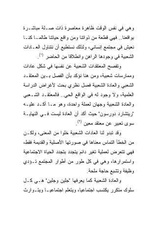 ‫ﻭﻫﻲ ﻓﻲ ﻨﻔﺱ ﺍﻟﻭﻗﺕ ﻅﺎﻫﺭﺓ ﻤﻌﺎﺼﺭﺓ ﺫﺍﺕ ﺼـﻠﺔ ﻤﺒﺎﺸـﺭﺓ‬
‫ﺒﻭﺍﻗﻌﻨﺎ.. ﻓﻬﻲ ﻗﻁﻌﺔ ﻤﻥ ﺫﻭﺍﺘﻨﺎ ﻭﻤﻥ ﻭﺍﻗﻊ ﺤﻴﺎﺘﻨﺎ ﻁﺎﻟﻤـﺎ ﻜﻨـﺎ‬
‫ﻨﻌﻴﺵ ﻓﻲ ﻤﺠﺘﻤﻊ ﺇﻨﺴﺎﻨﻲ، ﻭﻟﺫﻟﻙ ﻨﺴﺘﻁﻴﻊ ﺃﻥ ﻨﺘﻨﺎﻭل ﺍﻟﻌـﺎﺩﺍﺕ‬
       ‫ﺍﻟﺸﻌﺒﻴﺔ ﻓﻲ ﻭﺠﻭﺩﻫﺎ ﺍﻟﺭﺍﻫﻥ ﻭﺍﻨﻁﻼﻗﺎ ﻤﻥ ﺍﻟﺤﺎﻀﺭ )١(.‬
                       ‫ﹰ‬
‫ﻭﺘﻔﺼﺢ ﺍﻟﻤﻌﺘﻘﺩﺍﺕ ﺍﻟﺸﻌﺒﻴﺔ ﻋﻥ ﻨﻔﺴﻬﺎ ﻓﻲ ﺸﻜل ﻋﺎﺩﺍﺕ‬
‫ﻭﻤﻤﺎﺭﺴﺎﺕ ﺸﻌﺒﻴﺔ، ﻭﻤﻥ ﻫﻨﺎ ﻨﺅﻜﺩ ﺒﺄﻥ ﺍﻟﻔﺼل ﺒـﻴﻥ ﺍﻟﻤﻌﺘﻘـﺩ‬
‫ﺍﻟﺸﻌﺒﻲ ﻭﺍﻟﻌﺎﺩﺓ ﺍﻟﺸﻌﺒﻴﺔ ﻓﺼل ﻨﻅﺭﻱ ﺒﺤﺕ ﻷﻏﺭﺍﺽ ﺍﻟﺩﺭﺍﺴﺔ‬
‫ﺍﻟﻌﻠﻤﻴﺔ، ﻭﻻ ﻭﺠﻭﺩ ﻟﻪ ﻓﻲ ﺍﻟﻭﺍﻗﻊ ﺍﻟﺤﻲ.. ﻓﺎﻟﻤﻌﺘﻘـﺩ ﺍﻟﺸـﻌﺒﻲ‬
‫ﻭﺍﻟﻌﺎﺩﺓ ﺍﻟﺸﻌﺒﻴﺔ ﻭﺠﻬﺎﻥ ﻟﻌﻤﻠﺔ ﻭﺍﺤﺩﺓ، ﻭﻫﻭ ﻤـﺎ ﺃﻜـﺩ ﻋﻠﻴـﻪ‬
‫"ﺭﻴﺘﺸﺎﺭﺩ ﺩﻭﺭﺴﻭﻥ" ﺤﻴﺙ ﺃﻜﺩ ﺃﻥ ﺍﻟﻌﺎﺩﺓ ﻟﻴﺴﺕ ﻓـﻲ ﺍﻟﻨﻬﺎﻴـﺔ‬
                          ‫ﺴﻭﻯ ﺘﻌﺒﻴﺭ ﻋﻥ ﻤﻌﺘﻘﺩ ﻤﻌﻴﻥ )٢(.‬
‫ﻭﻗﺩ ﺘﺒﺩﻭ ﻟﻨﺎ ﺍﻟﻌﺎﺩﺍﺕ ﺍﻟﺸﻌﺒﻴﺔ ﺨﻠﻭﺍ ﻤﻥ ﺍﻟﻤﻌﻨﻰ، ﻭﻟﻜـﻥ‬
                  ‫‪‬‬
‫ﻤﻥ ﺍﻟﺨﻁﺄ ﺍﻟﺘﻤﺎﺱ ﻤﻌﻨﺎﻫﺎ ﻓﻲ ﺼﻭﺭﺘﻬﺎ ﺍﻷﺼﻠﻴﺔ ﻭﺍﻟﻘﺩﻴﻤﺔ ﻓﻘﻁ،‬
‫ﻓﻬﻲ ﺘﺘﻌﺭﺽ ﻟﻌﻤﻠﻴﺔ ﺘﻐﻴﺭ ﺩﺍﺌﻡ ﻴﺘﺠﺩﺩ ﺒﺘﺠﺩﺩ ﺍﻟﺤﻴﺎﺓ ﺍﻻﺠﺘﻤﺎﻋﻴﺔ‬
‫ﻭﺍﺴﺘﻤﺭﺍﺭﻫﺎ، ﻭﻫﻲ ﻓﻲ ﻜل ﻁﻭﺭ ﻤﻥ ﺃﻁﻭﺍﺭ ﺍﻟﻤﺠﺘﻤﻊ ﺘـﺅﺩﻱ‬
                                ‫ﻭﻅﻴﻔﺔ ﻭﺘﺸﺒﻊ ﺤﺎﺠﺔ ﻤﻠﺤﺔ.‬
‫ﻭﺍﻟﻌﺎﺩﺓ ﺍﻟﺸﻌﺒﻴﺔ ﻜﻤﺎ ﻴﻌﺭﻓﻬﺎ "ﺠﻠﻴﻥ ﻭﺠﻠﻴﻥ" ﻫـﻲ ﻜـل‬
‫ﺴﻠﻭﻙ ﻤﺘﻜﺭﺭ ﻴﻜﺘﺴﺏ ﺍﺠﺘﻤﺎﻋﻴﺎ، ﻭﻴﺘﻌﻠﻡ ﺍﺠﺘﻤﺎﻋ ‪‬ـﺎ ﻭﻴﺘـﻭﺍﺭﺙ‬
           ‫ﻴ‬                 ‫‪‬‬
 