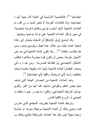 ‫ﺍﺠﺘﻤﺎﻋﻴﺎ" )٣(، ﻓﺎﻟﺨﺎﺼﻴﺔ ﺍﻷﺴﺎﺴﻴﺔ ﻓﻲ ﺍﻟﻌﺎﺩﺓ ﺍﻟﺸـﻌﺒﻴﺔ ﺃﻨﻬـﺎ‬
                                                 ‫‪‬‬
‫ﺍﺠﺘﻤﺎﻋﻴﺔ، ﻭﻟﺫﺍ ﻓﺎﻟﻌﺎﺩﺍﺕ ﺍﻟﻔﺭﺩﻴﺔ ﻻ ﺘﻌﺘﺒﺭ ﻗﺴﻤﺎ ﻤـﻥ ﺃﻗﺴـﺎﻡ‬
            ‫‪‬‬
‫ﺍﻟﻌﺎﺩﺍﺕ ﺍﻟﺸﻌﺒﻴﺔ ﻷﻨﻬﺎ ﺃﺴﻠﻭﺏ ﻓﺭﺩﻱ ﻭﻅﺎﻫﺭﺓ ﻓﺭﺩﻴﺔ ﺸﺨﺼﻴﺔ،‬
 ‫ﻓﻲ ﺤﻴﻥ ﺘﺭﺘﻜﺯ ﺍﻟﻌﺎﺩﺍﺕ ﺍﻟﺸﻌﺒﻴﺔ ﻋﻠﻰ ﺘﺭﺍﺙ ﻴﺩﻋﻤﻬﺎ ﻭﻴﻐﺫﻴﻬﺎ.‬
‫ﻭﻗﺩ ﺃﻭﻀﺢ )ﺭﻴل ‪ (Richl‬ﺃﻥ ﺍﻟﺴﻠﻭﻙ ﻴﺘﺤﻭل ﺇﻟﻰ ﻋﺎﺩﺓ‬
‫ﺸﻌﺒﻴﺔ ﻋﻨﺩﻤﺎ ﻴﺜﺒﺕ ﻤﻥ ﺨﻼل ﻋﺩﺓ ﺃﺠﻴﺎل ﻭﻴﺘﻭﺴﻊ ﻭﻴﻨﻤﻭ، ﻭﻤﻥ‬
‫ﻫﻨﺎ ﻴﻜﺘﺴﺏ ﺴﻠﻁﺎﻨﺎ )٤(... ﻭﻗﺩ ﺘﻜﻭﻥ ﺍﻟﻌﺎﺩﺓ ﺍﻟﺸﻌﺒﻴﺔ ﻓﻲ ﺒﻌـﺽ‬
                                        ‫ﹰ‬
‫ﺍﻷﺤﻴﺎﻥ ﻤﻠﺯﻤﺔ، ﺒﻤﻌﻨﻰ ﺃﻥ ﺘﻜﻭﻥ ﻗﻭﺓ ﻤﻌﻴﺎﺭﻴﺔ ﻭﻅﺎﻫﺭﺓ ﺘﺘﻁﻠﺏ‬
‫ﺍﻻﻤﺘﺜﺎل ﺍﻻﺠﺘﻤﺎﻋﻲ ﺒل ﺍﻟﻁﺎﻋﺔ ﺍﻟﺼﺎﺭﻤﺔ.. ﻭﻤﻥ ﻫﻨـﺎ ﻴـﺄﺘﻲ‬
‫ﻭﺼﻑ "ﻓﻴﻜﻤﺎﻥ" ﻟﻠﻌﺎﺩﺓ ﺍﻟﺸﻌﺒﻴﺔ ﺒﺄﻨﻬﺎ ﺫﺍﺕ ﻁﺒﻴﻌﺔ ﺨﺎﺼﺔ ﺘﺴﺘﻤﺩ‬
      ‫ﺴﻠﻁﺘﻬﺎ ﺭﺃﺴﻴﺎ )ﺃﻱ ﺘﺎﺭﻴﺨﻴﺎ(، ﻭﺃﻓﻘﻴﺎ )ﺃﻱ ﺍﺠﺘﻤﺎﻋﻴﺎ( )٥(.‬
             ‫‪‬‬            ‫‪‬‬        ‫‪‬‬           ‫‪‬‬
‫ﻭﺘﻌﺩ ﺍﻟﻌﺎﺩﺍﺕ ﺍﻟﺸﻌﺒﻴﺔ ﻤﻥ ﺍﻟﻤﺼﺎﺩﺭ ﺍﻟﻬﺎﻤﺔ ﺍﻟﺘﻲ ﺘﺴﺘﻤﺩ‬
‫ﻤﻨﻬﺎ ﺒﻌﺽ ﺍﻟﻨﻅﻡ ﻭﺍﻟﻘﻭﺍﻨﻴﻥ ﻤﺎﺩﺘﻬﺎ، ﻜﻤﺎ ﺃﻨﻬﺎ ﻤﻥ ﺃﻜﺒﺭ ﻭﺃﻗﻭﻯ‬
‫ﻋﻭﺍﻤل ﺍﻟﺘﺭﺍﺒﻁ ﺍﻻﺠﺘﻤﺎﻋﻲ، ﻭﻜﺜﻴﺭﺍ ﻤﺎ ﻴﻌﺒـﺭ ﻋﻨﻬـﺎ ﺒﺎﻟﻌﻘـل‬
                        ‫‪‬‬
                           ‫ﺍﻟﺠﻤﻌﻲ ﺃﻭ ﺍﻟﺭﻭﺡ ﺍﻟﻜﻠﻴﺔ ﻟﻠﻨﺎﺱ.‬
‫ﻭﺘﺭﺘﺒﻁ ﺍﻟﻌﺎﺩﺓ ﺍﻟﺸﻌﺒﻴﺔ ﺒﻅﺭﻭﻑ ﺍﻟﻤﺠﺘﻤﻊ ﺍﻟﺫﻱ ﺘﻤﺎﺭﺱ‬
‫ﻓﻴﻪ، ﻭﻨﻌﻨﻲ ﺒﺫﻟﻙ ﺃﻥ ﺍﻟﻌﺎﺩﺓ ﺍﻟﺸﻌﺒﻴﺔ ﻤﺭﺘﺒﻁﺔ ﺒﻤﻭﻋﺩ ﺃﻭ ﻤﻨﺎﺴﺒﺔ‬
‫ﺯﻤﻨﻴﺔ ﻤﻌﻴﻨﺔ )ﻤﻥ ﻤﺜل ﻫﺫﺍ ﺍﻟﻌﺎﺩﺍﺕ ﺍﻟﻤﺭﺘﺒﻁﺔ ﺒﺘﺘﺎﺒﻊ ﻭﺘﻌﺎﻗـﺏ‬
 