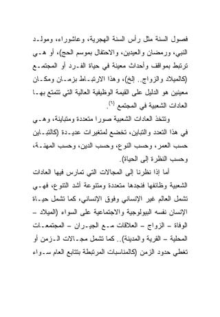 ‫ﻓﺼﻭل ﺍﻟﺴﻨﺔ ﻤﺜل ﺭﺃﺱ ﺍﻟﺴﻨﺔ ﺍﻟﻬﺠﺭﻴﺔ، ﻭﻋﺎﺸﻭﺭﺍﺀ، ﻭﻤﻭﻟـﺩ‬
‫ﺍﻟﻨﺒﻲ، ﻭﺭﻤﻀﺎﻥ ﻭﺍﻟﻌﻴﺩﻴﻥ، ﻭﺍﻻﺤﺘﻔﺎل ﺒﻤﻭﺴﻡ ﺍﻟﺤﺞ(، ﺃﻭ ﻫـﻲ‬
‫ﺘﺭﺘﺒﻁ ﺒﻤﻭﺍﻗﻑ ﻭﺃﺤﺩﺍﺙ ﻤﻌﻴﻨﺔ ﻓﻲ ﺤﻴﺎﺓ ﺍﻟﻔـﺭﺩ ﺃﻭ ﺍﻟﻤﺠﺘﻤـﻊ‬
‫)ﻜﺎﻟﻤﻴﻼﺩ ﻭﺍﻟﺯﻭﺍﺝ.. ﺇﻟﺦ(، ﻭﻫﺫﺍ ﺍﻻﺭﺘﺒـﺎﻁ ﺒﺯﻤـﺎﻥ ﻭﻤﻜـﺎﻥ‬
‫ﻤﻌﻴﻨﻴﻥ ﻫﻭ ﺍﻟﺩﻟﻴل ﻋﻠﻰ ﺍﻟﻘﻴﻤﺔ ﺍﻟﻭﻅﻴﻔﻴﺔ ﺍﻟﻌﺎﻟﻴﺔ ﺍﻟﺘﻲ ﺘﺘﻤﺘﻊ ﺒﻬـﺎ‬
                            ‫ﺍﻟﻌﺎﺩﺍﺕ ﺍﻟﺸﻌﺒﻴﺔ ﻓﻲ ﺍﻟﻤﺠﺘﻤﻊ )٦(.‬
‫ﻭﺘﺘﺨﺫ ﺍﻟﻌﺎﺩﺍﺕ ﺍﻟﺸﻌﺒﻴﺔ ﺼﻭﺭﺍ ﻤﺘﻌﺩﺩﺓ ﻭﻤﺘﺒﺎﻴﻨﺔ، ﻭﻫـﻲ‬
                       ‫‪‬‬
‫ﻓﻲ ﻫﺫﺍ ﺍﻟﺘﻌﺩﺩ ﻭﺍﻟﺘﺒﺎﻴﻥ، ﺘﺨﻀﻊ ﻟﻤﺘﻐﻴﺭﺍﺕ ﻋﺩﻴـﺩﺓ )ﻜﺎﻟﺘﺒـﺎﻴﻥ‬
‫ﺤﺴﺏ ﺍﻟﻌﻤﺭ، ﻭﺤﺴﺏ ﺍﻟﻨﻭﻉ، ﻭﺤﺴﺏ ﺍﻟﺩﻴﻥ، ﻭﺤﺴﺏ ﺍﻟﻤﻬﻨـﺔ،‬
                                 ‫ﻭﺤﺴﺏ ﺍﻟﻨﻅﺭﺓ ﺇﻟﻰ ﺍﻟﺤﻴﺎﺓ(.‬
‫ﺃﻤﺎ ﺇﺫﺍ ﻨﻅﺭﻨﺎ ﺇﻟﻰ ﺍﻟﻤﺠﺎﻻﺕ ﺍﻟﺘﻲ ﺘﻤﺎﺭﺱ ﻓﻴﻬﺎ ﺍﻟﻌﺎﺩﺍﺕ‬
‫ﺍﻟﺸﻌﺒﻴﺔ ﻭﻅﺎﺌﻔﻬﺎ ﻓﻨﺠﺩﻫﺎ ﻤﺘﻌﺩﺩﺓ ﻭﻤﺘﻨﻭﻋﺔ ﺃﺸﺩ ﺍﻟﺘﻨﻭﻉ، ﻓﻬـﻲ‬
‫ﺘﺸﻤل ﺍﻟﻌﺎﻟﻡ ﻏﻴﺭ ﺍﻹﻨﺴﺎﻨﻲ ﻭﻓﻭﻕ ﺍﻹﻨﺴﺎﻨﻲ، ﻜﻤﺎ ﺘﺸﻤل ﺤﻴـﺎﺓ‬
‫ﺍﻹﻨﺴﺎﻥ ﻨﻔﺴﻪ ﺍﻟﺒﻴﻭﻟﻭﺠﻴﺔ ﻭﺍﻻﺠﺘﻤﺎﻋﻴﺔ ﻋﻠﻰ ﺍﻟﺴﻭﺍﺀ )ﺍﻟﻤﻴﻼﺩ –‬
‫ﺍﻟﻭﻓﺎﺓ – ﺍﻟﺯﻭﺍﺝ – ﺍﻟﻌﻼﻗﺎﺕ ﻤـﻊ ﺍﻟﺠﻴـﺭﺍﻥ – ﺍﻟﻤﺠﺘﻤﻌـﺎﺕ‬
‫ﺍﻟﻤﺤﻠﻴﺔ – ﺍﻟﻘﺭﻴﺔ ﻭﺍﻟﻤﺩﻴﻨﺔ(.. ﻜﻤﺎ ﺘﺸﻤل ﻤﺠـﺎﻻﺕ ﺍﻟـﺯﻤﻥ ﺃﻭ‬
‫ﺘﻐﻁﻲ ﺤﺩﻭﺩ ﺍﻟﺯﻤﻥ )ﻜﺎﻟﻤﻨﺎﺴﺒﺎﺕ ﺍﻟﻤﺭﺘﺒﻁﺔ ﺒﺘﺘﺎﺒﻊ ﺍﻟﻌﺎﻡ ﺴـﻭﺍﺀ‬
 