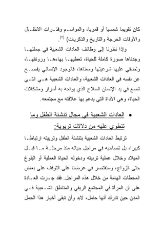 ‫ﻜﺎﻥ ﺘﻘﻭﻴﻤﺎ ﺸﻤﺴﻴﺎ ﺃﻭ ﻗﻤﺭﻴﺎ، ﻭﺍﻟﻤﻭﺍﺴـﻡ ﻭﻓﺘـﺭﺍﺕ ﺍﻻﻨﺘﻘـﺎل‬
                             ‫‪‬‬              ‫‪‬‬
                 ‫ﻭﺍﻷﻭﻗﺎﺕ ﺍﻟﺤﺭﺠﺔ ﻭﺍﻟﺘﺎﺭﻴﺦ ﻭﺍﻟﺫﻜﺭﻴﺎﺕ( )٧(.‬
‫ﻭﺇﺫﺍ ﻨﻅﺭﻨﺎ ﺇﻟﻰ ﻭﻅﺎﺌﻑ ﺍﻟﻌﺎﺩﺍﺕ ﺍﻟﺸﻌﺒﻴﺔ ﻓﻲ ﺠﻤﻠﺘﻬـﺎ‬
‫ﻭﺠﺩﻨﺎﻫﺎ ﺼﻭﺭﺓ ﻜﺎﻤﻠﺔ ﻟﻠﺤﻴﺎﺓ، ﺘﻌﻁﻴﻬـﺎ ﺒﻬﺎﺀﻫـﺎ ﻭﺭﻭﻨﻘﻬـﺎ،‬
‫ﻭﺘﻀﻔﻲ ﻋﻠﻴﻬﺎ ﺸﺭﻋﻴﺘﻬﺎ ﻭﻤﻌﻨﺎﻫﺎ، ﻓﺎﻟﻭﺠﻭﺩ ﺍﻹﻨﺴﺎﻨﻲ ﻴﻔﺼـﺢ‬
‫ﻋﻥ ﻨﻔﺴﻪ ﻓﻲ ﺍﻟﻌﺎﺩﺍﺕ ﺍﻟﺸﻌﺒﻴﺔ، ﻭﺍﻟﻌﺎﺩﺍﺕ ﺍﻟﺸﻌﺒﻴﺔ ﻫـﻲ ﺍﻟﺘـﻲ‬
‫ﺘﻀﻊ ﻓﻲ ﻴﺩ ﺍﻹﻨﺴﺎﻥ ﺍﻟﺴﻼﺡ ﺍﻟﺫﻱ ﻴﻭﺍﺠﻪ ﺒﻪ ﺃﺴﺭﺍﺭ ﻭﻤﺸﻜﻼﺕ‬
       ‫ﺍﻟﺤﻴﺎﺓ، ﻭﻫﻲ ﺍﻷﺩﺍﺓ ﺍﻟﺘﻲ ﻴﺩﻋﻡ ﺒﻬﺎ ﻋﻼﻗﺘﻪ ﻤﻊ ﻤﺠﺘﻤﻌﻪ.‬

  ‫• ﺍﻟﻌﺎﺩﺍﺕ ﺍﻟﺸﻌﺒﻴﺔ ﻓﻲ ﻤﺠﺎل ﺘﻨﺸﺌﺔ ﺍﻟﻁﻔل ﻭﻤﺎ‬
               ‫ﺘﻨﻁﻭﻱ ﻋﻠﻴﻪ ﻤﻥ ﺩﻻﻻﺕ ﺘﺭﺒﻭﻴﺔ:‬
‫ﺘﺭﺘﺒﻁ ﺍﻟﻌﺎﺩﺍﺕ ﺍﻟﺸﻌﺒﻴﺔ ﺒﺘﻨﺸﺌﺔ ﺍﻟﻁﻔل ﻭﺘﺭﺒﻴﺘﻪ ﺍﺭﺘﺒﺎ ﹰـﺎ‬
  ‫ﻁ‬
‫ﻜﺒﻴﺭﺍ، ﺒل ﺘﺼﺎﺤﺒﻪ ﻓﻲ ﻤﺭﺍﺤل ﺤﻴﺎﺘﻪ ﻤﻨﺫ ﻤﺭﺤﻠـﺔ ﻤـﺎ ﻗﺒـل‬
                                               ‫‪‬‬
‫ﺍﻟﻤﻴﻼﺩ ﻭﺨﻼل ﻋﻤﻠﻴﺔ ﺘﺭﺒﻴﺘﻪ ﻭﺩﺨﻭﻟﻪ ﺍﻟﺤﻴﺎﺓ ﺍﻟﻌﻤﻠﻴﺔ ﺃﻭ ﺍﻟﺒﻠﻭﻍ‬
‫ﺤﺘﻰ ﺍﻟﺯﻭﺍﺝ، ﻭﺴﻨﻘﺘﺼﺭ ﻓﻲ ﻋﺭﻀﻨﺎ ﻋﻠﻰ ﺍﻟﺘﻭﻗﻑ ﻋﻠﻰ ﺒﻌﺽ‬
‫ﺍﻟﻤﺤﻁﺎﺕ ﺍﻟﻬﺎﻤﺔ ﻤﻥ ﺨﻼل ﻫﺫﻩ ﺍﻟﻤﺭﺍﺤل. ﻓﻘﺩ ﺠـﺭﺕ ﺍﻟﻌـﺎﺩﺓ‬
‫ﻋﻠﻰ ﺃﻥ ﺍﻟﻤﺭﺃﺓ ﻓﻲ ﺍﻟﻤﺠﺘﻤﻊ ﺍﻟﺭﻴﻔﻲ ﻭﺍﻟﻤﻨﺎﻁﻕ ﺍﻟﺸـﻌﺒﻴﺔ ﻓـﻲ‬
‫ﺍﻟﻤﺩﻥ ﺤﻴﻥ ﺘﺩﺭﻙ ﺃﻨﻬﺎ ﺤﺎﻤل، ﻻﺒﺩ ﻭﺃﻥ ﺘﺒﻘﻰ ﺃﺨﺒﺎﺭ ﻫﺫﺍ ﺍﻟﺤﻤل‬
 