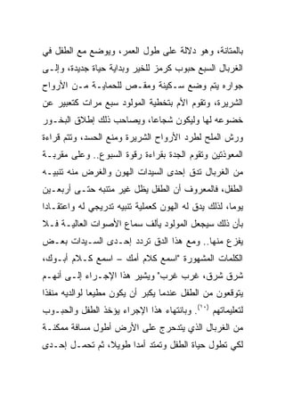 ‫ﺒﺎﻟﻤﺘﺎﻨﺔ، ﻭﻫﻭ ﺩﻻﻟﺔ ﻋﻠﻰ ﻁﻭل ﺍﻟﻌﻤﺭ، ﻭﻴﻭﻀﻊ ﻤﻊ ﺍﻟﻁﻔل ﻓﻲ‬
‫ﺍﻟﻐﺭﺒﺎل ﺍﻟﺴﺒﻊ ﺤﺒﻭﺏ ﻜﺭﻤﺯ ﻟﻠﺨﻴﺭ ﻭﺒﺩﺍﻴﺔ ﺤﻴﺎﺓ ﺠﺩﻴﺩﺓ، ﻭﺇﻟـﻰ‬
‫ﺠﻭﺍﺭﻩ ﻴﺘﻡ ﻭﻀﻊ ﺴـﻜﻴﻨﺔ ﻭﻤﻘـﺹ ﻟﻠﺤﻤﺎﻴـﺔ ﻤـﻥ ﺍﻷﺭﻭﺍﺡ‬
‫ﺍﻟﺸﺭﻴﺭﺓ، ﻭﺘﻘﻭﻡ ﺍﻷﻡ ﺒﺘﺨﻁﻴﺔ ﺍﻟﻤﻭﻟﻭﺩ ﺴﺒﻊ ﻤﺭﺍﺕ ﻜﺘﻌﺒﻴﺭ ﻋﻥ‬
‫ﺨﻀﻭﻋﻪ ﻟﻬﺎ ﻭﻟﻴﻜﻭﻥ ﺸﺠﺎﻋﺎ، ﻭﻴﺼﺎﺤﺏ ﺫﻟﻙ ﺇﻁﻼﻕ ﺍﻟﺒﺨـﻭﺭ‬
                          ‫‪‬‬
‫ﻭﺭﺵ ﺍﻟﻤﻠﺢ ﻟﻁﺭﺩ ﺍﻷﺭﻭﺍﺡ ﺍﻟﺸﺭﻴﺭﺓ ﻭﻤﻨﻊ ﺍﻟﺤﺴﺩ، ﻭﺘﺘﻡ ﻗﺭﺍﺀﺓ‬
‫ﺍﻟﻤﻌﻭﺫﺘﻴﻥ ﻭﺘﻘﻭﻡ ﺍﻟﺠﺩﺓ ﺒﻘﺭﺍﺀﺓ ﺭﻗﻭﺓ ﺍﻟﺴﺒﻭﻉ.. ﻭﻋﻠﻰ ﻤﻘﺭﺒـﺔ‬
‫ﻤﻥ ﺍﻟﻐﺭﺒﺎل ﺘﺩﻕ ﺇﺤﺩﻯ ﺍﻟﺴﻴﺩﺍﺕ ﺍﻟﻬﻭﻥ ﻭﺍﻟﻐﺭﺽ ﻤﻨﻪ ﺘﻨﺒﻴـﻪ‬
‫ﺍﻟﻁﻔل، ﻓﺎﻟﻤﻌﺭﻭﻑ ﺃﻥ ﺍﻟﻁﻔل ﻴﻅل ﻏﻴﺭ ﻤﺘﻨﺒﻪ ﺤﺘـﻰ ﺃﺭﺒﻌـﻴﻥ‬
‫ﻴﻭﻤﺎ، ﻟﺫﻟﻙ ﻴﺩﻕ ﻟﻪ ﺍﻟﻬﻭﻥ ﻜﻌﻤﻠﻴﺔ ﺘﻨﺒﻴﻪ ﺘﺩﺭﻴﺠﻲ ﻟﻪ ﻭﺍﻋﺘﻘـﺎﺩﺍ‬
 ‫‪‬‬                                                   ‫‪‬‬
‫ﺒﺄﻥ ﺫﻟﻙ ﺴﻴﺠﻌل ﺍﻟﻤﻭﻟﻭﺩ ﻴﺄﻟﻑ ﺴﻤﺎﻉ ﺍﻷﺼﻭﺍﺕ ﺍﻟﻌﺎﻟﻴـﺔ ﻓـﻼ‬
‫ﻴﻔﺯﻉ ﻤﻨﻬﺎ.. ﻭﻤﻊ ﻫﺫﺍ ﺍﻟﺩﻕ ﺘﺭﺩﺩ ﺇﺤـﺩﻯ ﺍﻟﺴـﻴﺩﺍﺕ ﺒﻌـﺽ‬
‫ﺍﻟﻜﻠﻤﺎﺕ ﺍﻟﻤﺸﻬﻭﺭﺓ "ﺍﺴﻤﻊ ﻜﻼﻡ ﺃﻤﻙ – ﺍﺴﻤﻊ ﻜـﻼﻡ ﺃﺒـﻭﻙ،‬
‫ﺸﺭﻕ ﺸﺭﻕ، ﻏﺭﺏ ﻏﺭﺏ" ﻭﻴﺸﻴﺭ ﻫﺫﺍ ﺍﻹﺠـﺭﺍﺀ ﺇﻟـﻰ ﺃﻨﻬـﻡ‬
‫ﻴﺘﻭﻗﻌﻭﻥ ﻤﻥ ﺍﻟﻁﻔل ﻋﻨﺩﻤﺎ ﻴﻜﺒﺭ ﺃﻥ ﻴﻜﻭﻥ ﻤﻁﻴﻌﺎ ﻟﻭﺍﻟﺩﻴﻪ ﻤﻨﻔﺫﺍ‬
 ‫ﹰ‬             ‫‪‬‬
‫ﻟﺘﻌﻠﻴﻤﺎﺘﻬﻡ )٠١(. ﻭﺒﺎﻨﺘﻬﺎﺀ ﻫﺫﺍ ﺍﻹﺠﺭﺍﺀ ﻴﺅﺨﺫ ﺍﻟﻁﻔل ﻭﺍﻟﺤﺒـﻭﺏ‬
‫ﻤﻥ ﺍﻟﻐﺭﺒﺎل ﺍﻟﺫﻱ ﻴﺘﺩﺤﺭﺝ ﻋﻠﻰ ﺍﻷﺭﺽ ﺃﻁﻭل ﻤﺴﺎﻓﺔ ﻤﻤﻜﻨـﺔ‬
‫ﻟﻜﻲ ﺘﻁﻭل ﺤﻴﺎﺓ ﺍﻟﻁﻔل ﻭﺘﻤﺘﺩ ﺃﻤﺩﺍ ﻁﻭﻴﻼ، ﺜﻡ ﺘﺤﻤـل ﺇﺤـﺩﻯ‬
                ‫ﹰ‬     ‫‪‬‬
 