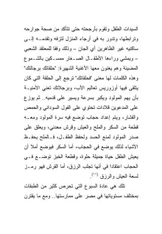 ‫ﺍﻟﺴﻴﺩﺍﺕ ﺍﻟﻁﻔل ﻭﺘﻘﻭﻡ ﺒﺄﺭﺠﺤﺘﻪ ﺤﺘﻰ ﺘﺘﺄﻜﺩ ﻤﻥ ﺼﺤﺔ ﺠﻭﺍﺭﺤﻪ‬
‫ﻭﺘﺭﺍﺒﻁﻬﺎ، ﻭﺘﺩﻭﺭ ﺒﻪ ﻓﻲ ﺃﺭﺠﺎﺀ ﺍﻟﻤﻨﺯل ﻟﺘﺯﻓﻪ ﻭﺘﻘﺩﻤـﻪ ﺇﻟـﻰ‬
‫ﺴﺎﻜﻨﻴﻪ ﻏﻴﺭ ﺍﻟﻅﺎﻫﺭﻴﻥ ﺃﻱ ﺍﻟﺠﺎﻥ – ﻭﺫﻟﻙ ﻭﻓﻘﺎ ﻟﻠﻤﻌﺘﻘﺩ ﺍﻟﺸﻌﺒﻲ‬
                ‫ﹰ‬
‫– ﻭﻴﻤﺸﻲ ﻭﺭﺍﺀﻫﺎ ﺍﻷﻁﻔـﺎل ﺍﻟﺼـﻐﺎﺭ ﻤﻤﺴـﻜﻴﻥ ﺒﺎﻟﺸـﻤﻭﻉ‬
‫ﺍﻟﻤﻀﻴﺌﺔ ﻭﻫﻡ ﻴﻐﻨﻭﻥ ﻤﻌﻬﺎ ﺍﻷﻏﻨﻴﺔ ﺍﻟﺸﻬﻴﺭﺓ: "ﺤﻠﻘﺎﺘﻙ ﺒﺭﺠﺎﻟﺘﻙ"‬
‫ﻭﻫﺫﻩ ﺍﻟﻜﻠﻤﺎﺕ ﻟﻬﺎ ﻤﻌﻨﻰ "ﻓﺤﻠﻘﺎﺘﻙ" ﺘﺭﺠﻊ ﺇﻟﻰ ﺍﻟﺤﻠﻘﺔ ﺍﻟﺘﻲ ﻜﺎﻥ‬
‫ﻴﺘﻠﻘﻰ ﻓﻴﻬﺎ ﺃﻭﺯﻭﺭﻴﺱ ﺘﻌﺎﻟﻴﻡ ﺍﻷﺏ، ﻭﺒﺭﺠﻼﺘﻙ ﺘﻌﻨﻲ ﺍﻷﻤﻨﻴـﺔ‬
‫ﺒﺄﻥ ﻴﻬﻡ ﺍﻟﻤﻭﻟﻭﺩ ﻭﻴﻜﺒﺭ ﺒﺴﺭﻋﺔ ﻭﻴﺴﻴﺭ ﻋﻠﻰ ﻗﺩﻤﻴﻪ.. ﺜﻡ ﻴﻭﺯﻉ‬
‫ﻋﻠﻰ ﺍﻟﻤﺩﻋﻭﻴﻥ ﻗﻼﺩﺍﺕ ﺘﺤﺘﻭﻱ ﻋﻠﻰ ﺍﻟﻔﻭل ﺍﻟﺴﻭﺩﺍﻨﻲ ﻭﺍﻟﺤﻤﺹ‬
‫ﻭﺍﻟﻔﺸﺎﺭ، ﻭﻴﺘﻡ ﺇﻋﺩﺍﺩ ﺤﺠﺎﺏ ﺘﻭﻀﻊ ﻓﻴﻪ ﺴﺭﺓ ﺍﻟﻤﻭﻟﻭﺩ ﻭﻤﻌـﻪ‬
‫ﻗﻁﻌﺔ ﻤﻥ ﺍﻟﺴﻜﺭ ﻭﺍﻟﻤﻠﺢ ﻭﺍﻟﻌﻴﺵ ﻭﻗﺭﺵ ﻤﻌﺩﻨﻲ، ﻭﻴﻌﻠﻕ ﻋﻠﻰ‬
‫ﺼﺩﺭ ﺍﻟﻤﻭﻟﻭﺩ ﻟﻤﻨﻊ ﺍﻟﺤﺴﺩ ﻭﻟﺤﻔﻅ ﺍﻟﻁﻔـل، ﻓـﺎﻟﻤﻠﺢ ﻴﺤﻔـﻅ‬
‫ﺍﻷﺸﻴﺎﺀ ﻟﺫﻟﻙ ﻴﻭﻀﻊ ﻓﻲ ﺍﻟﺤﺠﺎﺏ، ﺃﻤﺎ ﺍﻟﺴﻜﺭ ﻓﻴﻭﻀﻊ ﺃﻤﻼ ﺃﻥ‬
‫ﻴﻌﻴﺵ ﺍﻟﻁﻔل ﺤﻴﺎﺓ ﺠﻤﻴﻠﺔ ﺤﻠﻭﺓ، ﻭﻗﻁﻌﺔ ﺍﻟﺨﺒﺯ ﺘﻭﻀـﻊ ﻓـﻲ‬
‫ﺍﻟﺤﺠﺎﺏ ﺍﻋﺘﻘﺎﺩﺍ ﻓﻲ ﺃﻨﻬﺎ ﺘﺠﻠﺏ ﺍﻟﺭﺯﻕ، ﺃﻤﺎ ﺍﻟﻘﺭﺵ ﻓﻬﻭ ﺭﻤـﺯ‬
                                        ‫‪‬‬
                                ‫ﻟﺴﻌﺔ ﺍﻟﻌﻴﺵ ﻭﺍﻟﺭﺯﻕ )١١(.‬
‫ﺘﻠﻙ ﻫﻲ ﻋﺎﺩﺓ ﺍﻟﺴﺒﻭﻉ ﺍﻟﺘﻲ ﺘﺤﺭﺹ ﻜﺜﻴﺭ ﻤﻥ ﺍﻟﻁﺒﻘﺎﺕ‬
‫ﺒﻤﺨﺘﻠﻑ ﻤﺴﺘﻭﻴﺎﺘﻬﺎ ﻓﻲ ﻤﺼﺭ ﻋﻠﻰ ﻤﻤﺎﺭﺴﺘﻬﺎ.. ﻭﻤﻊ ﻤﺎ ﻴﻘﺘﺭﻥ‬
 