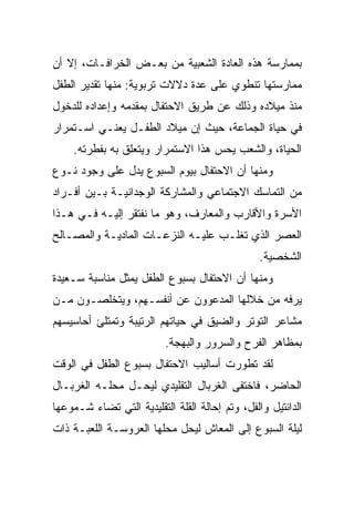 ‫ﺒﻤﻤﺎﺭﺴﺔ ﻫﺫﻩ ﺍﻟﻌﺎﺩﺓ ﺍﻟﺸﻌﺒﻴﺔ ﻤﻥ ﺒﻌـﺽ ﺍﻟﺨﺭﺍﻓـﺎﺕ، ﺇﻻ ﺃﻥ‬
‫ﻤﻤﺎﺭﺴﺘﻬﺎ ﺘﻨﻁﻭﻱ ﻋﻠﻰ ﻋﺩﺓ ﺩﻻﻻﺕ ﺘﺭﺒﻭﻴﺔ: ﻤﻨﻬﺎ ﺘﻘﺩﻴﺭ ﺍﻟﻁﻔل‬
‫ﻤﻨﺫ ﻤﻴﻼﺩﻩ ﻭﺫﻟﻙ ﻋﻥ ﻁﺭﻴﻕ ﺍﻻﺤﺘﻔﺎل ﺒﻤﻘﺩﻤﻪ ﻭﺇﻋﺩﺍﺩﻩ ﻟﻠﺩﺨﻭل‬
‫ﻓﻲ ﺤﻴﺎﺓ ﺍﻟﺠﻤﺎﻋﺔ، ﺤﻴﺙ ﺇﻥ ﻤﻴﻼﺩ ﺍﻟﻁﻔـل ﻴﻌﻨـﻲ ﺍﺴـﺘﻤﺭﺍﺭ‬
    ‫ﺍﻟﺤﻴﺎﺓ، ﻭﺍﻟﺸﻌﺏ ﻴﺤﺱ ﻫﺫﺍ ﺍﻻﺴﺘﻤﺭﺍﺭ ﻭﻴﺘﻌﻠﻕ ﺒﻪ ﺒﻔﻁﺭﺘﻪ.‬
‫ﻭﻤﻨﻬﺎ ﺃﻥ ﺍﻻﺤﺘﻔﺎل ﺒﻴﻭﻡ ﺍﻟﺴﺒﻭﻉ ﻴﺩل ﻋﻠﻰ ﻭﺠﻭﺩ ﻨـﻭﻉ‬
‫ﻤﻥ ﺍﻟﺘﻤﺎﺴﻙ ﺍﻻﺠﺘﻤﺎﻋﻲ ﻭﺍﻟﻤﺸﺎﺭﻜﺔ ﺍﻟﻭﺠﺩﺍﻨﻴـﺔ ﺒـﻴﻥ ﺃﻓـﺭﺍﺩ‬
‫ﺍﻷﺴﺭﺓ ﻭﺍﻷﻗﺎﺭﺏ ﻭﺍﻟﻤﻌﺎﺭﻑ، ﻭﻫﻭ ﻤﺎ ﻨﻔﺘﻘﺭ ﺇﻟﻴـﻪ ﻓـﻲ ﻫـﺫﺍ‬
‫ﺍﻟﻌﺼﺭ ﺍﻟﺫﻱ ﺘﻐﻠـﺏ ﻋﻠﻴـﻪ ﺍﻟﻨﺯﻋـﺎﺕ ﺍﻟﻤﺎﺩﻴـﺔ ﻭﺍﻟﻤﺼـﺎﻟﺢ‬
                                                 ‫ﺍﻟﺸﺨﺼﻴﺔ.‬
‫ﻭﻤﻨﻬﺎ ﺃﻥ ﺍﻻﺤﺘﻔﺎل ﺒﺴﺒﻭﻉ ﺍﻟﻁﻔل ﻴﻤﺜل ﻤﻨﺎﺴﺒﺔ ﺴـﻌﻴﺩﺓ‬
‫ﻴﺭﻓﻪ ﻤﻥ ﺨﻼﻟﻬﺎ ﺍﻟﻤﺩﻋﻭﻭﻥ ﻋﻥ ﺃﻨﻔﺴـﻬﻡ، ﻭﻴﺘﺨﻠﺼـﻭﻥ ﻤـﻥ‬
‫ﻤﺸﺎﻋﺭ ﺍﻟﺘﻭﺘﺭ ﻭﺍﻟﻀﻴﻕ ﻓﻲ ﺤﻴﺎﺘﻬﻡ ﺍﻟﺭﺘﻴﺒﺔ ﻭﺘﻤﺘﻠﺊ ﺃﺤﺎﺴﻴﺴﻬﻡ‬
                          ‫ﺒﻤﻅﺎﻫﺭ ﺍﻟﻔﺭﺡ ﻭﺍﻟﺴﺭﻭﺭ ﻭﺍﻟﺒﻬﺠﺔ.‬
‫ﻟﻘﺩ ﺘﻁﻭﺭﺕ ﺃﺴﺎﻟﻴﺏ ﺍﻻﺤﺘﻔﺎل ﺒﺴﺒﻭﻉ ﺍﻟﻁﻔل ﻓﻲ ﺍﻟﻭﻗﺕ‬
‫ﺍﻟﺤﺎﻀﺭ، ﻓﺎﺨﺘﻔﻰ ﺍﻟﻐﺭﺒﺎل ﺍﻟﺘﻘﻠﻴﺩﻱ ﻟﻴﺤـل ﻤﺤﻠـﻪ ﺍﻟﻐﺭﺒـﺎل‬
‫ﺍﻟﺩﺍﻨﺘﻴل ﻭﺍﻟﻔل، ﻭﺘﻡ ﺇﺤﺎﻟﺔ ﺍﻟﻘﻠﺔ ﺍﻟﺘﻘﻠﻴﺩﻴﺔ ﺍﻟﺘﻲ ﺘﻀﺎﺀ ﺸـﻤﻭﻋﻬﺎ‬
‫ﻟﻴﻠﺔ ﺍﻟﺴﺒﻭﻉ ﺇﻟﻰ ﺍﻟﻤﻌﺎﺵ ﻟﻴﺤل ﻤﺤﻠﻬﺎ ﺍﻟﻌﺭﻭﺴـﺔ ﺍﻟﻠﻌﺒـﺔ ﺫﺍﺕ‬
 