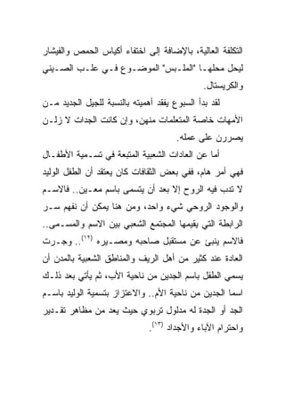 ‫ﺍﻟﺘﻜﻠﻔﺔ ﺍﻟﻌﺎﻟﻴﺔ، ﺒﺎﻹﻀﺎﻓﺔ ﺇﻟﻰ ﺍﺨﺘﻔﺎﺀ ﺃﻜﻴﺎﺱ ﺍﻟﺤﻤﺹ ﻭﺍﻟﻔﻴﺸﺎﺭ‬
‫ﻟﻴﺤل ﻤﺤﻠﻬـﺎ "ﺍﻟﻤﻠـﺒﺱ" ﺍﻟﻤﻭﻀـﻭﻉ ﻓـﻲ ﻋﻠـﺏ ﺍﻟﺼـﻴﻨﻲ‬
                                              ‫ﻭﺍﻟﻜﺭﻴﺴﺘﺎل.‬
‫ﻟﻘﺩ ﺒﺩﺃ ﺍﻟﺴﺒﻭﻉ ﻴﻔﻘﺩ ﺃﻫﻤﻴﺘﻪ ﺒﺎﻟﻨﺴﺒﺔ ﻟﻠﺠﻴل ﺍﻟﺠﺩﻴﺩ ﻤـﻥ‬
‫ﺍﻷﻤﻬﺎﺕ ﺨﺎﺼﺔ ﺍﻟﻤﺘﻌﻠﻤﺎﺕ ﻤﻨﻬﻥ، ﻭﺇﻥ ﻜﺎﻨﺕ ﺍﻟﺠﺩﺍﺕ ﻻ ﺯﻟـﻥ‬
                                      ‫ﻴﺼﺭﺭﻥ ﻋﻠﻰ ﻋﻤﻠﻪ.‬
‫ﺃﻤﺎ ﻋﻥ ﺍﻟﻌﺎﺩﺍﺕ ﺍﻟﺸﻌﺒﻴﺔ ﺍﻟﻤﺘﺒﻌﺔ ﻓﻲ ﺘﺴـﻤﻴﺔ ﺍﻷﻁﻔـﺎل‬
‫ﻓﻬﻲ ﺃﻤﺭ ﻫﺎﻡ، ﻓﻔﻲ ﺒﻌﺽ ﺍﻟﺜﻘﺎﻓﺎﺕ ﻜﺎﻥ ﻴﻌﺘﻘﺩ ﺃﻥ ﺍﻟﻁﻔل ﺍﻟﻭﻟﻴﺩ‬
‫ﻻ ﺘﺩﺏ ﻓﻴﻪ ﺍﻟﺭﻭﺡ ﺇﻻ ﺒﻌﺩ ﺃﻥ ﻴﺘﺴﻤﻰ ﺒﺎﺴﻡ ﻤﻌـﻴﻥ.. ﻓﺎﻻﺴـﻡ‬
‫ﻭﺍﻟﻭﺠﻭﺩ ﺍﻟﺭﻭﺤﻲ ﺸﻲﺀ ﻭﺍﺤﺩ، ﻭﻤﻥ ﻫﻨﺎ ﻴﻤﻜﻥ ﺃﻥ ﻨﻔﻬﻡ ﺴـﺭ‬
‫ﺍﻟﺭﺍﺒﻁﺔ ﺍﻟﺘﻲ ﻴﻘﻴﻤﻬﺎ ﺍﻟﻤﺠﺘﻤﻊ ﺍﻟﺸﻌﺒﻲ ﺒﻴﻥ ﺍﻻﺴﻡ ﻭﺍﻟﻤﺴـﻤﻰ..‬
‫ﻓﺎﻻﺴﻡ ﻴﻨﺒﺊ ﻋﻥ ﻤﺴﺘﻘﺒل ﺼﺎﺤﺒﻪ ﻭﻤﺼـﻴﺭﻩ )٢١(.. ﻭﺠـﺭﺕ‬
‫ﺍﻟﻌﺎﺩﺓ ﻋﻨﺩ ﻜﺜﻴﺭ ﻤﻥ ﺃﻫل ﺍﻟﺭﻴﻑ ﻭﺍﻟﻤﻨﺎﻁﻕ ﺍﻟﺸﻌﺒﻴﺔ ﺒﺎﻟﻤﺩﻥ ﺃﻥ‬
‫ﻴﺴﻤﻲ ﺍﻟﻁﻔل ﺒﺎﺴﻡ ﺍﻟﺠﺩﻴﻥ ﻤﻥ ﻨﺎﺤﻴﺔ ﺍﻷﺏ، ﺜﻡ ﻴﺄﺘﻲ ﺒﻌﺩ ﺫﻟـﻙ‬
‫ﺍﺴﻤﺎ ﺍﻟﺠﺩﻴﻥ ﻤﻥ ﻨﺎﺤﻴﺔ ﺍﻷﻡ.. ﻭﺍﻻﻋﺘﺯﺍﺯ ﺒﺘﺴﻤﻴﺔ ﺍﻟﻭﻟﻴﺩ ﺒﺎﺴـﻡ‬
‫ﺍﻟﺠﺩ ﺃﻭ ﺍﻟﺠﺩﺓ ﻟﻪ ﻤﺩﻟﻭل ﺘﺭﺒﻭﻱ ﺤﻴﺙ ﻴﻌﺩ ﻤﻥ ﻤﻅﺎﻫﺭ ﺘﻘـﺩﻴﺭ‬
                              ‫ﻭﺍﺤﺘﺭﺍﻡ ﺍﻵﺒﺎﺀ ﻭﺍﻷﺠﺩﺍﺩ )٣١(.‬
 