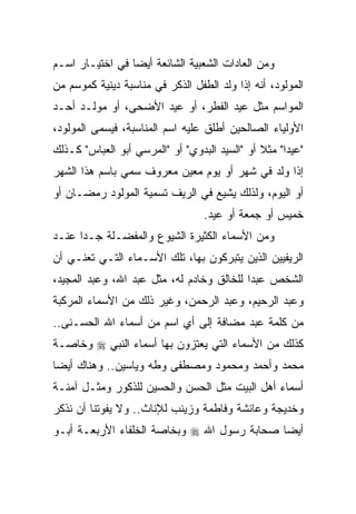 ‫ﻭﻤﻥ ﺍﻟﻌﺎﺩﺍﺕ ﺍﻟﺸﻌﺒﻴﺔ ﺍﻟﺸﺎﺌﻌﺔ ﺃﻴﻀﺎ ﻓﻲ ﺍﺨﺘﻴـﺎﺭ ﺍﺴـﻡ‬
                 ‫‪‬‬
‫ﺍﻟﻤﻭﻟﻭﺩ، ﺃﻨﻪ ﺇﺫﺍ ﻭﻟﺩ ﺍﻟﻁﻔل ﺍﻟﺫﻜﺭ ﻓﻲ ﻤﻨﺎﺴﺒﺔ ﺩﻴﻨﻴﺔ ﻜﻤﻭﺴﻡ ﻤﻥ‬
‫ﺍﻟﻤﻭﺍﺴﻡ ﻤﺜل ﻋﻴﺩ ﺍﻟﻔﻁﺭ، ﺃﻭ ﻋﻴﺩ ﺍﻷﻀﺤﻰ، ﺃﻭ ﻤﻭﻟـﺩ ﺃﺤـﺩ‬
‫ﺍﻷﻭﻟﻴﺎﺀ ﺍﻟﺼﺎﻟﺤﻴﻥ ﺃﻁﻠﻕ ﻋﻠﻴﻪ ﺍﺴﻡ ﺍﻟﻤﻨﺎﺴﺒﺔ، ﻓﻴﺴﻤﻰ ﺍﻟﻤﻭﻟﻭﺩ،‬
‫"ﻋﻴﺩﺍ" ﻤﺜﻼ ﺃﻭ "ﺍﻟﺴﻴﺩ ﺍﻟﺒﺩﻭﻱ" ﺃﻭ "ﺍﻟﻤﺭﺴﻲ ﺃﺒﻭ ﺍﻟﻌﺒﺎﺱ" ﻜـﺫﻟﻙ‬
‫ﺇﺫﺍ ﻭﻟﺩ ﻓﻲ ﺸﻬﺭ ﺃﻭ ﻴﻭﻡ ﻤﻌﻴﻥ ﻤﻌﺭﻭﻑ ﺴﻤﻲ ﺒﺎﺴﻡ ﻫﺫﺍ ﺍﻟﺸﻬﺭ‬
‫ﺃﻭ ﺍﻟﻴﻭﻡ، ﻭﻟﺫﻟﻙ ﻴﺸﻴﻊ ﻓﻲ ﺍﻟﺭﻴﻑ ﺘﺴﻤﻴﺔ ﺍﻟﻤﻭﻟﻭﺩ ﺭﻤﻀـﺎﻥ ﺃﻭ‬
                                  ‫ﺨﻤﻴﺱ ﺃﻭ ﺠﻤﻌﺔ ﺃﻭ ﻋﻴﺩ.‬
‫ﻭﻤﻥ ﺍﻷﺴﻤﺎﺀ ﺍﻟﻜﺜﻴﺭﺓ ﺍﻟﺸﻴﻭﻉ ﻭﺍﻟﻤﻔﻀـﻠﺔ ﺠـﺩﺍ ﻋﻨـﺩ‬
      ‫‪‬‬
‫ﺍﻟﺭﻴﻔﻴﻴﻥ ﺍﻟﺫﻴﻥ ﻴﺘﺒﺭﻜﻭﻥ ﺒﻬﺎ، ﺘﻠﻙ ﺍﻷﺴـﻤﺎﺀ ﺍﻟﺘـﻲ ﺘﻌﻨـﻲ ﺃﻥ‬
‫ﺍﻟﺸﺨﺹ ﻋﺒﺩﺍ ﻟﻠﺨﺎﻟﻕ ﻭﺨﺎﺩﻡ ﻟﻪ، ﻤﺜل ﻋﺒﺩ ﺍﷲ، ﻭﻋﺒﺩ ﺍﻟﻤﺠﻴﺩ،‬
                                           ‫‪‬‬
‫ﻭﻋﺒﺩ ﺍﻟﺭﺤﻴﻡ، ﻭﻋﺒﺩ ﺍﻟﺭﺤﻤﻥ، ﻭﻏﻴﺭ ﺫﻟﻙ ﻤﻥ ﺍﻷﺴﻤﺎﺀ ﺍﻟﻤﺭﻜﺒﺔ‬
‫ﻤﻥ ﻜﻠﻤﺔ ﻋﺒﺩ ﻤﻀﺎﻓﺔ ﺇﻟﻰ ﺃﻱ ﺍﺴﻡ ﻤﻥ ﺃﺴﻤﺎﺀ ﺍﷲ ﺍﻟﺤﺴـﻨﻰ..‬
‫ﻜﺫﻟﻙ ﻤﻥ ﺍﻷﺴﻤﺎﺀ ﺍﻟﺘﻲ ﻴﻌﺘﺯﻭﻥ ﺒﻬﺎ ﺃﺴﻤﺎﺀ ﺍﻟﻨﺒﻲ ‪ ‬ﻭﺨﺎﺼـﺔ‬
‫ﻤﺤﻤﺩ ﻭﺃﺤﻤﺩ ﻭﻤﺤﻤﻭﺩ ﻭﻤﺼﻁﻔﻰ ﻭﻁﻪ ﻭﻴﺎﺴﻴﻥ.. ﻭﻫﻨﺎﻙ ﺃﻴﻀﺎ‬
 ‫‪‬‬
‫ﺃﺴﻤﺎﺀ ﺃﻫل ﺍﻟﺒﻴﺕ ﻤﺜل ﺍﻟﺤﺴﻥ ﻭﺍﻟﺤﺴﻴﻥ ﻟﻠﺫﻜﻭﺭ ﻭﻤﺜـل ﺁﻤﻨـﺔ‬
‫ﻭﺨﺩﻴﺠﺔ ﻭﻋﺎﺌﺸﺔ ﻭﻓﺎﻁﻤﺔ ﻭﺯﻴﻨﺏ ﻟﻺﻨﺎﺙ.. ﻭﻻ ﻴﻔﻭﺘﻨﺎ ﺃﻥ ﻨﺫﻜﺭ‬
‫ﺃﻴﻀﺎ ﺼﺤﺎﺒﺔ ﺭﺴﻭل ﺍﷲ ‪ ‬ﻭﺒﺨﺎﺼﺔ ﺍﻟﺨﻠﻔﺎﺀ ﺍﻷﺭﺒﻌـﺔ ﺃﺒـﻭ‬
                                             ‫‪‬‬
 