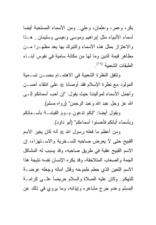 ‫ﺒﻜﺭ، ﻭﻋﻤﺭ، ﻭﻋﺜﻤﺎﻥ، ﻭﻋﻠﻲ.. ﻭﻤﻥ ﺍﻷﺴﻤﺎﺀ ﺍﻟﻤﺴﺘﺤﺒﺔ ﺃﻴﻀﺎ‬
 ‫‪‬‬
‫ﺃﺴﻤﺎﺀ ﺍﻷﻨﺒﻴﺎﺀ ﻤﺜل ﺇﺒﺭﺍﻫﻴﻡ ﻭﻤﻭﺴﻰ ﻭﻋﻴﺴﻰ ﻭﺴﻠﻴﻤﺎﻥ.. ﻫـﺫﺍ‬
‫ﻭﺍﻻﻋﺘﺯﺍﺯ ﺒﻤﺜل ﻫﺫﻩ ﺍﻷﺴﻤﺎﺀ ﻭﺍﻟﺘﺒﺭﻙ ﺒﻬﺎ ﻴﻌﺩ ﻤﻅﻬـﺭﺍ ﻤـﻥ‬
     ‫‪‬‬
‫ﻤﻅﺎﻫﺭ ﻗﻴﻤﺔ ﺍﻟﺩﻴﻥ ﻭﻤﺎ ﻟﻬﺎ ﻤﻥ ﻤﻜﺎﻨﺔ ﺴﺎﻤﻴﺔ ﻓﻲ ﻨﻔﻭﺱ ﺃﺒﻨـﺎﺀ‬
                                    ‫ﺍﻟﻁﺒﻘﺎﺕ ﺍﻟﺸﻌﺒﻴﺔ )٤١(.‬
‫ﻭﺘﺘﻔﻕ ﺍﻟﻨﻅﺭﺓ ﺍﻟﺸﻌﺒﻴﺔ ﻓﻲ ﺍﻻﻫﺘﻤـﺎﻡ ﺒﺤﺴـﻥ ﺘﺴـﻤﻴﺔ‬
‫ﺍﻟﻤﻭﻟﻭﺩ ﻤﻊ ﻨﻅﺭﺓ ﺍﻹﺴﻼﻡ ﻓﻘﺩ ﺃﻭﺼﺎﻨﺎ ‪ ‬ﻋﻠﻰ ﺍﻨﺘﻘﺎﺀ ﺃﺤﺴـﻥ‬
‫ﻭﺃﺠﻤل ﺍﻷﺴﻤﺎﺀ ﻟﻤﻭﺍﻟﻴﺩﻨﺎ ﺤﻴﺙ ﻴﻘﻭل: "ﺇﻥ ﺃﺤﺏ ﺃﺴﻤﺎﺌﻜﻡ ﺇﻟـﻰ‬
         ‫ﺍﷲ ﻋﺯ ﻭﺠل ﻋﺒﺩ ﺍﷲ ﻭﻋﺒﺩ ﺍﻟﺭﺤﻤﻥ" )ﺭﻭﺍﻩ ﻤﺴﻠﻡ(.‬
‫ﻭﻴﻘﻭل ﺃﻴﻀﺎ: "ﺇﻨﻜﻡ ﺘﺩﻋﻭﻥ ﻴـﻭﻡ ﺍﻟﻘﻴﺎﻤـﺔ ﺒﺄﺴـﻤﺎﺌﻜﻡ‬
                                      ‫‪‬‬
              ‫ﻭﺒﺄﺴﻤﺎﺀ ﺃﺒﺎﺌﻜﻡ ﻓﺄﺤﺴﻨﻭﺍ ﺃﺴﻤﺎﺀﻜﻡ" )ﺃﺒﻭ ﺩﺍﻭﺩ(.‬
‫ﻭﻤﻥ ﺃﻋﻅﻡ ﻤﺎ ﻓﻌﻠﻪ ﺭﺴﻭل ﺍﷲ ‪ ‬ﺃﻨﻪ ﻜﺎﻥ ﻴﻐﻴﺭ ﺍﻻﺴﻡ‬
‫ﺍﻟﻘﺒﻴﺢ ﺤﺘﻰ ﻻ ﻴﻌﺭﺽ ﺼﺎﺤﺒﻪ ﻟﻠﺴـﺨﺭﻴﺔ ﻭﺍﻻﺴـﺘﻬﺯﺍﺀ، ﺇﻥ‬
‫ﺍﻻﺴﻡ ﺍﻟﻘﺒﻴﺢ ﻋﻘﺒﺔ ﻓﻲ ﻁﺭﻴﻕ ﺼﺎﺤﺒﻪ، ﻭﻗﺩ ﻴﺴﺒﺏ ﻟﻪ ﺍﻟﻤﺸﺎﻜل‬
‫ﺍﻟﺠﻤﺔ ﻭﺍﻟﺼﻌﺎﺏ ﺍﻟﻤﺘﻼﺤﻘﺔ، ﻭﻗﺩ ﻴﻜﺭﻩ ﺍﻹﻨﺴﺎﻥ ﻨﻔﺴﻪ ﻨﺘﻴﺠﺔ ﻫﺫﺍ‬
‫ﺍﻻﺴﻡ ﺍﻟﻠﻌﻴﻥ ﺍﻟﺫﻱ ﺤﻁﻡ ﻁﻤﻭﺤﻪ ﻭﻗﺘل ﺁﻤﺎﻟﻪ ﻭﺠﻌﻠﻪ ﻋﺭﻀـﺔ‬
‫ﻟﻠﺘﻬﻜﻡ.. ﻭﻜﺎﻥ ﻋﻠﻴﻪ ﺍﻟﺼﻼﺓ ﻭﺍﻟﺴﻼﻡ ﺤﺭﻴﺼﺎ ﻋﻠـﻰ ﻜﺭﺍﻤـﺔ‬
             ‫‪‬‬
‫ﺍﻟﻤﺴﻠﻡ ﻭﻋﺩﻡ ﺠﺭﺡ ﻤﺸﺎﻋﺭﻩ ﻭﺇﻴﺫﺍﺌﻪ، ﻭﻤﺎ ﻴﺭﻭﻱ ﻓﻲ ﺫﻟﻙ ﻋﻥ‬
 