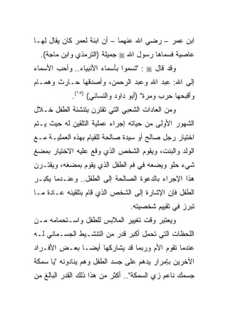 ‫ﺍﺒﻥ ﻋﻤﺭ – ﺭﻀﻲ ﺍﷲ ﻋﻨﻬﻤﺎ – ﺃﻥ ﺍﺒﻨﺔ ﻟﻌﻤﺭ ﻜﺎﻥ ﻴﻘﺎل ﻟﻬـﺎ‬
  ‫ﻋﺎﺼﻴﺔ ﻓﺴﻤﺎﻫﺎ ﺭﺴﻭل ﺍﷲ ‪ ‬ﺠﻤﻴﻠﺔ )ﺍﻟﺘﺭﻤﺫﻱ ﻭﺍﺒﻥ ﻤﺎﺠﺔ(.‬
‫ﻭﻗﺩ ﻗﺎل ‪" : ‬ﺘﺴﻤﻭﺍ ﺒﺄﺴﻤﺎﺀ ﺍﻷﻨﺒﻴﺎﺀ.. ﻭﺃﺤﺏ ﺍﻷﺴﻤﺎﺀ‬
‫ﺇﻟﻰ ﺍﷲ: ﻋﺒﺩ ﺍﷲ ﻭﻋﺒﺩ ﺍﻟﺭﺤﻤﻥ، ﻭﺃﺼﺩﻗﻬﺎ ﺤـﺎﺭﺙ ﻭﻫﻤـﺎﻡ‬
            ‫ﻭﺃﻗﺒﺤﻬﺎ ﺤﺭﺏ ﻭﻤﺭﺓ" )ﺃﺒﻭ ﺩﺍﻭﺩ ﻭﺍﻟﻨﺴﺎﺌﻲ( )٥١(.‬
‫ﻭﻤﻥ ﺍﻟﻌﺎﺩﺍﺕ ﺍﻟﺸﻌﺒﻲ ﺍﻟﺘﻲ ﺘﻘﺘﺭﻥ ﺒﺘﻨﺸﺌﺔ ﺍﻟﻁﻔل ﺨـﻼل‬
‫ﺍﻟﺸﻬﻭﺭ ﺍﻷﻭﻟﻰ ﻤﻥ ﺤﻴﺎﺘﻪ ﺇﺠﺭﺍﺀ ﻋﻤﻠﻴﺔ ﺍﻟﺘﻠﻘﻴﻥ ﻟﻪ ﺤﻴﺙ ﻴـﺘﻡ‬
‫ﺍﺨﺘﻴﺎﺭ ﺭﺠل ﺼﺎﻟﺢ ﺃﻭ ﺴﻴﺩﺓ ﺼﺎﻟﺤﺔ ﻟﻠﻘﻴﺎﻡ ﺒﻬﺫﻩ ﺍﻟﻌﻤﻠﻴـﺔ ﻤـﻊ‬
‫ﺍﻟﻭﻟﺩ ﻭﺍﻟﺒﻨﺕ، ﻭﻴﻘﻭﻡ ﺍﻟﺸﺨﺹ ﺍﻟﺫﻱ ﻭﻗﻊ ﻋﻠﻴﻪ ﺍﻻﺨﺘﻴﺎﺭ ﺒﻤﻀﻎ‬
‫ﺸﻲﺀ ﺤﻠﻭ ﻭﻴﻀﻌﻪ ﻓﻲ ﻓﻡ ﺍﻟﻁﻔل ﺍﻟﺫﻱ ﻴﻘﻭﻡ ﺒﻤﻀﻐﻪ، ﻭﻴﻘﺘـﺭﻥ‬
‫ﻫﺫﺍ ﺍﻹﺠﺭﺍﺀ ﺒﺎﻟﺩﻋﻭﺓ ﺍﻟﺼﺎﻟﺤﺔ ﺇﻟﻰ ﺍﻟﻁﻔل.. ﻭﻋﻨـﺩﻤﺎ ﻴﻜﺒـﺭ‬
‫ﺍﻟﻁﻔل ﻓﺈﻥ ﺍﻹﺸﺎﺭﺓ ﺇﻟﻰ ﺍﻟﺸﺨﺹ ﺍﻟﺫﻱ ﻗﺎﻡ ﺒﺘﻠﻘﻴﻨﻪ ﻋـﺎﺩﺓ ﻤـﺎ‬
                                ‫ﺘﺒﺭﺯ ﻓﻲ ﺘﻘﻴﻴﻡ ﺸﺨﺼﻴﺘﻪ.‬
‫ﻭﻴﻌﺘﺒﺭ ﻭﻗﺕ ﺘﻐﻴﻴﺭ ﺍﻟﻤﻼﺒﺱ ﻟﻠﻁﻔل ﻭﺍﺴـﺘﺤﻤﺎﻤﻪ ﻤـﻥ‬
‫ﺍﻟﻠﺤﻅﺎﺕ ﺍﻟﺘﻲ ﺘﺤﻤل ﺃﻜﺒﺭ ﻗﺩﺭ ﻤﻥ ﺍﻟﺘﻨﺸـﻴﻁ ﺍﻟﺠﺴـﻤﺎﻨﻲ ﻟـﻪ‬
‫ﻋﻨﺩﻤﺎ ﺘﻘﻭﻡ ﺍﻷﻡ ﻭﺭﺒﻤﺎ ﻗﺩ ﻴﺸﺎﺭﻜﻬﺎ ﺃﻴ ‪‬ـﺎ ﺒﻌـﺽ ﺍﻷﻓـﺭﺍﺩ‬
               ‫ﻀ‬
‫ﺍﻵﺨﺭﻴﻥ ﺒﺈﻤﺭﺍﺭ ﻴﺩﻫﻡ ﻋﻠﻰ ﺠﺴﺩ ﺍﻟﻁﻔل ﻭﻫﻡ ﻴﻨﺎﺩﻭﻨﻪ "ﻴﺎ ﺴﻤﻜﺔ‬
‫ﺠﺴﻤﻙ ﻨﺎﻋﻡ ﺯﻱ ﺍﻟﺴﻤﻜﺔ".. ﺃﻜﺜﺭ ﻤﻥ ﻫﺫﺍ ﺫﻟﻙ ﺍﻟﻘﺩﺭ ﺍﻟﺒﺎﻟﻎ ﻤﻥ‬
 