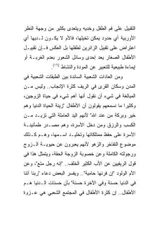 ‫ﺍﻟﺘﻘﺒﻴل ﻋﻠﻰ ﻓﻡ ﺍﻟﻁﻔل ﻭﺨﺩﻴﻪ ﻭﻴﺘﻌﺩﻯ ﺒﻜﺜﻴﺭ ﻤﻥ ﻭﺠﻬﺔ ﺍﻟﻨﻅﺭ‬
‫ﺍﻷﻭﺭﺒﻴﺔ ﺃﻱ ﺤﺩﻭﺩ ﻴﻤﻜﻥ ﺘﺨﻴﻠﻬﺎ، ﻓﺎﻷﻡ ﻻ ﻴﻜـﻭﻥ ﻟـﺩﻴﻬﺎ ﺃﻱ‬
‫ﺍﻋﺘﺭﺍﺽ ﻋﻠﻰ ﺘﻘﺒﻴل ﺍﻟﺯﺍﺌﺭﻴﻥ ﻟﻁﻔﻠﻬﺎ ﺒل ﺍﻟﻌﻜﺱ ﻓـﺈﻥ ﺘﻘﺒﻴـل‬
‫ﺍﻷﻁﻔﺎل ﺍﻟﺼﻐﺎﺭ ﻴﻌﺩ ﺇﺤﺩﻯ ﻭﺴﺎﺌل ﺍﻟﺸﻌﻭﺭ ﺒﻌﺩﻡ ﺍﻟﻐﺭﺒـﺔ ﺃﻭ‬
             ‫ﺇﻴﻤﺎﺀﺓ ﻁﺒﻴﻌﻴﺔ ﻟﻠﺘﻌﺒﻴﺭ ﻋﻥ ﺍﻟﻤﻭﺩﺓ ﻭﺍﻟﻨﺸﺎﻁ )٦١(.‬
‫ﻭﻤﻥ ﺍﻟﻌﺎﺩﺍﺕ ﺍﻟﺸﻌﺒﻴﺔ ﺍﻟﺴﺎﺌﺩﺓ ﺒﻴﻥ ﺍﻟﻁﺒﻘﺎﺕ ﺍﻟﺸﻌﺒﻴﺔ ﻓﻲ‬
‫ﺍﻟﻤﺩﻥ ﻭﺴﻜﺎﻥ ﺍﻟﻘﺭﻯ ﻓﻲ ﺍﻟﺭﻴﻑ ﻜﺜﺭﺓ ﺍﻹﻨﺠﺎﺏ.. ﻭﻟﻴﺱ ﻤـﻥ‬
‫ﺍﻟﻤﺒﺎﻟﻐﺔ ﻓﻲ ﺸﻲﺀ ﺃﻥ ﻨﻘﻭل ﺃﻨﻬﺎ ﺃﻫﻡ ﺸﻲﺀ ﻓﻲ ﺤﻴﺎﺓ ﺍﻟﺯﻭﺠﻴﻥ،‬
‫ﻭﻜﺜﻴﺭﺍ ﻤﺎ ﻨﺴﻤﻌﻬﻡ ﻴﻘﻭﻟﻭﻥ ﺃﻥ ﺍﻷﻁﻔﺎل "ﺯﻴﻨﺔ ﺍﻟﺤﻴﺎﺓ ﺍﻟﺩﻨﻴﺎ ﻭﻫﻡ‬
                                                    ‫‪‬‬
‫ﺨﻴﺭ ﻭﺒﺭﻜﺔ ﻤﻥ ﻋﻨﺩ ﺍﷲ" ﻷﻨﻬﻡ ﺍﻟﻴﺩ ﺍﻟﻌﺎﻤﻠﺔ ﺍﻟﺘﻲ ﺘﺯﻴـﺩ ﻤـﻥ‬
‫ﺍﻟﻜﺴﺏ ﻭﺍﻟﺭﺯﻕ ﻭﻤﻥ ﺩﺨل ﺍﻷﺴﺭﺓ، ﻭﻫﻡ ﻤﺼـﺩﺭ ﻁﻤﺄﻨﻴﻨـﺔ‬
‫ﺍﻷﺴﺭﺓ ﻋﻠﻰ ﺤﻔﻅ ﻤﻤﺘﻠﻜﺎﺘﻬﺎ ﻭﺘﺨﻠﻴـﺩ ﺍﺴـﻤﻬﺎ، ﻭﻫـﻡ ﻜـﺫﻟﻙ‬
‫ﻤﻭﻀﻭﻉ ﺍﻟﺘﻔﺎﺨﺭ ﻭﺍﻟﺯﻫﻭ ﻷﻨﻬﻡ ﻴﻌﺒﺭﻭﻥ ﻋﻥ ﺤﻴﻭﻴـﺔ ﺍﻟـﺯﻭﺝ‬
‫ﻭﺭﺠﻭﻟﺘﻪ ﺍﻟﻜﺎﻤﻠﺔ ﻭﻋﻥ ﺨﺼﻭﺒﺔ ﺍﻟﺯﻭﺠﺔ ﺍﻟﺤﻘﺔ، ﻭﻴﺘﻤﺜل ﻫﺫﺍ ﻓﻲ‬
‫ﻗﻭل ﺍﻟﺭﻴﻔﻴﻴﻥ ﻋﻥ ﺍﻷﺏ ﺍﻟﻜﺜﻴﺭ ﺍﻟﺨﻠﻑ.. "ﺇﻨﻪ ﺭﺠل ﻤﺘﻊ"، ﻭﻋﻥ‬
‫ﺍﻷﻡ ﺍﻟﻭﻟﻭﺩ "ﺇﻥ ﻓﺭﻨﻬﺎ ﺤﺎﻤﻴﺔ".. ﻭﻴﻔﺴﺭ ﺍﻟﺒﻌﺽ ﺩﻋﺎﺀ "ﺭﺒﻨﺎ ﺁﺘﻨﺎ‬
‫ﻓﻲ ﺍﻟﺩﻨﻴﺎ ﺤﺴﻨﺔ ﻭﻓﻲ ﺍﻵﺨﺭﺓ ﺤﺴﻨﺔ" ﺒﺄﻥ ﺤﺴﻨﺎﺕ ﺍﻟـﺩﻨﻴﺎ ﻫـﻡ‬
‫ﺍﻷﻁﻔﺎل.. ﺇﻥ ﻜﺜﺭﺓ ﺍﻷﻁﻔﺎل ﻓﻲ ﺍﻟﻤﺠﺘﻤﻊ ﺍﻟﺸﻌﺒﻲ ﻫﻲ ﻋـﺯﻭﺓ‬
 