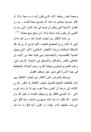 ‫ﻭﻤﺒﻌﺙ ﻓﺨﺭ، ﻭﻴﺘﺨﺫ ﺍﻷﺏ ﺍﻟﺫﻱ ﻴﻜﻭﻥ ﻟﺩﻴـﻪ ﺴـﺒﻌﺔ ﺃﻭﻻﺩ ﺃﻭ‬
‫ﺃﻜﺜﺭ ﻨﻤﻭﺫﺠﺎ ﻴﺤﺘﺫﻯ ﺒﻪ، ﻜﻤﺎ ﺃﻨﻪ ﻴﺼﺒﺢ ﻤﺒﻌﺜﺎ ﻟﻠﺤﺴﺩ.. ﻭﻤـﻥ‬
              ‫ﹰ‬                            ‫‪‬‬
‫ﺃﻓﻀل ﺍﻷﺩﻋﻴﺔ ﺍﻟﺘﻲ ﻴﻤﻜﻥ ﺃﻥ ﺘﻭﺠﻪ ﻓﻲ ﻫﺫﺍ ﺍﻟﺸﺄﻥ ﻷﻱ ﺭﺠـل‬
‫ﺍﻟﺘﻤﻨﻲ ﺒﺄﻥ ﻴﻜﻭﻥ ﻟﺩﻴﻪ ﺴﺒﻌﺔ ﺃﻭﻻﺩ ﻭﺃﻥ ﻴﺤﺞ ﺴﺒﻊ ﺤﺠﺎﺕ )٧١(.‬
‫ﺇﻥ ﻋﺎﺩﺓ ﺍﻹﻜﺜﺎﺭ ﻤﻥ ﺇﻨﺠﺎﺏ ﺍﻟﺒﻨﺎﺕ ﺘﻌﺩ ﻤـﻥ ﺍﻟﻌـﺎﺩﺍﺕ‬
‫ﺍﻟﺘﻲ ﻻ ﺘﻼﺌﻡ ﺭﻭﺡ ﺍﻟﻤﺠﺘﻤﻊ ﺍﻟﺠﺩﻴﺩ، ﻷﻨﻬﺎ ﺘﺅﺩﻱ ﺇﻟـﻰ ﺘﻔـﺎﻗﻡ‬
‫ﺍﻟﻤﺸﻜﻠﺔ ﺍﻟﺴﻜﺎﻨﻴﺔ ﻭﺯﻴﺎﺩﺓ ﺍﻻﻨﻔﺠﺎﺭ ﺍﻟﺴﻜﺎﻨﻲ، ﺍﻷﻤﺭ ﺍﻟﺫﻱ ﻴﻌﻭﻕ‬
‫ﺍﻟﺘﻨﻤﻴﺔ ﺍﻻﻗﺘﺼﺎﺩﻴﺔ ﻭﺍﻻﺠﺘﻤﺎﻋﻴﺔ ﻭﻫﻲ ﻗﻴﻤﺔ ﺘﻌﻜـﺱ ﺍﻹﻴﻤـﺎﻥ‬
‫ﺍﻟﺨﺎﻁﺊ ﺒﺎﻟﻘﺩﺭ ﻭﺍﻟﺘﻭﺍﻜل ﻭﺍﻻﻨﺴﻴﺎﻕ ﻓﻲ ﺍﻟﺴﻠﻭﻙ ﺍﻻﺭﺘﺠـﺎﻟﻲ،‬
‫ﻭﻋﺩﻡ ﺍﻟﻁﻤﻭﺡ ﻟﻤﺴﺘﻭﻯ ﻤﻌﻴﺸﺔ ﺃﻜﺭﻡ، ﻭﻋﺩﻡ ﺍﻟﻤﺒﺎﻻﺓ ﺒﺎﻟﺘﺨﻁﻴﻁ‬
             ‫ﻓﻲ ﺤﻴﺎﺓ ﺍﻷﺴﺭﺓ ﻟﻜﻲ ﺘﺴﻴﺭ ﻨﺤﻭ ﻤﺴﺘﻘﺒل ﺃﻓﻀل.‬
‫ﻭﻴﺭﺘﺒﻁ ﺒﺎﻟﺤﺭﺹ ﻋﻠﻰ ﺍﻹﻜﺜﺎﺭ ﻤﻥ ﺇﻨﺠﺎﺏ ﺍﻷﻁﻔﺎل ﺒﻴﻥ‬
‫ﺃﺒﻨﺎﺀ ﺍﻟﻁﺒﻘﺎﺕ ﺍﻟﺸﻌﺒﻴﺔ ﺘﻔﻀﻴل ﺇﻨﺠﺎﺏ ﺍﻷﻁﻔﺎل ﺍﻟـﺫﻜﻭﺭ ﻋﻠـﻰ‬
‫ﺍﻹﻨﺎﺙ ﺇﻟﻰ ﺩﺭﺠﺔ ﺃﻥ ﺍﻟﺤﺯﻥ ﻴﻤﻸ ﻨﻔﻭﺴـﻬﻡ ﺇﺫﺍ ﻭﻟـﺩﺕ ﻟﻬـﻡ‬
‫ﺃﻨﺜﻰ.. ﺃﻤﺎ ﺍﻟﺼﺒﻲ ﻓﺎﻟﻜل ﻴﻔﺭﺡ ﻭﻴﺘﻬﻠل ﻟﻤﻘﺩﻤﻪ ﺒـﺩﻟﻴل ﺍﻟﻘـﻭل‬
‫ﺍﻟﺴﺎﺌﺭ: "ﻟﻤﺎ ﻗﺎﻟﻭﺍ ﺩﻩ ﻭﻟﺩ ﺍﻨﺸﺩ ﻀﻬﺭﻱ ﻭﺍﻨﺴﻨﺩ، ﻭﻟﻤﺎ ﻗﺎﻟﻭﺍ ﻟﻲ‬
‫ﺩﻱ ﺒﻨﺕ ﺍﻨﻁﺒﻘﺕ ﺍﻟﺩﺍﺭ ﻋﻠﻴﻪ"، ﺃﻭ ﺍﻟﻘﻭل: "ﻟﻤﺎ ﻗﺎﻟﻭﺍ ﺩﻩ ﻏـﻼﻡ‬
 