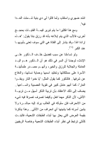 ‫ﺍﻨﺸﺩ ﻀﻬﺭﻱ ﻭﺍﺴﺘﻘﺎﻡ، ﻭﻟﻤﺎ ﻗﺎﻟﻭﺍ ﻟﻲ ﺩﻱ ﺒﻨﻴﺔ ﺸـﻤﺘﺕ ﺍﻟﻌـﺩﺍ‬
                                                     ‫ﻓﻴﻪ".‬
‫ﻭﻤﻊ ﻫﺫﺍ ﻓﻜﺜﻴﺭﺍ ﻤﺎ ﻴﺘﻡ ﺘﺒﺭﻴﺭ ﻗﻴﻤـﺔ ﺍﻟﻔﺘﻴـﺎﺕ ﺒﺤﺠـﺞ‬
                                   ‫‪‬‬
‫ﺃﺨﺭﻯ، ﻓﺎﻷﺏ ﺍﻟﺫﻱ ﻴﺘﻡ ﺇﺒﻼﻏﻪ ﺒﺄﻨﻪ ﻗﺩ ﺭﺯﻕ ﺒﻨﺘﺎ ﻴﻘﻭل: "ﻫـﺫﻩ‬
             ‫ﹰ‬
‫ﺇﺭﺍﺩﺓ ﺍﷲ"، ﻭﻗﺩ ﻴﺸﺎﺭ ﺇﻟﻰ ﺍﻟﻔﺘﺎﺓ ﻫﻲ ﺍﻟﺘﻲ ﺴﻭﻑ ﺘﻌﻨﻰ ﺒﺄﺒﻭﻴﻬـﺎ‬
                                           ‫ﻋﻨﺩ ﺍﻟﻜﺒﺭ )٨١(.‬
‫ﻭﻟﻭ ﺘﺴﺎﺀﻟﻨﺎ ﻋﻥ ﺴﺒﺏ ﺘﻔﻀﻴل ﺨﻠـﻑ ﺍﻟـﺫﻜﻭﺭ ﻋﻠـﻰ‬
‫ﺍﻹﻨﺎﺙ، ﻟﻭﺠﺩﻨﺎ ﺃﻥ ﺍﻟﺴﺭ ﻓﻲ ﺫﻟﻙ ﻫﻭ ﺃﻥ ﺍﻟـﺫﻜﻭﺭ ﻫـﻡ ﺍﻟﻴـﺩ‬
‫ﺍﻟﻌﺎﻤﻠﺔ ﻭﺍﻟﺠﻼﺒﺔ ﻟﻠﺭﺯﻕ ﻭﺍﻟﺨﻴﺭ، ﻭﺃﻨﻬـﻡ ﻤﺼـﺩﺭ ﻁﻤﺄﻨﻴﻨـﺔ‬
‫ﺍﻷﺴﺭﺓ ﻋﻠﻰ ﻤﻤﺘﻠﻜﺎﺘﻬﺎ ﻭﺘﺨﻠﻴﺩ ﺍﺴﻤﻬﺎ ﻭﺤﻤﺎﻴﺔ ﻨﺴﺎﺌﻬﺎ، ﻭﺍﻟﺩﻓﺎﻉ‬
‫ﻋﻥ ﺸﺭﻓﻬﺎ.. ﻓﺎﻟﺫﻜﻭﺭ ﻜﻤﺎ ﻴﻘﻭل ﺍﻟﻤﺜل: "ﻴﺎ ﺨﺩﻭﺍ ﺍﻟﺘﺎﺭ ﻭﻴﻨﻘـﻭﺍ‬
‫ﺍﻟﻌﺎﺭ"، ﻜﻤﺎ ﺃﻨﻬﻡ ﻋﺎﻤل ﻜﺒﻴﺭ ﻓﻲ ﺘﻘﻭﻴﺔ ﺍﻟﻌﺼﺒﻴﺔ ﻭﺍﺘﺴـﺎﻋﻬﺎ..‬
‫ﻴﻀﺎﻑ ﺇﻟﻰ ﺫﻟﻙ ﺍﻻﻋﺘﻘﺎﺩ ﺒﺄﻥ ﺘﺭﺒﻴﺔ ﺍﻟﺫﻜﺭ ﺃﺴﻬل ﻤـﻥ ﺘﺭﺒﻴـﺔ‬
‫ﺍﻷﻨﺜﻰ، ﻷﻥ ﺍﻟﺫﻜﺭ ﻤﻬﻤﺎ ﻓﻌل ﻭﻜﻴﻔﻤﺎ ﺘﺼﺭﻑ ﺘﺼﺭﻓﺎ ﻓﻴﻪ ﺸﻲﺀ‬
         ‫ﹰ‬
‫ﻤﻥ ﺍﻻﻨﺤﺭﺍﻑ ﻓﺈﻥ ﺴﻠﻭﻜﻪ ﻓﻲ ﺍﻟﻐﺎﻟﺏ ﻴﺭﺘﺩ ﺇﻟﻴﻪ ﻤﺒﺎﺸـﺭﺓ ﻭﻻ‬
‫ﻴﺸﻴﻥ ﺃﺴﺭﺘﻪ ﻜﻤﺎ ﻴﺸﻴﻨﻬﺎ ﺃﻱ ﺍﻨﺤﺭﺍﻑ ﻤﻥ ﺍﻷﻨﺜﻰ.. ﻭﻫﺫﺍ ﻴﺫﻜﺭﻨﺎ‬
‫ﺒﻘﻴﻤﺔ ﺍﻟﻌﺭﺽ ﺍﻟﺘﻲ ﻴﻌﺘﺯ ﺒﻬﺎ ﺃﺒﻨﺎﺀ ﺍﻟﻁﺒﻘﺎﺕ ﺍﻟﺸﻌﺒﻴﺔ، ﻓﺎﻟﺒﻨـﺕ‬
‫ﻜﺄﻨﺜﻰ ﺘﺭﺘﺒﻁ ﻓﻲ ﻨﻅﺭ ﺃﺒﻨﺎﺀ ﺍﻟﻁﺒﻘﺎﺕ ﺍﻟﺸﻌﺒﻴﺔ ﻭﺨﺎﺼﺔ ﺍﻟﺭﻴﻔﻴﻴﻥ‬
 