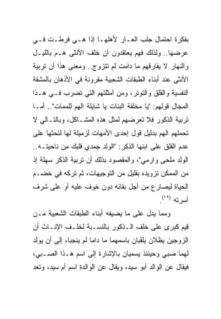 ‫ﺒﻔﻜﺭﺓ ﺍﺤﺘﻤﺎل ﺠﻠﺏ ﺍﻟﻌـﺎﺭ ﻷﻫﻠﻬـﺎ ﺇﺫﺍ ﻫـﻲ ﻓﺭﻁـﺕ ﻓـﻲ‬
‫ﻋﺭﻀﻬﺎ.. ﻭﻟﺫﻟﻙ ﻓﻬﻡ ﻴﻌﺘﻘﺩﻭﻥ ﺃﻥ ﺨﻠﻑ ﺍﻷﻨﺜﻰ ﻫـﻡ ﺒﺎﻟﻠﻴـل‬
‫ﻭﺍﻟﻨﻬﺎﺭ ﻻ ﻴﻔﺎﺭﻗﻬﻡ ﻤﺎ ﺩﺍﻤﺕ ﻟﻡ ﺘﺘﺯﻭﺝ.. ﻭﻤﻌﻨﻰ ﻫﺫﺍ ﺃﻥ ﺘﺭﺒﻴﺔ‬
‫ﺍﻷﻨﺜﻰ ﻋﻨﺩ ﺃﺒﻨﺎﺀ ﺍﻟﻁﺒﻘﺎﺕ ﺍﻟﺸﻌﺒﻴﺔ ﻤﻘﺭﻭﻨﺔ ﻓﻲ ﺍﻷﺫﻫﺎﻥ ﺒﺎﻟﻤﺸﻘﺔ‬
‫ﺍﻟﻨﻔﺴﻴﺔ ﻭﺍﻟﻘﻠﻕ ﻭﺍﻟﺘﻭﺘﺭ، ﻭﻤﻥ ﺃﻤﺜﻠﺘﻬﻡ ﺍﻟﺘﻲ ﺘﻀﺭﺏ ﻓـﻲ ﻫـﺫﺍ‬
‫ﺍﻟﻤﺠﺎل ﻗﻭﻟﻬﻡ: "ﻴﺎ ﻤﺨﻠﻔﺔ ﺍﻟﺒﻨﺎﺕ ﻴﺎ ﺸﺎﻴﻠﺔ ﺍﻟﻬﻡ ﻟﻠﻤﻤﺎﺕ".. ﺃﻤـﺎ‬
‫ﺘﺭﺒﻴﺔ ﺍﻟﺫﻜﻭﺭ ﻓﻼ ﺘﻌﺭﻀﻬﻡ ﻟﻤﺜل ﻫﺫﻩ ﺍﻟﻤﺸـﺎﻜل، ﻭﺒﺎﻟﺘـﺎﻟﻲ ﻻ‬
‫ﺘﺤﻤﻠﻬﻡ ﺍﻟﻬﻡ ﺒﺩﻟﻴل ﻗﻭل ﺇﺤﺩﻯ ﺍﻷﻤﻬﺎﺕ ﻟﺯﻤﻴﻠﺔ ﻟﻬﺎ ﻟﺘﺤﺜﻬﺎ ﻋﻠﻰ‬
‫ﻋﺩﻡ ﺍﻟﻘﻠﻕ ﻋﻠﻰ ﺍﺒﻨﻬﺎ ﺍﻟﺫﻜﺭ: "ﺍﻟﻭﻟﺩ ﺠﻤﺩﻱ ﻗﻠﺒﻙ ﻤﻥ ﻨﺎﺤﻴﺘـﻪ..‬
‫ﺍﻟﻭﻟﺩ ﻤﻠﺤﻰ ﻭﺍﺭﻤﻲ"، ﻭﺍﻟﻤﻘﺼﻭﺩ ﺒﺫﻟﻙ ﺃﻥ ﺘﺭﺒﻴﺔ ﺍﻟﺫﻜﺭ ﺴﻬﻠﺔ ﺇﺫ‬
‫ﻤﻥ ﺍﻟﻤﻤﻜﻥ ﺘﺯﻭﻴﺩﻩ ﺒﻘﻠﻴل ﻤﻥ ﺍﻟﺘﻭﺠﻴﻬﺎﺕ، ﺜﻡ ﺘﺭﻜﻪ ﻓﻲ ﺨﻀـﻡ‬
‫ﺍﻟﺤﻴﺎﺓ ﻟﻴﺼﺎﺭﻉ ﻤﻥ ﺃﺠل ﺒﻘﺎﺌﻪ ﺩﻭﻥ ﺨﻭﻑ ﻋﻠﻴﻪ ﺃﻭ ﻋﻠﻰ ﺸﺭﻑ‬
                                                ‫ﺃﺴﺭﺘﻪ )٩١(.‬
‫ﻭﻤﻤﺎ ﻴﺩل ﻋﻠﻰ ﻤﺎ ﻴﻀﻴﻔﻪ ﺃﺒﻨﺎﺀ ﺍﻟﻁﺒﻘﺎﺕ ﺍﻟﺸﻌﺒﻴﺔ ﻤـﻥ‬
‫ﻗﻴﻡ ﻜﺒﺭﻯ ﻋﻠﻰ ﺨﻠﻑ ﺍﻟـﺫﻜﻭﺭ ﺒﺎﻟﻨﺴـﺒﺔ ﻟﺨﻠـﻑ ﺍﻹﻨـﺎﺙ ﺃﻥ‬
‫ﺍﻟﺯﻭﺠﻴﻥ ﻴﻅﻼﻥ ﻴﻠﻘﺒﺎﻥ ﺒﺎﺴﻤﻬﻤﺎ ﻤﺎ ﺩﺍﻤﺎ ﻟﻡ ﻴﻨﺠﺒﺎ، ﺇﻟﻰ ﺃﻥ ﻴﻭﻟﺩ‬
‫ﻟﻬﻤﺎ ﺼﺒﻲ ﻭﺤﻴﻨﺌﺫ ﻴﺴﻤﻴﺎﻥ ﺒﺎﻹﺸﺎﺭﺓ ﺇﻟﻰ ﺍﺴﻡ ﻫـﺫﺍ ﺍﻟﺼـﺒﻲ،‬
‫ﻓﻴﻘﺎل ﻋﻥ ﺍﻟﻭﺍﻟﺩ ﺃﺒﻭ ﺴﻴﺩ، ﻭﻴﻘﺎل ﻋﻥ ﺍﻟﻭﺍﻟﺩﺓ ﺍﺴﻡ ﺃﻡ ﺴﻴﺩ، ﻭﺘﻌﺩ‬
 