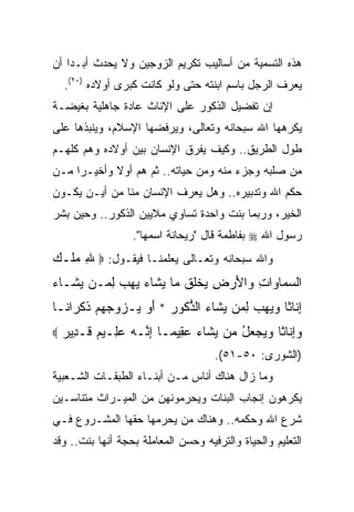 ‫ﻫﺫﻩ ﺍﻟﺘﺴﻤﻴﺔ ﻤﻥ ﺃﺴﺎﻟﻴﺏ ﺘﻜﺭﻴﻡ ﺍﻟﺯﻭﺠﻴﻥ ﻭﻻ ﻴﺤﺩﺙ ﺃﺒـﺩﺍ ﺃﻥ‬
    ‫‪‬‬
    ‫ﻴﻌﺭﻑ ﺍﻟﺭﺠل ﺒﺎﺴﻡ ﺍﺒﻨﺘﻪ ﺤﺘﻰ ﻭﻟﻭ ﻜﺎﻨﺕ ﻜﺒﺭﻯ ﺃﻭﻻﺩﻩ )٠٢(.‬
‫ﺇﻥ ﺘﻔﻀﻴل ﺍﻟﺫﻜﻭﺭ ﻋﻠﻰ ﺍﻹﻨﺎﺙ ﻋﺎﺩﺓ ﺠﺎﻫﻠﻴﺔ ﺒﻐﻴﻀـﺔ‬
‫ﻴﻜﺭﻫﻬﺎ ﺍﷲ ﺴﺒﺤﺎﻨﻪ ﻭﺘﻌﺎﻟﻰ، ﻭﻴﺭﻓﻀﻬﺎ ﺍﻹﺴﻼﻡ، ﻭﻴﻨﺒﺫﻫﺎ ﻋﻠﻰ‬
‫ﻁﻭل ﺍﻟﻁﺭﻴﻕ.. ﻭﻜﻴﻑ ﻴﻔﺭﻕ ﺍﻹﻨﺴﺎﻥ ﺒﻴﻥ ﺃﻭﻻﺩﻩ ﻭﻫﻡ ﻜﻠﻬـﻡ‬
‫ﻤﻥ ﺼﻠﺒﻪ ﻭﺠﺯﺀ ﻤﻨﻪ ﻭﻤﻥ ﺤﻴﺎﺘﻪ.. ﺜﻡ ﻫﻡ ﺃﻭﻻ ﻭﺃﺨﻴـﺭﺍ ﻤـﻥ‬
     ‫‪‬‬      ‫ﹰ‬
‫ﺤﻜﻡ ﺍﷲ ﻭﺘﺩﺒﻴﺭﻩ.. ﻭﻫل ﻴﻌﺭﻑ ﺍﻹﻨﺴﺎﻥ ﻤﻨﺎ ﻤﻥ ﺃﻴـﻥ ﻴﻜـﻭﻥ‬
‫ﺍﻟﺨﻴﺭ، ﻭﺭﺒﻤﺎ ﺒﻨﺕ ﻭﺍﺤﺩﺓ ﺘﺴﺎﻭﻱ ﻤﻼﻴﻴﻥ ﺍﻟﺫﻜﻭﺭ.. ﻭﺤﻴﻥ ﺒﺸﺭ‬
                   ‫ﺭﺴﻭل ﺍﷲ ‪ ‬ﺒﻔﺎﻁﻤﺔ ﻗﺎل "ﺭﻴﺤﺎﻨﺔ ﺍﺴﻤﻬﺎ".‬
‫ﻭﺍﷲ ﺴﺒﺤﺎﻨﻪ ﻭﺘﻌـﺎﻟﻰ ﻴﻌﻠﻤﻨـﺎ ﻓﻴﻘـﻭل: ‪ ‬ﷲ ﻤﻠﹾـﻙ‬
‫ِ ‪ ‬‬
‫ﺍﻟﺴ ‪‬ﺎ ‪‬ﺍﺕ ‪‬ﺍﻷﺭ ِ ﻴﺨﻠﻕ ‪‬ﺎ ﻴ ﹶﺎﺀ ﻴﻬﺏ ﻟ ‪‬ـﻥ ‪ ‬ﹶـﺎﺀ‬
‫ﻴﺸ ‪‬‬     ‫‪‬ﻤ ﻭ ِ ﻭ َ ‪‬ﺽ ‪ ‬ﹾﹸ ﹸ ﻤ ‪‬ﺸ ‪ِ    ‬ﻤ‬
‫ﺇ ﹶﺎ ﹰﺎ ﻭﻴﻬﺏ ﻟ ‪‬ﻥ ﻴ ﹶﺎﺀ ﺍﻟﺫ ﹸﻭﺭ * ﺃﻭ ‪‬ـﺯ ‪‬ﺠﻬﻡ ﺫﻜ ‪‬ﺍ ﹰـﺎ‬
  ‫ِﻨ ﺜ ‪ِ    ‬ﻤ ‪‬ﺸ ‪ ‬ﱡﻜ ‪  َ ‬ﻴ ‪‬ﻭ ‪   ‬ﹸ ﹾﺭ ﻨ‬
‫‪‬‬   ‫‪ ِ‬ﹶﺎ ﹰﺎ ﻭﻴﺠﻌل ‪‬ﻥ ﻴ ﹶﺎﺀ ﻋ ِﻴ ‪‬ـﺎ ﺇ ﱠـﻪ ﻋِـﻴﻡ ﹶـ ِﻴﺭ‬
    ‫ﻭﺇﻨ ﺜ ‪ ُ    ‬ﻤ ‪‬ﺸ ‪ ‬ﻘ ﻤ ِﻨ ‪ ‬ﻠ ‪ ‬ﻗ ﺩ ‪‬‬
                                     ‫)ﺍﻟﺸﻭﺭﻯ: ٠٥-١٥(.‬
‫ﻭﻤﺎ ﺯﺍل ﻫﻨﺎﻙ ﺃﻨﺎﺱ ﻤـﻥ ﺃﺒﻨـﺎﺀ ﺍﻟﻁﺒﻘـﺎﺕ ﺍﻟﺸـﻌﺒﻴﺔ‬
‫ﻴﻜﺭﻫﻭﻥ ﺇﻨﺠﺎﺏ ﺍﻟﺒﻨﺎﺕ ﻭﻴﺤﺭﻤﻭﻨﻬﻥ ﻤﻥ ﺍﻟﻤﻴـﺭﺍﺙ ﻤﺘﻨﺎﺴـﻴﻥ‬
‫ﺸﺭﻉ ﺍﷲ ﻭﺤﻜﻤﻪ.. ﻭﻫﻨﺎﻙ ﻤﻥ ﻴﺤﺭﻤﻬﺎ ﺤﻘﻬﺎ ﺍﻟﻤﺸـﺭﻭﻉ ﻓـﻲ‬
‫ﺍﻟﺘﻌﻠﻴﻡ ﻭﺍﻟﺤﻴﺎﺓ ﻭﺍﻟﺘﺭﻓﻴﻪ ﻭﺤﺴﻥ ﺍﻟﻤﻌﺎﻤﻠﺔ ﺒﺤﺠﺔ ﺃﻨﻬﺎ ﺒﻨﺕ.. ﻭﻗﺩ‬
 