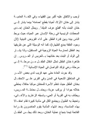 ‫ﺃﻭﺠﺏ ﻭﺍﻻﺘﻔﺎﻕ ﻋﻠﻴﻪ ﺃﻜﺒﺭ ﺒﻴﻥ ﺍﻟﻔﻘﻬﺎﺀ، ﻭﻓﻲ ﺍﻟﻠﻐـﺔ ﺍﻟﻌﺎﻤﻴـﺔ‬
‫ﻴﺸﺎﺭ ﺇﻟﻰ ﺨﺘﺎﻥ ﺍﻷﻭﻻﺩ ﺃﺤﻴﺎﻨﺎ ﺒﻘﻁﻊ "ﺤﻤﺎﻤﺘﻪ" ﺒﻴﻨﻤﺎ ﻴﺸﺎﺭ ﺇﻟـﻰ‬
                               ‫ﹰ‬
‫ﺨﺘﺎﻥ ﺍﻟﺒﻨﺕ ﺒﺄﻨﻪ "ﻗﻁﻊ ﻋﺭﻑ ﺍﻟﺩﻴﻙ".. ﻭﻴﻤﺜل ﺍﻟﺨﺘﺎﻥ ﺇﺤـﺩﻯ‬
‫ﺍﻟﻤﺤﻁﺎﺕ ﺍﻟﺭﺌﻴﺴﻴﺔ ﻓﻲ ﺭﺤﻠﺔ ﺍﻹﻨﺴﺎﻥ ﻋﺒﺭ ﺍﻟﺤﻴﺎﺓ، ﺤﻴﺙ ﻴﺭﺒﻁ‬
‫ﺍﻟﻨﺎﺱ ﺒﻴﻨﻪ ﻭﺒﻴﻥ ﻗﺩﺭﺓ ﺍﻟﻁﻔل ﻋﻠﻰ ﺃﺩﺍﺀ ﺍﻟﻔﺭﻭﺽ ﺍﻟﺩﻴﻨﻴﺔ )ﻷﻥ‬
‫ﻭﺠﻭﺩ ﺍﻟﻐﻠﻔﺔ ﻴﻤﻨﻊ ﺍﻟﻁﻬﺎﺭﺓ(، ﻜﻤﺎ ﺃﻨﻪ ﺍﻟﻭﺴﻴﻠﺔ ﺍﻟﺘﻲ ﻋﻥ ﻁﺭﻴﻘﻬﺎ‬
‫ﻴﻌﺩ ﺍﻟﻁﻔل ﻟﻤﻤﺎﺭﺴﺔ ﺍﻟﺤﻴﺎﺓ ﺍﻟﺯﻭﺠﻴﺔ ﻓﻲ ﺍﻟﻤﺴﺘﻘﺒل، ﻭﻟﺫﺍ ﻴﺸـﺎﺭ‬
‫ﺇﻟﻰ ﺍﻟﻭﻟﺩ ﺃﻭ ﺍﻟﺒﻨﺕ ﺒﻌﺩ ﺨﺘﺎﻨﻬﻤﺎ ﺒـﺎﻟﻌﺭﻴﺱ ﺃﻭ ﺍﻟﻌـﺭﻭﺱ.. ﺇﻥ‬
‫ﻅﺎﻫﺭﺓ ﺨﺘﺎﻥ ﺍﻟﻁﻔل ﺘﻤﺜل ﺍﻨﺘﻘﺎل ﺍﻟﻁﻔـل ﻤـﻥ ﻤﺭﺤﻠـﺔ ﺇﻟـﻰ‬
       ‫ﻤﺭﺤﻠﺔ، ﻭﻫﻲ ﺘﺅﻜﺩ ﺍﻟﺘﻭﺍﺼل ﻓﻲ ﺍﻟﺤﻴﺎﺓ ﺍﻹﻨﺴﺎﻨﻴﺔ )١٢(.‬
‫ﻭﻗﺩ ﺠﺭﺕ ﺍﻟﻌﺎﺩﺓ ﺤﺘﻰ ﻋﻬﺩ ﻗﺭﻴﺏ ﻟﺩﻯ ﺒﻌﺽ ﺍﻷﺴـﺭ‬
‫ﻓﻲ ﺍﻟﻤﻨﺎﻁﻕ ﺍﻟﺸﻌﺒﻴﺔ ﻓﻲ ﺍﻟﻤﺩﻥ ﻭﻓﻲ ﺍﻟﻘﺭﻯ ﻋﻠـﻰ ﺍﻻﺤﺘﻔـﺎل‬
‫ﺒﺨﺘﺎﻥ ﺍﻟﻁﻔل ﺤﻴﺙ ﺘﻨﻅﻡ ﺍﻷﺴﺭﺓ ﻟﻠﻤﺨﺘﺘﻥ ﻤﻭﻜﺒﺎ ﺤﺎﻓﻼ، ﻴﻤﺘﻁﻲ‬
       ‫ﹰ‬     ‫‪‬‬
‫ﺨﻼﻟﻪ ﺠﻭﺍﺩﺍ ﺃﻭ ﻴﺭﻜﺏ ﻋﺭﺒﺔ، ﻭﻴﻌﺎﻤـل ﻤﻌﺎﻤﻠـﺔ ﺍﻟﻌـﺭﻴﺱ،‬
                                        ‫‪‬‬
‫ﻭﻴﻁﺎﻑ ﺒﻪ ﻓﻲ ﺍﻟﻘﺭﻴﺔ ﺃﻭ ﺍﻟﺤﻲ، ﻭﺘﺴﺒﻘﻪ ﺍﻟﺯﻏﺎﺭﻴﺩ ﻭﺍﻷﻏـﺎﻨﻲ،‬
‫ﻭﺘﺤﻴﻁ ﺒﻪ ﺍﻟﻁﺒﻭل ﻭﻴﺠﺘﻤﻊ ﺍﻟﻜل ﻓﻲ ﻤﺄﺩﺒﺔ ﻜﺒﻴﺭﺓ ﺘﻘﺎﻡ ﺍﺤﺘﻔـﺎﻻ‬
‫ﹰ‬
‫ﺒﻬﺫﻩ ﺍﻟﻤﻨﺎﺴﺒﺔ، ﻭﺒﻌﺩ ﺍﻨﺘﻬﺎﺀ ﺍﻟﻤﺄﺩﺒﺔ ﻴﻘﻭﻡ ﺍﻟﺤﺎﻀﺭﻭﻥ ﺒﻘـﺭﺍﺀﺓ‬
‫ﺍﻟﻔﺎﺘﺤﺔ ﺘﻴﻤﻨﺎ ﺒﻨﺠﺎﺡ ﻋﻤﻠﻴﺔ ﺍﻟﺨﺘﺎﻥ، ﻭﺒﻌﺩ ﺫﻟﻙ ﻴﺠﻠـﺱ ﺍﻟﻁﻔـل‬
                                           ‫ﹰ‬
 