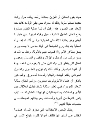 ‫ﺤﻴﺙ ﻴﻘﻭﻡ ﺍﻟﺤﻼﻕ ﺃﻭ ﺍﻟﻤﺯﻴﻥ ﺒﺤﻼﻗﺔ ﺭﺃﺴﻪ ﻭﻴﻠﻑ ﺤﻭل ﺭﻗﺒﺘﻪ‬
‫ﻤﻨﺩﻴﻼ ﻨﺴﺎﺌﻴﺎ ﻤﻠﻭﻨﺎ ﻭﺫﻟﻙ ﻟﻪ ﻤﻐﺯﺍﻩ ﺤﺘﻰ ﻴﺒﻘﻰ ﺍﻟﻭﻟـﺩ ﻜﺎﻟﺒﻨـﺕ‬
‫ﻹﺒﻌﺎﺩ ﻋﻴﻥ ﺍﻟﺤﺴﻭﺩ ﻋﻨﻪ، ﻭﻗﺒل ﺃﻥ ﺘﺒﺩﺃ ﻋﻤﻠﻴﺔ ﺍﻟﺨﺘﺎﻥ ﻤﺒﺎﺸﺭﺓ‬
‫ﻴﺨﻠﻊ ﺍﻟﻁﻔل ﺍﻟﻤﻨﺩﻴل ﺍﻟﻤﻠﻔﻭﻑ ﺤﻭل ﺭﻗﺒﺘﻪ ﺜﻡ ﻴﺭﺘـﺩﻱ ﺠﻠﺒﺎ ‪‬ـﺎ‬
  ‫ﺒ‬
‫ﺃﺒﻴﺽ ﻭﻫﻭ ﺒﻤﺜﺎﺒﺔ ﺩﻻﻟﺔ ﻋﻠﻰ ﺍﻟﻁﻬﺎﺭﺓ، ﻭﻓـﻲ ﺃﺜﻨـﺎﺀ ﺇﺠـﺭﺍﺀ‬
‫ﺍﻟﻌﻤﻠﻴﺔ ﻴﺘﻡ ﺒﺙ ﺭﻭﺡ ﺍﻟﺸﺠﺎﻋﺔ ﻓﻲ ﺍﻟﻭﻟﺩ ﺤﺘـﻰ ﻻ ﻴﺼـﻴﺢ ﺃﻭ‬
‫ﻴﺒﺩﻱ ﻤﻅﺎﻫﺭ ﺍﻷﻟﻡ ﻭﺇﻻ ﻓﺴﻭﻑ ﻴﺘﻬﻡ ﺒﺎﻷﻨﻭﺜﺔ، ﻭﻋﻘـﺏ ﺫﻟـﻙ‬
‫ﻴﺴﻴﺭ ﻤﻭﻜﺏ ﻤﻥ ﺍﻟﺭﺠﺎل ﻭﺍﻷﻭﻻﺩ ﻭﺨﻠﻔﻬـﻡ ﺍﻟﻨﺴـﺎﺀ ﻭﻤﻌﻬـﻡ‬
‫ﺍﻟﻁﻔل ﻟﻜﻲ ﻴﻨﻅﺭ ﺇﻟﻰ ﻤﻴﺎﻩ ﺍﻟﻨﻴل ﺤﺘﻰ ﻻ ﻴﺤﺭﻡ ﻤﻥ ﺍﻟﺨﺼـﻭﺒﺔ‬
‫ﺃﻭ ﺍﻟﻘﻭﺓ ﺍﻟﺠﻨﺴﻴﺔ.. ﻭﺃﺜﻨﺎﺀ ﺫﻟﻙ ﻴﺘﻡ ﺘﻭﺯﻴﻊ ﺍﻟﺤﻠـﻭﻯ ﻭﺍﻟﻔـﻭل‬
‫ﺍﻟﺴﻭﺩﺍﻨﻲ ﻭﺘﻘﺩﻡ ﺍﻟﻬﺒﺎﺕ ﻭﺍﻟﻬﺩﺍﻴﺎ ﻭﻟﻤـﺩﺓ ﺃﺴـﺒﻭﻉ.. ﻭﺍﻟﺠـﺩﻴﺭ‬
‫ﺒﺎﻟﺫﻜﺭ ﺃﻥ ﻋﻠﻤﺎﺀ ﺍﻷﻨﺜﺭﺒﻭﻟﻭﺠﻴﺎ ﻴﻌﺘﺒﺭﻭﻥ ﻤﺭﺍﺴﻡ ﺍﻟﺨﺘﺎﻥ ﺒﻤﺜﺎﺒﺔ‬
‫"ﺸﻌﺎﺌﺭ ﻟﻠﻤﺭﻭﺭ"، ﻓﻬﻲ ﺘﻌﺘﺒﺭ ﺒﻤﺜﺎﺒﺔ ﻨﺸﺎﻁ ﻟﺘﺒﺎﺩل ﺍﻟﻌﻼﻗﺎﺕ ﺒﻴﻥ‬
‫ﺍﻷﺴﺭ ﻭﺍﻟﻌﺎﺌﻼﺕ ﻭﻤﻨﺎﺴﺒﺔ ﻟﺘﺒﺎﺩل ﺍﻟﻭﺍﺠﺒﺎﺕ ﺍﻟﻤﺸﺘﺭﻜﺔ، ﻓـﺎﻷﺏ‬
‫ﻴﺘﻠﻘﻰ ﺍﻟﻨﻘﻭﻁ ﻤﻥ ﺃﻗﺎﺭﺒﻪ ﻭﺃﺼﺩﻗﺎﺌﻪ ﻭﻫﻭ ﻴﺒﺎﺩﻟﻬﻡ ﺍﻟﻤﺠﺎﻤﻠﺔ ﻓـﻲ‬
                                ‫ﻤﻨﺎﺴﺒﺎﺕ ﻤﻘﺒﻠﺔ ﻟﺩﻴﻬﻡ )٢٢(.‬
‫ﻭﻴﻨﺘﻘﺩ ﺍﻟﺒﻌﺽ ﺍﻻﺤﺘﻔﺎﻻﺕ ﺍﻟﺘﻲ ﺘﺠﺭﻯ ﺃﺜﻨـﺎﺀ ﻋﻤﻠﻴـﺔ‬
‫ﺍﻟﺨﺘﺎﻥ ﻋﻠﻰ ﺃﺴﺎﺱ ﺃﻨﻬﺎ ﺘﺘﻜﻠﻑ ﺃﻤﻭﺍﻻ ﻜﺜﻴﺭﺓ ﻭﺘﻭﻗﻊ ﺍﻷﺴﺭ ﻓﻲ‬
                    ‫ﹰ‬
 