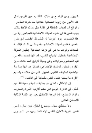 ‫ﺍﻟﺩﻴﻭﻥ.. ﻭﻤﻥ ﺍﻟﻭﺍﻀﺢ ﺃﻥ ﻫﺅﻻﺀ ﺍﻟﻨﻘﺎﺩ ﻴﻀﻌﻭﻥ ﺘﻘﻴﻴﻤﻬﻡ ﻟﻤﺜل‬
‫ﻫﺫﻩ ﺍﻷﻤﻭﺭ ﻤﻥ ﺯﺍﻭﻴﺔ ﺍﻗﺘﺼﺎﺩﻴﺔ ﻋﻘﻼﻨﻴﺔ ﻤﺤـﺩﻭﺩﺓ ﺍﻟﻨﻅـﺭ..‬
‫ﻭﺍﻟﻭﺍﻗﻊ ﺃﻥ ﺍﻟﻌﺎﺩﺍﺕ ﺍﻟﻤﺘﻤﺜﻠﺔ ﻓﻲ ﺇﻗﺎﻤﺔ ﻤﺜل ﻫـﺫﻩ ﺍﻻﺤﺘﻔـﺎﻻﺕ‬
‫ﻴﺠﺏ ﺘﻔﺴﻴﺭﻫﺎ ﻓﻲ ﻀﻭﺀ ﺍﻟﻐﺎﻴﺎﺕ ﺍﻻﺠﺘﻤﺎﻋﻴﺔ ﻟﻠﻤﺠﺘﻤﻊ.. ﻭﻓـﻲ‬
‫ﻫﺫﺍ ﺍﻟﺨﺼﻭﺹ ﻴﺭﻯ "ﺒﻴﺭﺙ" ﺃﻥ ﺍﻟﻨﺸـﺎﻁ ﺍﻻﻗﺘﺼـﺎﺩﻱ ﻫـﻭ‬
‫ﻋﻨﺼﺭ ﺨﺎﻀﻊ ﻟﻠﻐﺎﻴﺎﺕ ﺍﻻﺠﺘﻤﺎﻋﻴـﺔ، ﻭﻋﻠـﻰ ﺫﻟـﻙ ﻓﺈﻗﺎﻤـﺔ‬
‫ﺍﻟﺤﻔﻼﺕ ﻭﺍﻟﻭﻻﺌﻡ ﻤﺎ ﻫﻲ ﺇﻟﻰ ﻨﺯﻋﺔ ﺍﺠﺘﻤﺎﻋﻴﺔ ﻹﻅﻬﺎﺭ ﺍﻟﻤﻨﺯﻟﺔ‬
‫ﺍﻻﺠﺘﻤﺎﻋﻴﺔ ﻭﺘﺤﻘﻴﻕ ﺍﻹﺸﺒﺎﻉ ﺍﻟﻨﻔﺴﻲ، ﻜﻤﺎ ﺃﻨﻬﺎ ﺘﺠﺴﻴﺩ ﻭﺍﻗﻌـﻲ‬
‫ﻟﻘﻴﻡ ﺍﻟﻤﺠﺘﻤﻊ ﻭﺴﻠﻭﻜﻴﺎﺘﻪ، ﻭﻫﻲ ﻭﺴﻴﻠﺔ ﻟﺘﻭﺜﻴﻕ ﺍﻟﺼـﻼﺕ ﺒـﻴﻥ‬
‫ﺍﻷﻓﺭﺍﺩ ﻭﺘﺤﻘﻴﻕ ﺍﻟﺘﻤﺎﺴﻙ ﺍﻻﺠﺘﻤﺎﻋﻲ، ﻓﻀﻼ ﻋﻥ ﺃﻨﻬﺎ ﻤﻤﺎﺭﺴﺔ‬
‫ﺍﺠﺘﻤﺎﻋﻴﺔ ﺘﺴﺘﻬﺩﻑ ﺍﻟﺘﻨﻔﻴﺱ ﺍﻟﻤﻘﺒﻭل ﺍﻟﺫﻱ ﻤﻥ ﺨﻼﻟـﻪ ﻴﺸـﺒﻊ‬
     ‫ﺍﻷﻓﺭﺍﺩ ﻤﺎ ﻴﺴﻤﻴﻪ ﻋﻠﻤﺎﺀ ﺍﻟﻨﻔﺱ ﺒﺎﻟﺤﺎﺠﺔ ﺇﻟﻰ ﺍﻻﻨﺘﻤﺎﺀ )٣٢(.‬
‫ﺇﻥ ﺍﻻﺤﺘﻔﺎل ﺒﺎﻟﺨﺘﺎﻥ ﻫﻭ ﺒﻤﺜﺎﺒﺔ ﻤﻨﺎﺴﺒﺔ ﺭﺴﻤﻴﺔ ﻟﺘﻘـﺩﻴﻡ‬
‫ﺍﻟﻁﻔل ﺇﻟﻰ ﺍﻟﺩﺍﺌﺭﺓ ﺍﻷﻭﺴﻊ ﺍﻟﺘﻲ ﺘﻀﻡ ﺃﻗﺎﺭﺏ ﺍﻷﺴﺭﺓ ﻭﺍﻟﻤﻌﺎﺭﻑ‬
‫ﻭﺃﻓﺭﺍﺩ ﺍﻟﻤﺠﺘﻤﻊ، ﻜﻤﺎ ﺃﻥ ﻫﺫﺍ ﺍﻻﺤﺘﻔﺎل ﻴﻌﺒﺭ ﻋﻥ ﺍﻟﻘﻴﻤﺔ ﺍﻟﻤﺜﺎﻟﻴﺔ‬
                                         ‫ﻟﻠﺘﻀﺎﻤﻥ ﺍﻟﻌﺎﺌﻠﻲ.‬
‫ﻭﻻ ﻨﺴﺘﻁﻴﻊ ﺘﻨﺎﻭل ﻤﻭﻀﻭﻉ ﺍﻟﺨﺘﺎﻥ ﺩﻭﻥ ﺇﺸﺎﺭﺓ ﺇﻟـﻰ‬
‫ﺘﻔﺴﻴﺭ ﻨﻅﺭﻴﺔ ﺍﻟﺘﺤﻠﻴل ﺍﻟﻨﻔﺴﻲ ﻟﻬﺫﻩ ﺍﻟﻁﻘـﻭﺱ، ﺤﻴـﺙ ﻴـﺭﻯ‬
 