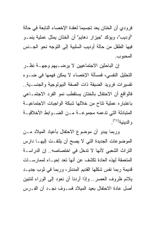 ‫ﻓﺭﻭﺩﻱ ﺃﻥ ﺍﻟﺨﺘﺎﻥ ﻴﻌﺩ ﺘﺠﺴﻴﻤﺎ ﻟﻌﻘﺩﺓ ﺍﻹﺨﺼﺎﺀ ﺍﻟﻨﺎﺒﻌﺔ ﻓﻲ ﺤﺎﻟﺔ‬
                              ‫‪‬‬
‫"ﺃﻭﺩﻴﺏ"، ﻭﻴﺅﻜﺩ "ﺠﻴﺯﺍﺭ ﺩﻫﺎﻴﻡ" ﺃﻥ ﺍﻟﺨﺘﺎﻥ ﻴﻤﺜل ﻋﻤﻠﻴﺔ ﻴﻨﻤـﻭ‬
‫ﻓﻴﻬﺎ ﺍﻟﻁﻔل ﻤﻥ ﺤﺎﻟﺔ ﺃﻭﺩﻴﺏ ﺍﻟﺴﻠﺒﻴﺔ ﺇﻟﻰ ﺍﻟﺘﻭﺠﻪ ﻨﺤﻭ ﺍﻟﺠـﻨﺱ‬
                                              ‫ﺍﻟﻤﺤﺒﻭﺏ.‬
‫ﺇﻥ ﺍﻟﺒﺎﺤﺜﻴﻥ ﺍﻻﺠﺘﻤﺎﻋﻴﻴﻥ ﻻ ﻴﺭﻀـﻴﻬﻡ ﻭﺠﻬـﺔ ﻨﻅـﺭ‬
‫ﺍﻟﺘﺤﻠﻴل ﺍﻟﻨﻔﺴﻲ، ﻓﻤﺴﺄﻟﺔ ﺍﻹﺨﺼﺎﺀ ﻻ ﻴﻤﻜﻥ ﻓﻬﻤﻬﺎ ﻓﻲ ﻀـﻭﺀ‬
‫ﺘﻔﺴﻴﺭﺍﺕ ﻓﺭﻭﻴﺩ ﺍﻟﻀﻴﻘﺔ ﺫﺍﺕ ﺍﻟﺼﻔﺔ ﺍﻟﺒﻴﻭﻟﻭﺠﻴﺔ ﻭﺍﻟﺠﻨﺴـﻴﺔ..‬
‫ﻓﺎﻟﻭﺍﻗﻊ ﺃﻥ ﺍﻻﺤﺘﻔﺎل ﺒﺎﻟﺨﺘﺎﻥ ﻴﺴﺘﻘﻁﺏ ﻨﻤﻭ ﺍﻟﻔﺭﺩ ﺍﻻﺠﺘﻤـﺎﻋﻲ‬
‫ﺒﺎﻋﺘﺒﺎﺭﻩ ﻋﻤﻠﻴﺔ ﺘﺘﺎﺡ ﻤﻥ ﺨﻼﻟﻬﺎ ﺸﺒﻜﺔ ﺍﻟﻭﺍﺠﺒﺎﺕ ﺍﻻﺠﺘﻤﺎﻋﻴـﺔ‬
‫ﺍﻟﻤﺘﺒﺎﺩﻟﺔ ﺍﻟﺘﻲ ﺘﺩﻋﻤﻪ ﻤﺠﻤﻭﻋـﺔ ﻤـﻥ ﺍﻟﻀـﻭﺍﺒﻁ ﺍﻷﺨﻼﻗﻴـﺔ‬
                                            ‫ﻭﺍﻟﺩﻴﻨﻴﺔ)٤٢(.‬
‫ﻭﺭﺒﻤﺎ ﻴﺒﺩﻭ ﺃﻥ ﻤﻭﻀﻭﻉ ﺍﻻﺤﺘﻔﺎل ﺒﺄﻋﻴﺎﺩ ﺍﻟﻤﻴﻼﺩ ﻤـﻥ‬
‫ﺍﻟﻤﻭﻀﻭﻋﺎﺕ ﺍﻟﺠﺩﻴﺩﺓ ﺍﻟﺘﻲ ﻻ ﻴﺼﺢ ﺃﻥ ﻴﻠﺘﻔـﺕ ﺇﻟﻴﻬـﺎ ﺩﺍﺭﺱ‬
‫ﺍﻟﺘﺭﺍﺙ ﺍﻟﺸﻌﺒﻲ ﻷﻨﻬﺎ ﻻ ﺘﺩﺨل ﻓﻲ ﺍﺨﺘﺼﺎﺼﻪ.. ﺇﻥ ﺍﻟﺩﺭﺍﺴـﺔ‬
‫ﺍﻟﻤﺘﻌﻤﻘﺔ ﻟﻬﺫﻩ ﺍﻟﻌﺎﺩﺓ ﺘﻜﺸﻑ ﻋﻥ ﺃﻨﻬﺎ ﺘﻌﺩ ﺇﺤﻴـﺎﺀ ﻟﻤﻤﺎﺭﺴـﺎﺕ‬
          ‫‪‬‬
‫ﻗﺩﻴﻤﺔ ﺭﺒﻤﺎ ﻨﻔﺱ ﺸﻜﻠﻬﺎ ﺍﻟﻘﺩﻴﻡ ﺍﻟﻤﻨﺩﺜﺭ، ﻭﺭﺒﻤﺎ ﻓﻲ ﺜﻭﺏ ﺠﺩﻴـﺩ‬
‫ﻴﻼﺌﻡ ﻅﺭﻭﻑ ﺍﻟﻌﺼﺭ.. ﻭﺇﺫﺍ ﺃﺭﺩﻨﺎ ﺃﻥ ﻨﻌﻭﺩ ﺇﻟﻰ ﺍﻟﻭﺭﺍﺀ ﻟﻨﺘﺒﻴﻥ‬
‫ﺃﺼل ﻋﺎﺩﺓ ﺍﻻﺤﺘﻔﺎل ﺒﻌﻴﺩ ﺍﻟﻤﻴﻼﺩ ﻓﺴـﻭﻑ ﻨﺠـﺩ ﺃﻥ ﺍﻟﻔـﺭﺱ‬
 