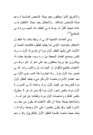 ‫ﻭﺍﻹﻏﺭﻴﻕ ﻜﺎﻨﻭﺍ ﻴﺤﺘﻠﻔﻭﻥ ﺒﻌﻴﺩ ﻤﻴﻼﺩ ﺍﻟﺸﺨﺹ ﻜﻤﻨﺎﺴﺒﺔ ﻟـﺩﻋﻡ‬
‫ﺼﻠﺔ ﺍﻟﺸﺨﺹ ﺒﺄﺴﻼﻓﻪ.. ﻭﺍﻻﺤﺘﻔﺎل ﺒﻌﻴﺩ ﻤﻴﻼﺩ ﺍﻷﻁﻔﺎل ﻫـﻭ‬
‫ﻋﺎﺩﺓ ﺸﻌﺒﻴﺔ ﺃﻜﺜﺭ ﺸـﻴﻭﻋﺎ ﻓـﻲ ﺍﻟﻁﺒﻘـﺎﺕ ﺍﻟﻤﻴﺴـﻭﺭﺓ ﻓـﻲ‬
                            ‫‪‬‬
                                               ‫ﺍﻟﻤﺠﺘﻤﻊ)٥٢(.‬
‫ﻭﻤﻥ ﺍﻟﻌﺎﺩﺍﺕ ﺍﻟﺸﻌﺒﻴﺔ ﺍﻟﺘـﻲ ﺘـﺭﺘﺒﻁ ﺒﺘﻨﺸـﺌﺔ ﺍﻟﻁﻔـل‬
‫ﺍﻻﺤﺘﻔﺎل ﺒﺎﻟﺒﺩﺍﻴﺎﺕ ﺍﻷﻭﻟﻰ ﻟﻤﺎ ﻴﻔﻌﻠﻪ ﺍﻟﻁﻔل، ﻓﺎﻟﻘﺎﻋﺩﺓ ﺍﻟﻌﺎﻤﺔ ﺃﻥ‬
‫ﺍﻷﺸﻴﺎﺀ ﺍﻟﺘﻲ ﻴﺄﺘﻴﻬﺎ ﺍﻟﻁﻔل ﻷﻭل ﻤﺭﺓ ﺃﻥ ﺘﺅﺩﻯ ﻟﻪ ﻷﻭل ﻤـﺭﺓ،‬
‫ﺘﻜﻭﻥ ﻤﻭﻀﻊ ﺍﻫﺘﻤﺎﻡ ﺍﻟﻤﺤﻴﻁـﻴﻥ ﺒـﻪ ﻭﻴﺴـﺠﻠﻭﻨﻬﺎ ﺒﻌﻨﺎﻴـﺔ،‬
‫ﻭﻴﺘﻨﺩﺭﻭﻥ ﺒﻬﺎ ﻭﺭﺒﻤﺎ ﻴﺤﺘﻔﻠﻭﻥ ﺒﻬﺎ ﻋﻠﻰ ﻨﺤﻭ ﺃﻭ ﺁﺨﺭ، ﻭﻨﻔـﺱ‬
‫ﺍﻻﻫﺘﻤﺎﻡ ﺒﺎﻟﻁﺒﻊ ﻟﻸﻗﻭﺍل ﺃﻭ ﺍﻟﻌﺒﺎﺭﺍﺕ ﺒل ﻭﺍﻷﺼـﻭﺍﺕ ﺍﻟﺘـﻲ‬
‫ﺘﺼﺩﺭ ﻤﻨﻪ ﻷﻭل ﻤﺭﺓ.. ﻭﺇﺫﺍ ﺘﺠﺎﻭﺯﻨﺎ ﻫﺫﺍ ﺍﻟﻤﺴـﺘﻭﻯ ﺍﻷﻭﻟـﻲ‬
‫ﻨﺠﺩ ﺍﻫﺘﻤﺎﻡ ﺍﻷﺴﺭﺓ ﻭﺨﺎﺼﺔ ﺍﻷﻡ ﺒﻜل ﺸﻲﺀ ﻴﻔﻌﻠﻪ ﺍﻟﻁﻔل ﻷﻭل‬
‫ﻤﺭﺓ ﻜﺨﺭﻭﺠﻪ ﻤﻥ ﺍﻟﺒﻴﺕ ﻷﻭل ﻤﺭﺓ، ﻭﺫﻫﺎﺒﻪ ﺇﻟـﻰ ﺍﻟﻤﺩﺭﺴـﺔ‬
‫ﻷﻭل ﻤﺭﺓ، ﻭﻗﺹ ﺸﻌﺭﻩ ﻷﻭل ﻤﺭﺓ )ﻗـﺹ ﺸـﻌﺭ ﺍﻟـﺒﻁﻥ(،‬
‫ﻭﻗﺹ ﺃﻅﺎﻓﺭﻩ ﻭﺍﺴﺘﺤﻤﺎﻤﻪ ﻷﻭل ﻤﺭﺓ، ﻭﻓﻁﺎﻤﻪ ﻋﻥ ﻟﺒﻥ ﺃﻤـﻪ..‬
‫ﻭﺍﻟﻤﻼﺤﻅ ﺒﺼﻔﺔ ﻋﺎﻤﺔ ﺃﻥ ﺫﻟﻙ ﺍﻻﻫﺘﻤﺎﻡ ﻗﺩ ﻴﻜﻭﻥ ﻤﻥ ﺠﺎﻨـﺏ‬
‫ﺍﻷﺴﺭﺓ ﻜﻠﻬﺎ، ﻭﻗﺩ ﻴﻜﻭﻥ ﻤﻘﺘﺼﺭﺍ ﻋﻠﻰ ﺍﻷﻡ ﻭﺤﺩﻫﺎ، ﻭﺃﻨﻪ ﻗـﺩ‬
                         ‫‪‬‬
‫ﻴﺘﺨﺫ ﺤﺠﻤﺎ ﺨﺎﺼﺎ ﺒﺎﻟﻨﺴﺒﺔ ﻟﻠﻁﻔل ﺍﻷﻭل )ﺍﻟﺒﻜﺭﻱ(، ﻭﻗﺩ ﻴـﻨﻌﻡ‬
                                        ‫‪‬‬    ‫‪‬‬
 