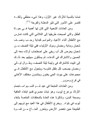 ‫ﺘﻤﺎﻤﺎ ﺒﺎﻟﻨﺴﺒﺔ ﻟﻸﻭﻻﺩ ﻏﻴﺭ ﺍﻷﻭل، ﻭﻫﺫﺍ ﺸﻲﺀ ﻤﻨﻁﻘﻲ ﻭﻟﻜﻨـﻪ‬
                                               ‫‪‬‬
         ‫ﻗﺎﺼﺭ ﻋﻠﻰ ﺍﻷﻤﻭﺭ ﺍﻟﺘﻲ ﺘﺜﻴﺭ ﺍﻟﺩﻫﺸﺔ ﻭﺍﻟﻔﺭﺤﺔ )٦٢(.‬
‫ﻭﻤﻥ ﺍﻟﻌﺎﺩﺍﺕ ﺍﻟﺸﻌﺒﻴﺔ ﺍﻟﺘﻲ ﻜﺎﻥ ﻟﻬﺎ ﺃﻫﻤﻴﺔ ﻓـﻲ ﺤﻴـﺎﺓ‬
‫ﺍﻟﻁﻔل ﻭﺍﻟﺘﻲ ﺃﺼﺒﺤﺕ ﻁﺭﻴﻘﻬﺎ ﺇﻟﻰ ﺍﻟﺘﻼﺸﻲ ﺍﻟﺘﻲ ﻜﺎﻨﺕ ﺘﻤﺎﺭﺱ‬
‫ﻤﻊ ﺍﻷﻁﻔﺎل ﺃﺜﻨﺎﺀ ﺍﻷﻋﻴﺎﺩ ﻭﺍﻟﻤﻭﺍﺴﻡ ﻜﺒﺩﺍﻴﺔ ﺭﺠـﺏ ﻭﻨﺼـﻑ‬
‫ﺸﻌﺒﺎﻥ ﻭﺒﺩﺍﻴﺔ ﺭﻤﻀﺎﻥ ﻭﻤﻭﻟﺩ ﺍﻷﻭﻟﻴﺎﺀ، ﻓﻔﻲ ﻟﻴﻠﺔ ﺍﻟﻨﺼﻑ ﻤـﻥ‬
‫ﺸﻌﺒﺎﻥ ﻴﺤﺭﺹ ﻜل ﺃﺏ ﺭﻴﻔﻲ ﻋﻠﻰ ﺍﺼﻁﺤﺎﺏ ﺃﻭﻻﺩﻩ ﻤﻌﻪ ﺇﻟﻰ‬
‫ﺍﻟﺤﺴﻴﻥ ﻭﺍﻻﺸﺘﺭﺍﻙ ﻓﻲ ﺍﻟﺩﻋﺎﺀ، ﺜﻡ ﻴﺴﻠﻜﻭﻥ ﺴﺒﻴﻠﻬﻡ ﺒﻌﺩ ﺫﻟـﻙ‬
‫ﺇﻟﻰ ﺍﻟﺒﻴﺕ ﻟﻼﺸﺘﺭﺍﻙ ﻓﻲ ﻭﻟﻴﻤﺔ ﻟﻴﻠﺔ ﺍﻟﻨﺼﻑ، ﻭﻁـﻭﺍل ﻟﻴـﺎﻟﻲ‬
‫ﺭﻤﻀﺎﻥ ﻴﺼﺤﺏ ﻜل ﻁﻔل ﻓﺎﻨﻭﺴﻪ ﻭﻴﺘﺠﻭل ﻤﻊ ﺍﻷﻁﻔﺎل ﻓـﻲ‬
‫ﻤﺠﻤﻭﻋﺎﺕ ﻋﻠﻰ ﺒﻴﻭﺕ ﺍﻟﺤﻲ ﻴﻐﻨﻭﻥ ﻭﻴﻨﺸﺩﻭﻥ ﻤﺨﺘﻠﻑ ﺍﻷﻏﺎﻨﻲ‬
                                      ‫ﻓﻲ ﻓﺭﺡ ﻭﺴﺭﻭﺭ.‬
‫ﻭﻤﻥ ﺍﻟﻌﺎﺩﺍﺕ ﺍﻟﻤﺘﺒﻌﺔ ﻓﻲ ﻋﻴﺩ ﺸـﻡ ﺍﻟﻨﺴـﻴﻡ ﺍﺴـﺘﺤﻤﺎﻡ‬
‫ﺍﻷﻭﻻﺩ ﺒﺭﻋﺭﻉ ﺃﻴﻭﺏ، ﻭﻫﻭ ﻨﺒﺎﺕ ﻤﺼﺭﻱ ﻗﺩﻴﻡ ﺍﺒﺘﻐﺎﺀ ﺍﻟﻌﺎﻓﻴﺔ‬
‫ﻭﺼﺤﺔ ﺍﻟﺒﺩﻥ، ﻭﺘﺫﻜﺭﻨﺎ ﻫﺫﻩ ﺍﻟﻌﺎﺩﺓ ﺒﺎﻟﻤﻌﺘﻘﺩﺍﺕ ﺍﻟﺨﺎﺼﺔ ﺒﺸﻔﺎﺀ‬
‫ﺃﻴﻭﺏ ﻓﻲ ﺒﻠﻭﺍﻩ.. ﻭﻴﺨﺭﺝ ﺍﻷﻁﻔﺎل ﻓﻲ ﻫﺫﺍ ﺍﻟﻌﻴﺩ ﻤﻊ ﺫﻭﻴﻬﻡ ﺇﻟﻰ‬
‫ﺍﻟﻁﺒﻴﻌﺔ ﺤﻴﻥ ﺘﺨﻀﺭ ﺍﻷﺭﺽ ﻭﻴﺘﺤﺭﺭ ﺍﻟﻤﻨـﺎﺥ ﻤـﻥ ﻗﺴـﻭﺓ‬
 