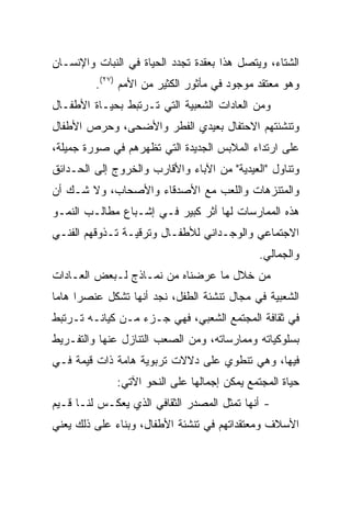 ‫ﺍﻟﺸﺘﺎﺀ، ﻭﻴﺘﺼل ﻫﺫﺍ ﺒﻌﻘﺩﺓ ﺘﺠﺩﺩ ﺍﻟﺤﻴﺎﺓ ﻓﻲ ﺍﻟﻨﺒﺎﺕ ﻭﺍﻹﻨﺴـﺎﻥ‬
         ‫ﻭﻫﻭ ﻤﻌﺘﻘﺩ ﻤﻭﺠﻭﺩ ﻓﻲ ﻤﺄﺜﻭﺭ ﺍﻟﻜﺜﻴﺭ ﻤﻥ ﺍﻷﻤﻡ )٧٢(.‬
‫ﻭﻤﻥ ﺍﻟﻌﺎﺩﺍﺕ ﺍﻟﺸﻌﺒﻴﺔ ﺍﻟﺘﻲ ﺘـﺭﺘﺒﻁ ﺒﺤﻴـﺎﺓ ﺍﻷﻁﻔـﺎل‬
‫ﻭﺘﻨﺸﺌﺘﻬﻡ ﺍﻻﺤﺘﻔﺎل ﺒﻌﻴﺩﻱ ﺍﻟﻔﻁﺭ ﻭﺍﻷﻀﺤﻰ، ﻭﺤﺭﺹ ﺍﻷﻁﻔﺎل‬
‫ﻋﻠﻰ ﺍﺭﺘﺩﺍﺀ ﺍﻟﻤﻼﺒﺱ ﺍﻟﺠﺩﻴﺩﺓ ﺍﻟﺘﻲ ﺘﻅﻬﺭﻫﻡ ﻓﻲ ﺼﻭﺭﺓ ﺠﻤﻴﻠﺔ،‬
‫ﻭﺘﻨﺎﻭل "ﺍﻟﻌﻴﺩﻴﺔ" ﻤﻥ ﺍﻵﺒﺎﺀ ﻭﺍﻷﻗﺎﺭﺏ ﻭﺍﻟﺨﺭﻭﺝ ﺇﻟﻰ ﺍﻟﺤـﺩﺍﺌﻕ‬
‫ﻭﺍﻟﻤﺘﻨﺯﻫﺎﺕ ﻭﺍﻟﻠﻌﺏ ﻤﻊ ﺍﻷﺼﺩﻗﺎﺀ ﻭﺍﻷﺼﺤﺎﺏ، ﻭﻻ ﺸـﻙ ﺃﻥ‬
‫ﻫﺫﻩ ﺍﻟﻤﻤﺎﺭﺴﺎﺕ ﻟﻬﺎ ﺃﺜﺭ ﻜﺒﻴﺭ ﻓـﻲ ﺇﺸـﺒﺎﻉ ﻤﻁﺎﻟـﺏ ﺍﻟﻨﻤـﻭ‬
‫ﺍﻻﺠﺘﻤﺎﻋﻲ ﻭﺍﻟﻭﺠـﺩﺍﻨﻲ ﻟﻸﻁﻔـﺎل ﻭﺘﺭﻗﻴـﺔ ﺘـﺫﻭﻗﻬﻡ ﺍﻟﻔﻨـﻲ‬
                                              ‫ﻭﺍﻟﺠﻤﺎﻟﻲ.‬
‫ﻤﻥ ﺨﻼل ﻤﺎ ﻋﺭﻀﻨﺎﻩ ﻤﻥ ﻨﻤـﺎﺫﺝ ﻟـﺒﻌﺽ ﺍﻟﻌـﺎﺩﺍﺕ‬
‫ﺍﻟﺸﻌﺒﻴﺔ ﻓﻲ ﻤﺠﺎل ﺘﻨﺸﺌﺔ ﺍﻟﻁﻔل، ﻨﺠﺩ ﺃﻨﻬﺎ ﺘﺸﻜل ﻋﻨﺼﺭﺍ ﻫﺎﻤﺎ‬
 ‫‪ ‬‬
‫ﻓﻲ ﺜﻘﺎﻓﺔ ﺍﻟﻤﺠﺘﻤﻊ ﺍﻟﺸﻌﺒﻲ، ﻓﻬﻲ ﺠـﺯﺀ ﻤـﻥ ﻜﻴﺎﻨـﻪ ﺘـﺭﺘﺒﻁ‬
‫ﺒﺴﻠﻭﻜﻴﺎﺘﻪ ﻭﻤﻤﺎﺭﺴﺎﺘﻪ، ﻭﻤﻥ ﺍﻟﺼﻌﺏ ﺍﻟﺘﻨﺎﺯل ﻋﻨﻬﺎ ﻭﺍﻟﺘﻔـﺭﻴﻁ‬
‫ﻓﻴﻬﺎ، ﻭﻫﻲ ﺘﻨﻁﻭﻱ ﻋﻠﻰ ﺩﻻﻻﺕ ﺘﺭﺒﻭﻴﺔ ﻫﺎﻤﺔ ﺫﺍﺕ ﻗﻴﻤﺔ ﻓـﻲ‬
              ‫ﺤﻴﺎﺓ ﺍﻟﻤﺠﺘﻤﻊ ﻴﻤﻜﻥ ﺇﺠﻤﺎﻟﻬﺎ ﻋﻠﻰ ﺍﻟﻨﺤﻭ ﺍﻵﺘﻲ:‬
‫- ﺃﻨﻬﺎ ﺘﻤﺜل ﺍﻟﻤﺼﺩﺭ ﺍﻟﺜﻘﺎﻓﻲ ﺍﻟﺫﻱ ﻴﻌﻜـﺱ ﻟﻨـﺎ ﻗـﻴﻡ‬
‫ﺍﻷﺴﻼﻑ ﻭﻤﻌﺘﻘﺩﺍﺘﻬﻡ ﻓﻲ ﺘﻨﺸﺌﺔ ﺍﻷﻁﻔﺎل، ﻭﺒﻨﺎﺀ ﻋﻠﻰ ﺫﻟﻙ ﻴﻌﻨﻲ‬
 