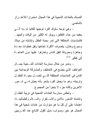 ‫ﺍﻟﺘﻤﺴﻙ ﺒﺎﻟﻌﺎﺩﺍﺕ ﺍﻟﺸﻌﺒﻴﺔ ﻓﻲ ﻫﺫﺍ ﺍﻟﻤﺠﺎل ﺍﺴﺘﻤﺭﺍﺭﺍ ﻟﻼﻋﺘـﺯﺍﺯ‬
                                               ‫ﺒﺎﻟﻤﺎﻀﻲ.‬
‫- ﻭﻫﻲ ﺘﻭﺠﻪ ﺴﻠﻭﻙ ﺍﻟﻔﺭﺩ ﺘﻭﺠﻴﻬﺎ ﺘﻠﻘﺎﺌﻴﺎ ﺸـﺒﻪ ﺁﻟـﻲ‬
           ‫‪‬‬       ‫‪‬‬
‫ﻴﻌﻔﻴﻪ ﻤﻥ ﻋﻨﺎﺀ ﺍﻟﺘﻔﻜﻴﺭ، ﻭﻴﻭﻓﺭ ﻟﻪ ﺍﻟﻜﺜﻴﺭ ﻤﻥ ﺍﻟﻭﻗﺕ ﻭﺍﻟﺠﻬﺩ..‬
‫ﻓﺎﻟﻤﻨﺎﺴﺒﺎﺕ ﺍﻟﻤﺨﺘﻠﻔﺔ ﺍﻟﺘﻲ ﺘﻤﺭ ﺒﺤﻴﺎﺓ ﺍﻟﻁﻔل ﻭﺘﻨﺸﺌﺘﻪ ﻤﻥ ﻤﻴﻼﺩ‬
‫ﻭﺴﺒﻭﻉ ﻭﺨﺘﺎﻥ، ﻴﺘﺼﺭﻑ ﺍﻷﻓﺭﺍﺩ ﺘﺠﺎﻫﻬﺎ ﻭﻓﻕ ﺨﻁﻭﺍﺕ ﻤﻌـﺩﺓ‬
‫ﻭﺠﺎﻫﺯﺓ ﻭﻤﻌﺭﻭﻓﺔ ﺍﺘﻔﻕ ﺍﻟﻨﺎﺱ ﻭﺘﻌﺎﺭﻓﻭﺍ ﻋﻠﻴﻬﺎ ﺩﻭﻥ ﺍﻟﺤﺎﺠـﺔ‬
                                          ‫ﺇﻟﻰ ﺘﻔﻜﻴﺭ )٨٢(.‬
‫- ﻭﺘﺒﺩﻭ ﻤﻥ ﺨﻼل ﻤﻤﺎﺭﺴﺔ ﺍﻟﻌﺎﺩﺍﺕ ﺍﻟﺸـﻌﺒﻴﺔ ﺠﻤـﺎل‬
‫ﺍﻟﻌﻭﺍﻁﻑ ﺍﻟﺫﻱ ﻴﺘﻀﺢ ﻓﻲ ﺍﻟﺘﻌﺎﻁﻑ ﻭﺍﻟﻤﺸﺎﺭﻜﺔ ﺍﻟﻭﺠﺩﺍﻨﻴﺔ ﺒﻴﻥ‬
‫ﺍﻟﻨﺎﺱ ﻓﻲ ﺍﻟﻤﻨﺎﺴﺒﺎﺕ ﺍﻟﻤﺨﺘﻠﻔﺔ ﺍﻟﺘـﻲ ﺘﺘﺼـل ﺒﺤﻴـﺎﺓ ﺍﻟﻁﻔـل‬
‫ﻭﺘﺭﺒﻴﺘﻪ، ﻭﻫﻭ ﻤﺎ ﻴﺠﻌل ﺍﻟﻔﺭﺩ ﻴﺸﻌﺭ ﺒﺄﻨﻪ ﻴﻌﻴﺵ ﻓـﻲ ﺸـﻌﻭﺭ‬
                ‫ﺍﻵﺨﺭﻴﻥ ﻭﻜﺄﻨﻪ ﺠﺯﺀ ﻻ ﻴﺘﺠﺯﺃ ﻤﻥ ﺍﻟﻤﺠﻤﻭﻉ.‬
‫- ﻭﺘﻌﻜﺱ ﻤﻤﺎﺭﺴﺔ ﺍﻟﻌﺎﺩﺍﺕ ﺍﻟﺸﻌﺒﻴﺔ ﻓﻲ ﺘﺭﺒﻴﺔ ﺍﻟﻁﻔـل‬
‫ﻭﺘﻨﺸﺌﺘﻪ ﺍﻟﺸﻌﻭﺭ ﺒﺎﻷﻤﻥ ﻭﺍﻻﺴـﺘﻘﺭﺍﺭ ﻭﺍﻟﺴـﻼﻡ ﻭﺍﻟﻁﻤﺄﻨﻴﻨـﺔ،‬
‫ﺍﻋﺘﻤﺎﺩﺍ ﻋﻠﻰ ﺃﻥ ﻜل ﻤﺎ ﻫﻭ ﻤﺘﻭﺍﺭﺙ ﻤﻥ ﻋﺎﺩﺍﺕ ﺸﻌﺒﻴﺔ ﻓﻲ ﻫﺫﺍ‬
                                              ‫‪‬‬
‫ﺍﻟﻤﺠﺎل ﻫﻭ ﺨﻴﺭ ﻭﺼﻭﺍﺏ، ﺒﺩﻴل ﺍﻟﻘﻭل ﺍﻟﺸﺎﺌﻊ ﻋﻨﺩ ﺍﻟﻐـﺭﺒﻴﻴﻥ‬
 